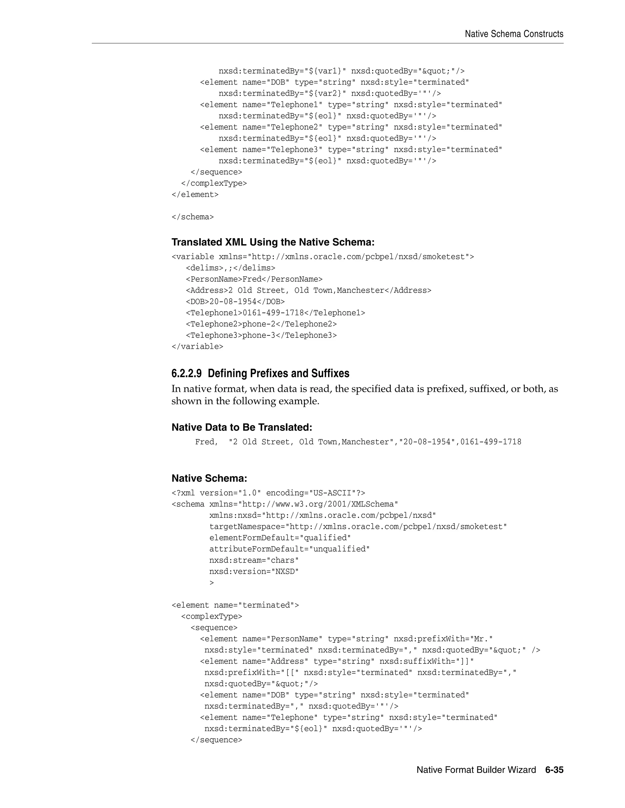 Native Schema Constructs
Native Format Builder Wizard 6-35
nxsd:terminatedBy="${var1}" nxsd:quotedBy="&quot;"/>
<element name="DOB" type="string" nxsd:style="terminated"
nxsd:terminatedBy="${var2}" nxsd:quotedBy='"'/>
<element name="Telephone1" type="string" nxsd:style="terminated"
nxsd:terminatedBy="${eol}" nxsd:quotedBy='"'/>
<element name="Telephone2" type="string" nxsd:style="terminated"
nxsd:terminatedBy="${eol}" nxsd:quotedBy='"'/>
<element name="Telephone3" type="string" nxsd:style="terminated"
nxsd:terminatedBy="${eol}" nxsd:quotedBy='"'/>
</sequence>
</complexType>
</element>
</schema>
Translated XML Using the Native Schema:
<variable xmlns="http://xmlns.oracle.com/pcbpel/nxsd/smoketest">
<delims>,;</delims>
<PersonName>Fred</PersonName>
<Address>2 Old Street, Old Town,Manchester</Address>
<DOB>20-08-1954</DOB>
<Telephone1>0161-499-1718</Telephone1>
<Telephone2>phone-2</Telephone2>
<Telephone3>phone-3</Telephone3>
</variable>
6.2.2.9 Defining Prefixes and Suffixes
In native format, when data is read, the specified data is prefixed, suffixed, or both, as
shown in the following example.
Native Data to Be Translated:
Fred, "2 Old Street, Old Town,Manchester","20-08-1954",0161-499-1718
Native Schema:
<?xml version="1.0" encoding="US-ASCII"?>
<schema xmlns="http://www.w3.org/2001/XMLSchema"
xmlns:nxsd="http://xmlns.oracle.com/pcbpel/nxsd"
targetNamespace="http://xmlns.oracle.com/pcbpel/nxsd/smoketest"
elementFormDefault="qualified"
attributeFormDefault="unqualified"
nxsd:stream="chars"
nxsd:version="NXSD"
>
<element name="terminated">
<complexType>
<sequence>
<element name="PersonName" type="string" nxsd:prefixWith="Mr."
nxsd:style="terminated" nxsd:terminatedBy="," nxsd:quotedBy="&quot;" />
<element name="Address" type="string" nxsd:suffixWith="]]"
nxsd:prefixWith="[[" nxsd:style="terminated" nxsd:terminatedBy=","
nxsd:quotedBy="&quot;"/>
<element name="DOB" type="string" nxsd:style="terminated"
nxsd:terminatedBy="," nxsd:quotedBy='"'/>
<element name="Telephone" type="string" nxsd:style="terminated"
nxsd:terminatedBy="${eol}" nxsd:quotedBy='"'/>
</sequence>
 