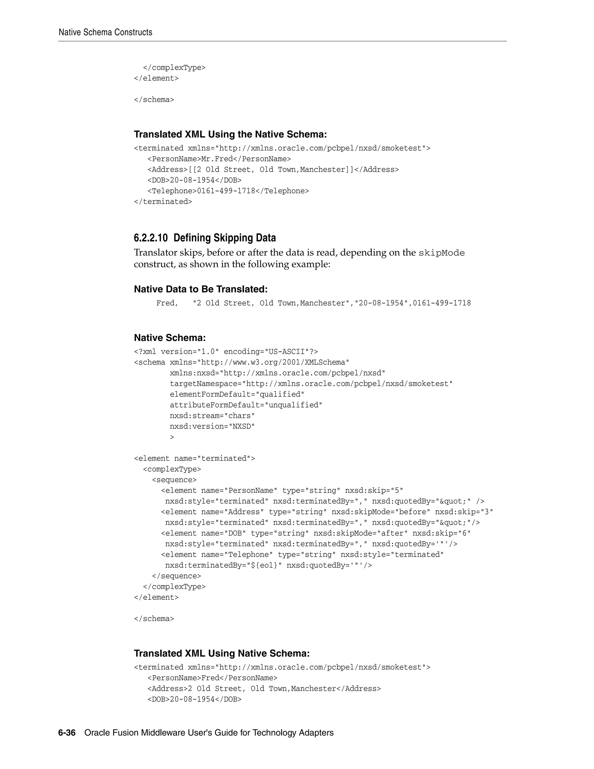 Native Schema Constructs
6-36 Oracle Fusion Middleware User's Guide for Technology Adapters
</complexType>
</element>
</schema>
Translated XML Using the Native Schema:
<terminated xmlns="http://xmlns.oracle.com/pcbpel/nxsd/smoketest">
<PersonName>Mr.Fred</PersonName>
<Address>[[2 Old Street, Old Town,Manchester]]</Address>
<DOB>20-08-1954</DOB>
<Telephone>0161-499-1718</Telephone>
</terminated>
6.2.2.10 Defining Skipping Data
Translator skips, before or after the data is read, depending on the skipMode
construct, as shown in the following example:
Native Data to Be Translated:
Fred, "2 Old Street, Old Town,Manchester","20-08-1954",0161-499-1718
Native Schema:
<?xml version="1.0" encoding="US-ASCII"?>
<schema xmlns="http://www.w3.org/2001/XMLSchema"
xmlns:nxsd="http://xmlns.oracle.com/pcbpel/nxsd"
targetNamespace="http://xmlns.oracle.com/pcbpel/nxsd/smoketest"
elementFormDefault="qualified"
attributeFormDefault="unqualified"
nxsd:stream="chars"
nxsd:version="NXSD"
>
<element name="terminated">
<complexType>
<sequence>
<element name="PersonName" type="string" nxsd:skip="5"
nxsd:style="terminated" nxsd:terminatedBy="," nxsd:quotedBy="&quot;" />
<element name="Address" type="string" nxsd:skipMode="before" nxsd:skip="3"
nxsd:style="terminated" nxsd:terminatedBy="," nxsd:quotedBy="&quot;"/>
<element name="DOB" type="string" nxsd:skipMode="after" nxsd:skip="6"
nxsd:style="terminated" nxsd:terminatedBy="," nxsd:quotedBy='"'/>
<element name="Telephone" type="string" nxsd:style="terminated"
nxsd:terminatedBy="${eol}" nxsd:quotedBy='"'/>
</sequence>
</complexType>
</element>
</schema>
Translated XML Using Native Schema:
<terminated xmlns="http://xmlns.oracle.com/pcbpel/nxsd/smoketest">
<PersonName>Fred</PersonName>
<Address>2 Old Street, Old Town,Manchester</Address>
<DOB>20-08-1954</DOB>
 