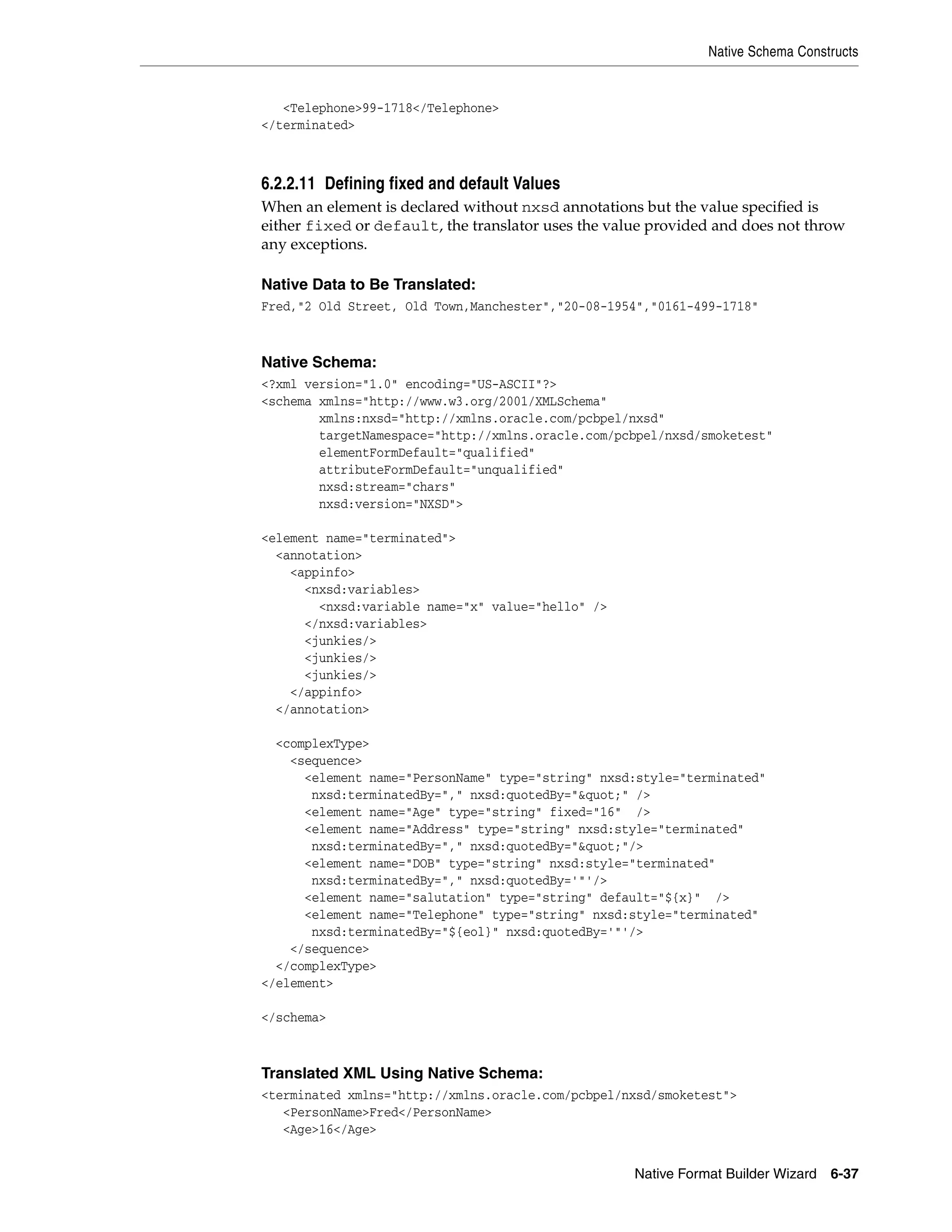 Native Schema Constructs
Native Format Builder Wizard 6-37
<Telephone>99-1718</Telephone>
</terminated>
6.2.2.11 Defining fixed and default Values
When an element is declared without nxsd annotations but the value specified is
either fixed or default, the translator uses the value provided and does not throw
any exceptions.
Native Data to Be Translated:
Fred,"2 Old Street, Old Town,Manchester","20-08-1954","0161-499-1718"
Native Schema:
<?xml version="1.0" encoding="US-ASCII"?>
<schema xmlns="http://www.w3.org/2001/XMLSchema"
xmlns:nxsd="http://xmlns.oracle.com/pcbpel/nxsd"
targetNamespace="http://xmlns.oracle.com/pcbpel/nxsd/smoketest"
elementFormDefault="qualified"
attributeFormDefault="unqualified"
nxsd:stream="chars"
nxsd:version="NXSD">
<element name="terminated">
<annotation>
<appinfo>
<nxsd:variables>
<nxsd:variable name="x" value="hello" />
</nxsd:variables>
<junkies/>
<junkies/>
<junkies/>
</appinfo>
</annotation>
<complexType>
<sequence>
<element name="PersonName" type="string" nxsd:style="terminated"
nxsd:terminatedBy="," nxsd:quotedBy="&quot;" />
<element name="Age" type="string" fixed="16" />
<element name="Address" type="string" nxsd:style="terminated"
nxsd:terminatedBy="," nxsd:quotedBy="&quot;"/>
<element name="DOB" type="string" nxsd:style="terminated"
nxsd:terminatedBy="," nxsd:quotedBy='"'/>
<element name="salutation" type="string" default="${x}" />
<element name="Telephone" type="string" nxsd:style="terminated"
nxsd:terminatedBy="${eol}" nxsd:quotedBy='"'/>
</sequence>
</complexType>
</element>
</schema>
Translated XML Using Native Schema:
<terminated xmlns="http://xmlns.oracle.com/pcbpel/nxsd/smoketest">
<PersonName>Fred</PersonName>
<Age>16</Age>
 