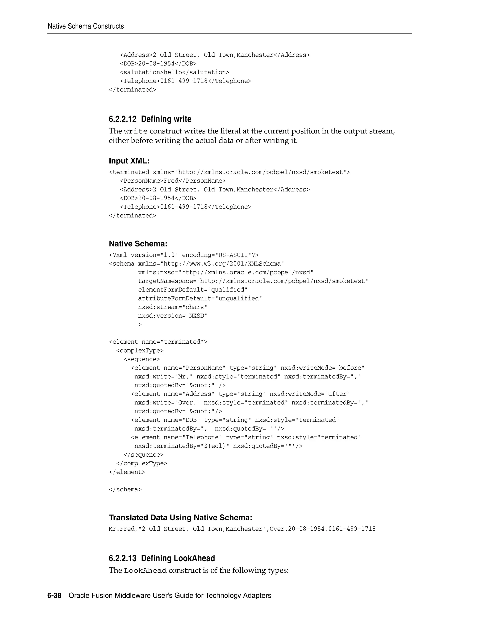 Native Schema Constructs
6-38 Oracle Fusion Middleware User's Guide for Technology Adapters
<Address>2 Old Street, Old Town,Manchester</Address>
<DOB>20-08-1954</DOB>
<salutation>hello</salutation>
<Telephone>0161-499-1718</Telephone>
</terminated>
6.2.2.12 Defining write
The write construct writes the literal at the current position in the output stream,
either before writing the actual data or after writing it.
Input XML:
<terminated xmlns="http://xmlns.oracle.com/pcbpel/nxsd/smoketest">
<PersonName>Fred</PersonName>
<Address>2 Old Street, Old Town,Manchester</Address>
<DOB>20-08-1954</DOB>
<Telephone>0161-499-1718</Telephone>
</terminated>
Native Schema:
<?xml version="1.0" encoding="US-ASCII"?>
<schema xmlns="http://www.w3.org/2001/XMLSchema"
xmlns:nxsd="http://xmlns.oracle.com/pcbpel/nxsd"
targetNamespace="http://xmlns.oracle.com/pcbpel/nxsd/smoketest"
elementFormDefault="qualified"
attributeFormDefault="unqualified"
nxsd:stream="chars"
nxsd:version="NXSD"
>
<element name="terminated">
<complexType>
<sequence>
<element name="PersonName" type="string" nxsd:writeMode="before"
nxsd:write="Mr." nxsd:style="terminated" nxsd:terminatedBy=","
nxsd:quotedBy="&quot;" />
<element name="Address" type="string" nxsd:writeMode="after"
nxsd:write="Over." nxsd:style="terminated" nxsd:terminatedBy=","
nxsd:quotedBy="&quot;"/>
<element name="DOB" type="string" nxsd:style="terminated"
nxsd:terminatedBy="," nxsd:quotedBy='"'/>
<element name="Telephone" type="string" nxsd:style="terminated"
nxsd:terminatedBy="${eol}" nxsd:quotedBy='"'/>
</sequence>
</complexType>
</element>
</schema>
Translated Data Using Native Schema:
Mr.Fred,"2 Old Street, Old Town,Manchester",Over.20-08-1954,0161-499-1718
6.2.2.13 Defining LookAhead
The LookAhead construct is of the following types:
 