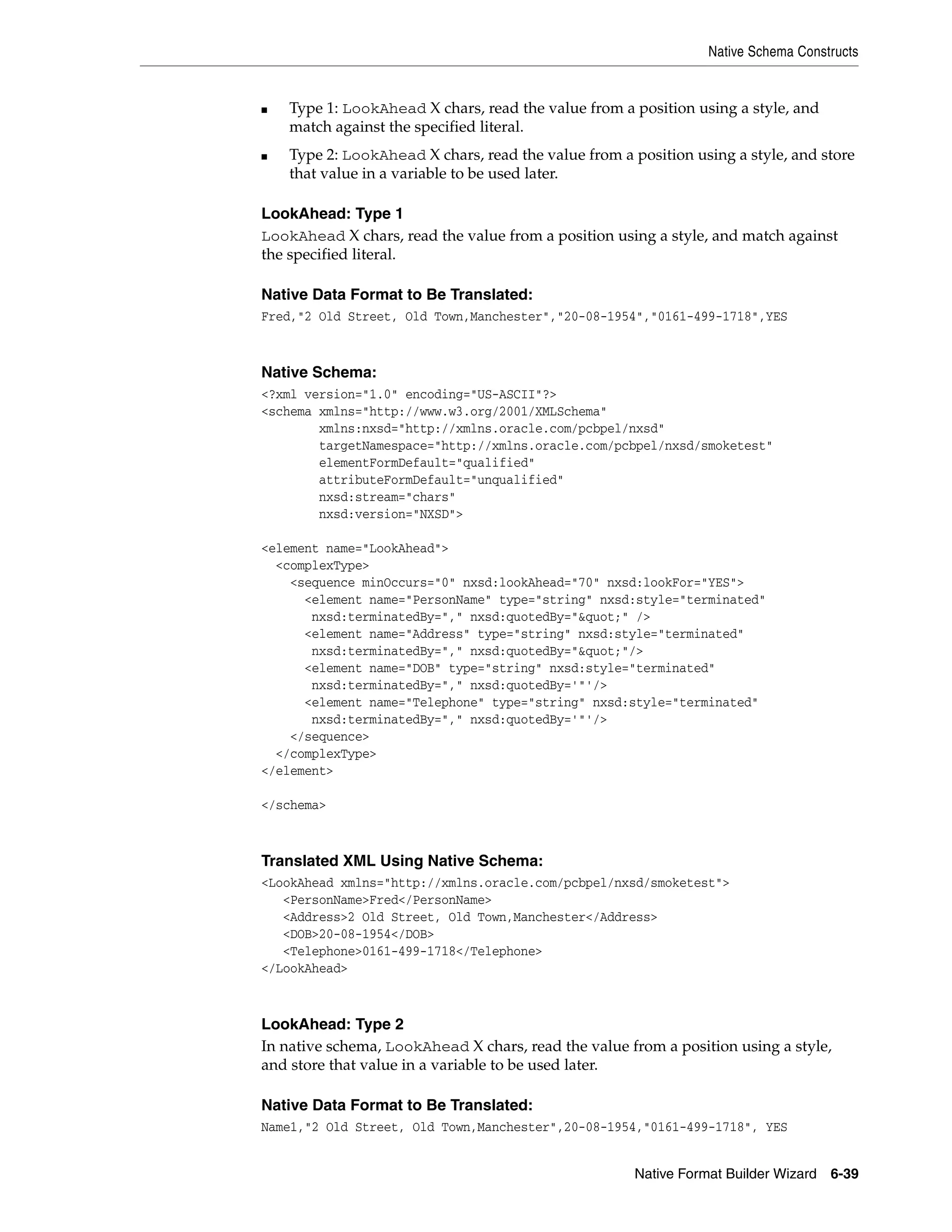 Native Schema Constructs
Native Format Builder Wizard 6-39
■ Type 1: LookAhead X chars, read the value from a position using a style, and
match against the specified literal.
■ Type 2: LookAhead X chars, read the value from a position using a style, and store
that value in a variable to be used later.
LookAhead: Type 1
LookAhead X chars, read the value from a position using a style, and match against
the specified literal.
Native Data Format to Be Translated:
Fred,"2 Old Street, Old Town,Manchester","20-08-1954","0161-499-1718",YES
Native Schema:
<?xml version="1.0" encoding="US-ASCII"?>
<schema xmlns="http://www.w3.org/2001/XMLSchema"
xmlns:nxsd="http://xmlns.oracle.com/pcbpel/nxsd"
targetNamespace="http://xmlns.oracle.com/pcbpel/nxsd/smoketest"
elementFormDefault="qualified"
attributeFormDefault="unqualified"
nxsd:stream="chars"
nxsd:version="NXSD">
<element name="LookAhead">
<complexType>
<sequence minOccurs="0" nxsd:lookAhead="70" nxsd:lookFor="YES">
<element name="PersonName" type="string" nxsd:style="terminated"
nxsd:terminatedBy="," nxsd:quotedBy="&quot;" />
<element name="Address" type="string" nxsd:style="terminated"
nxsd:terminatedBy="," nxsd:quotedBy="&quot;"/>
<element name="DOB" type="string" nxsd:style="terminated"
nxsd:terminatedBy="," nxsd:quotedBy='"'/>
<element name="Telephone" type="string" nxsd:style="terminated"
nxsd:terminatedBy="," nxsd:quotedBy='"'/>
</sequence>
</complexType>
</element>
</schema>
Translated XML Using Native Schema:
<LookAhead xmlns="http://xmlns.oracle.com/pcbpel/nxsd/smoketest">
<PersonName>Fred</PersonName>
<Address>2 Old Street, Old Town,Manchester</Address>
<DOB>20-08-1954</DOB>
<Telephone>0161-499-1718</Telephone>
</LookAhead>
LookAhead: Type 2
In native schema, LookAhead X chars, read the value from a position using a style,
and store that value in a variable to be used later.
Native Data Format to Be Translated:
Name1,"2 Old Street, Old Town,Manchester",20-08-1954,"0161-499-1718", YES
 