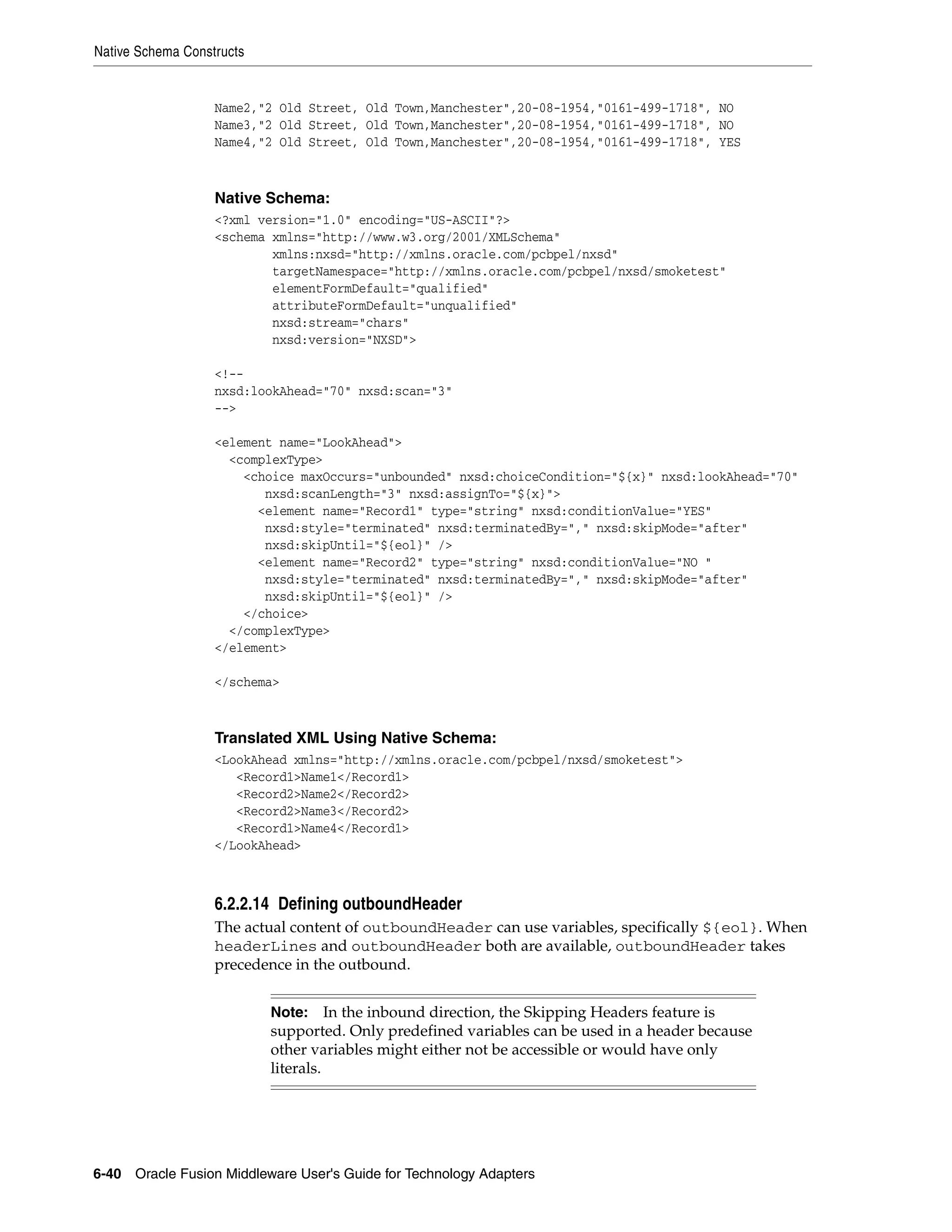 Native Schema Constructs
6-40 Oracle Fusion Middleware User's Guide for Technology Adapters
Name2,"2 Old Street, Old Town,Manchester",20-08-1954,"0161-499-1718", NO
Name3,"2 Old Street, Old Town,Manchester",20-08-1954,"0161-499-1718", NO
Name4,"2 Old Street, Old Town,Manchester",20-08-1954,"0161-499-1718", YES
Native Schema:
<?xml version="1.0" encoding="US-ASCII"?>
<schema xmlns="http://www.w3.org/2001/XMLSchema"
xmlns:nxsd="http://xmlns.oracle.com/pcbpel/nxsd"
targetNamespace="http://xmlns.oracle.com/pcbpel/nxsd/smoketest"
elementFormDefault="qualified"
attributeFormDefault="unqualified"
nxsd:stream="chars"
nxsd:version="NXSD">
<!--
nxsd:lookAhead="70" nxsd:scan="3"
-->
<element name="LookAhead">
<complexType>
<choice maxOccurs="unbounded" nxsd:choiceCondition="${x}" nxsd:lookAhead="70"
nxsd:scanLength="3" nxsd:assignTo="${x}">
<element name="Record1" type="string" nxsd:conditionValue="YES"
nxsd:style="terminated" nxsd:terminatedBy="," nxsd:skipMode="after"
nxsd:skipUntil="${eol}" />
<element name="Record2" type="string" nxsd:conditionValue="NO "
nxsd:style="terminated" nxsd:terminatedBy="," nxsd:skipMode="after"
nxsd:skipUntil="${eol}" />
</choice>
</complexType>
</element>
</schema>
Translated XML Using Native Schema:
<LookAhead xmlns="http://xmlns.oracle.com/pcbpel/nxsd/smoketest">
<Record1>Name1</Record1>
<Record2>Name2</Record2>
<Record2>Name3</Record2>
<Record1>Name4</Record1>
</LookAhead>
6.2.2.14 Defining outboundHeader
The actual content of outboundHeader can use variables, specifically ${eol}. When
headerLines and outboundHeader both are available, outboundHeader takes
precedence in the outbound.
Note: In the inbound direction, the Skipping Headers feature is
supported. Only predefined variables can be used in a header because
other variables might either not be accessible or would have only
literals.
 