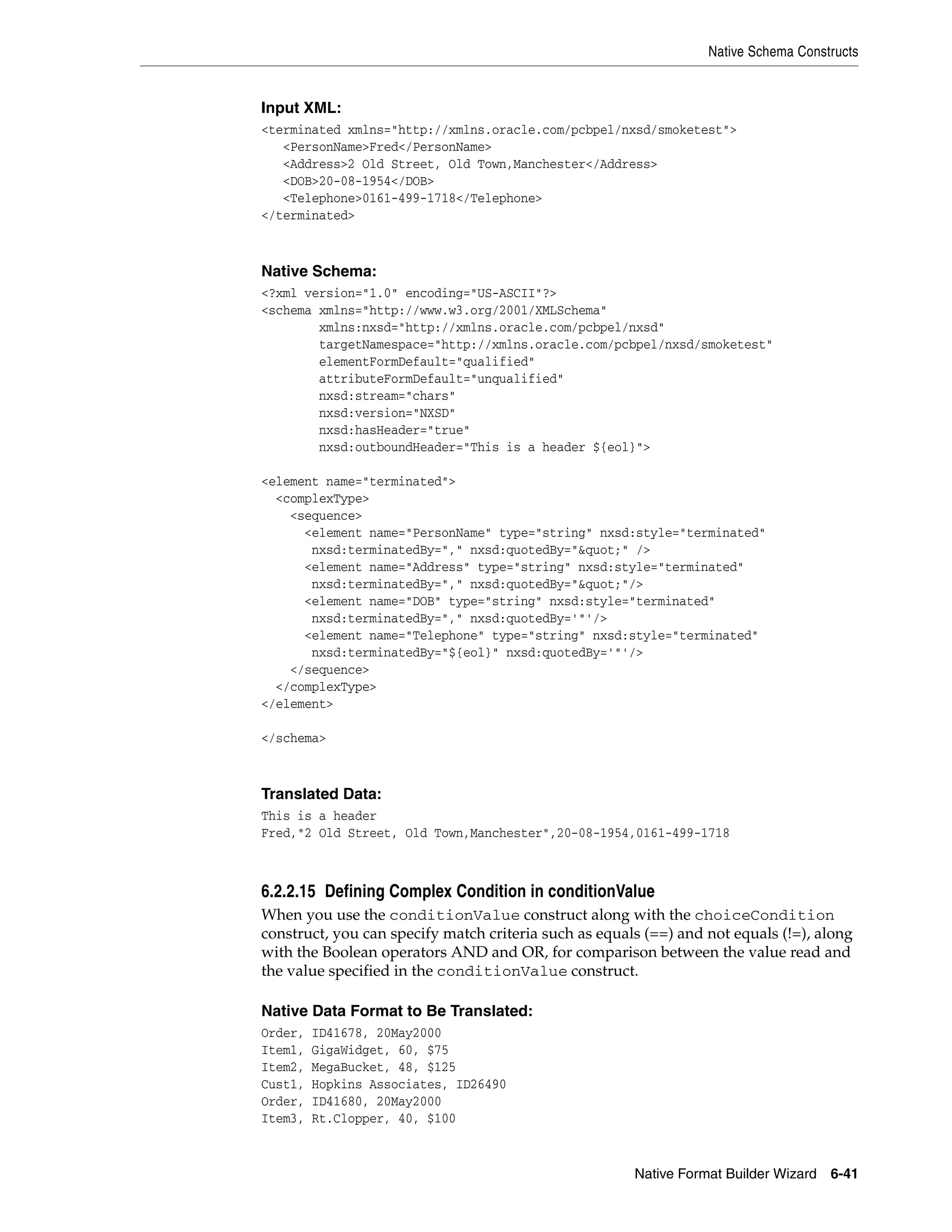 Native Schema Constructs
Native Format Builder Wizard 6-41
Input XML:
<terminated xmlns="http://xmlns.oracle.com/pcbpel/nxsd/smoketest">
<PersonName>Fred</PersonName>
<Address>2 Old Street, Old Town,Manchester</Address>
<DOB>20-08-1954</DOB>
<Telephone>0161-499-1718</Telephone>
</terminated>
Native Schema:
<?xml version="1.0" encoding="US-ASCII"?>
<schema xmlns="http://www.w3.org/2001/XMLSchema"
xmlns:nxsd="http://xmlns.oracle.com/pcbpel/nxsd"
targetNamespace="http://xmlns.oracle.com/pcbpel/nxsd/smoketest"
elementFormDefault="qualified"
attributeFormDefault="unqualified"
nxsd:stream="chars"
nxsd:version="NXSD"
nxsd:hasHeader="true"
nxsd:outboundHeader="This is a header ${eol}">
<element name="terminated">
<complexType>
<sequence>
<element name="PersonName" type="string" nxsd:style="terminated"
nxsd:terminatedBy="," nxsd:quotedBy="&quot;" />
<element name="Address" type="string" nxsd:style="terminated"
nxsd:terminatedBy="," nxsd:quotedBy="&quot;"/>
<element name="DOB" type="string" nxsd:style="terminated"
nxsd:terminatedBy="," nxsd:quotedBy='"'/>
<element name="Telephone" type="string" nxsd:style="terminated"
nxsd:terminatedBy="${eol}" nxsd:quotedBy='"'/>
</sequence>
</complexType>
</element>
</schema>
Translated Data:
This is a header
Fred,"2 Old Street, Old Town,Manchester",20-08-1954,0161-499-1718
6.2.2.15 Defining Complex Condition in conditionValue
When you use the conditionValue construct along with the choiceCondition
construct, you can specify match criteria such as equals (==) and not equals (!=), along
with the Boolean operators AND and OR, for comparison between the value read and
the value specified in the conditionValue construct.
Native Data Format to Be Translated:
Order, ID41678, 20May2000
Item1, GigaWidget, 60, $75
Item2, MegaBucket, 48, $125
Cust1, Hopkins Associates, ID26490
Order, ID41680, 20May2000
Item3, Rt.Clopper, 40, $100
 