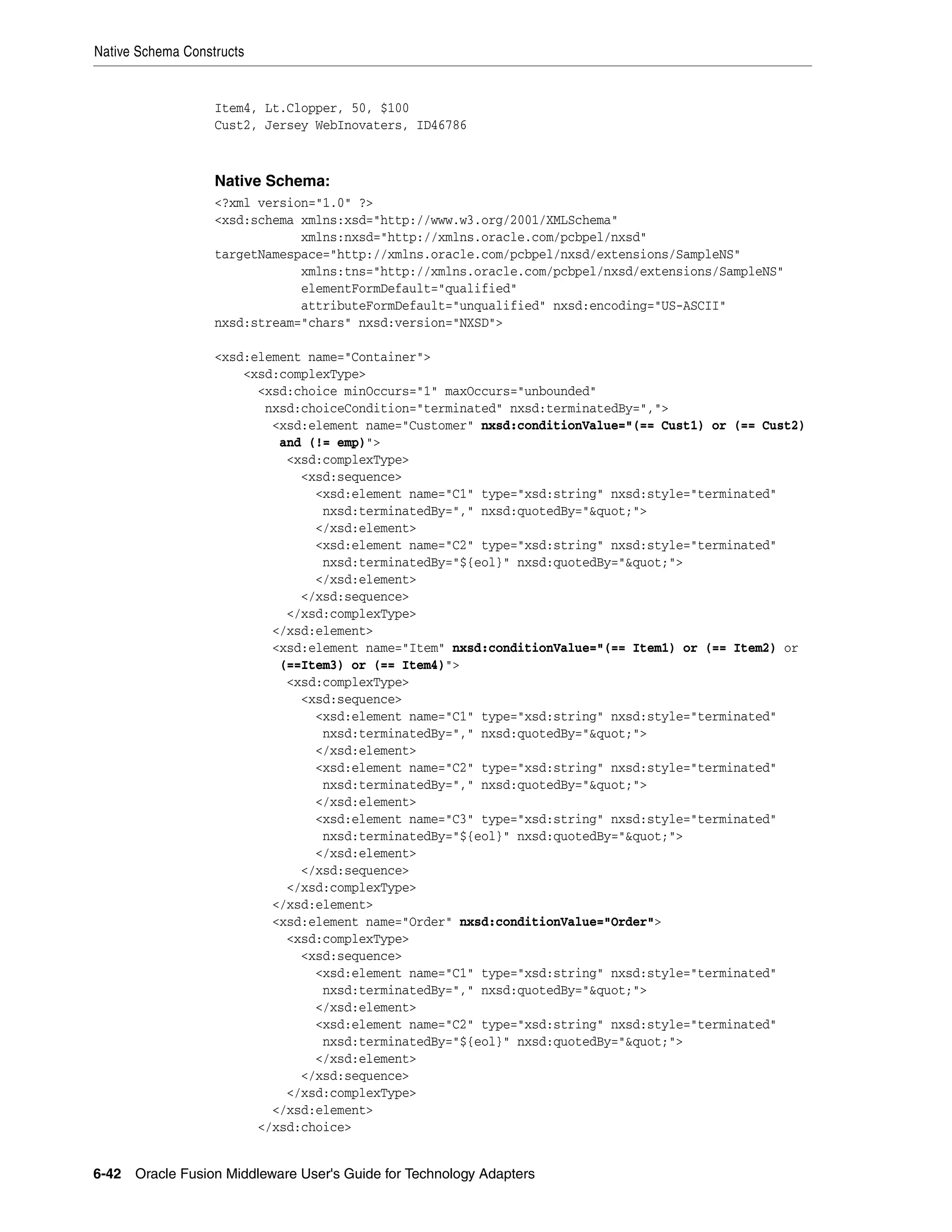 Native Schema Constructs
6-42 Oracle Fusion Middleware User's Guide for Technology Adapters
Item4, Lt.Clopper, 50, $100
Cust2, Jersey WebInovaters, ID46786
Native Schema:
<?xml version="1.0" ?>
<xsd:schema xmlns:xsd="http://www.w3.org/2001/XMLSchema"
xmlns:nxsd="http://xmlns.oracle.com/pcbpel/nxsd"
targetNamespace="http://xmlns.oracle.com/pcbpel/nxsd/extensions/SampleNS"
xmlns:tns="http://xmlns.oracle.com/pcbpel/nxsd/extensions/SampleNS"
elementFormDefault="qualified"
attributeFormDefault="unqualified" nxsd:encoding="US-ASCII"
nxsd:stream="chars" nxsd:version="NXSD">
<xsd:element name="Container">
<xsd:complexType>
<xsd:choice minOccurs="1" maxOccurs="unbounded"
nxsd:choiceCondition="terminated" nxsd:terminatedBy=",">
<xsd:element name="Customer" nxsd:conditionValue="(== Cust1) or (== Cust2)
and (!= emp)">
<xsd:complexType>
<xsd:sequence>
<xsd:element name="C1" type="xsd:string" nxsd:style="terminated"
nxsd:terminatedBy="," nxsd:quotedBy="&quot;">
</xsd:element>
<xsd:element name="C2" type="xsd:string" nxsd:style="terminated"
nxsd:terminatedBy="${eol}" nxsd:quotedBy="&quot;">
</xsd:element>
</xsd:sequence>
</xsd:complexType>
</xsd:element>
<xsd:element name="Item" nxsd:conditionValue="(== Item1) or (== Item2) or
(==Item3) or (== Item4)">
<xsd:complexType>
<xsd:sequence>
<xsd:element name="C1" type="xsd:string" nxsd:style="terminated"
nxsd:terminatedBy="," nxsd:quotedBy="&quot;">
</xsd:element>
<xsd:element name="C2" type="xsd:string" nxsd:style="terminated"
nxsd:terminatedBy="," nxsd:quotedBy="&quot;">
</xsd:element>
<xsd:element name="C3" type="xsd:string" nxsd:style="terminated"
nxsd:terminatedBy="${eol}" nxsd:quotedBy="&quot;">
</xsd:element>
</xsd:sequence>
</xsd:complexType>
</xsd:element>
<xsd:element name="Order" nxsd:conditionValue="Order">
<xsd:complexType>
<xsd:sequence>
<xsd:element name="C1" type="xsd:string" nxsd:style="terminated"
nxsd:terminatedBy="," nxsd:quotedBy="&quot;">
</xsd:element>
<xsd:element name="C2" type="xsd:string" nxsd:style="terminated"
nxsd:terminatedBy="${eol}" nxsd:quotedBy="&quot;">
</xsd:element>
</xsd:sequence>
</xsd:complexType>
</xsd:element>
</xsd:choice>
 