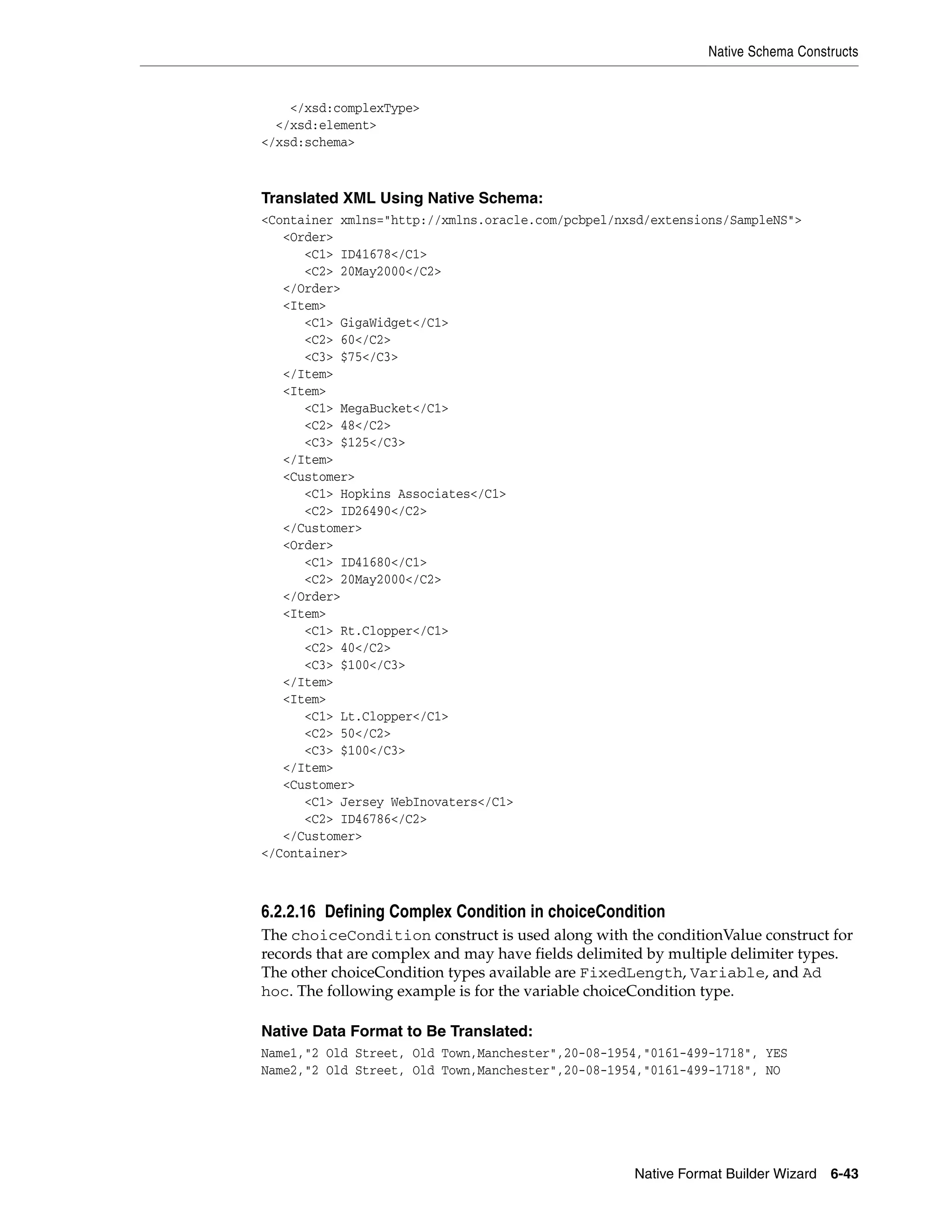 Native Schema Constructs
Native Format Builder Wizard 6-43
</xsd:complexType>
</xsd:element>
</xsd:schema>
Translated XML Using Native Schema:
<Container xmlns="http://xmlns.oracle.com/pcbpel/nxsd/extensions/SampleNS">
<Order>
<C1> ID41678</C1>
<C2> 20May2000</C2>
</Order>
<Item>
<C1> GigaWidget</C1>
<C2> 60</C2>
<C3> $75</C3>
</Item>
<Item>
<C1> MegaBucket</C1>
<C2> 48</C2>
<C3> $125</C3>
</Item>
<Customer>
<C1> Hopkins Associates</C1>
<C2> ID26490</C2>
</Customer>
<Order>
<C1> ID41680</C1>
<C2> 20May2000</C2>
</Order>
<Item>
<C1> Rt.Clopper</C1>
<C2> 40</C2>
<C3> $100</C3>
</Item>
<Item>
<C1> Lt.Clopper</C1>
<C2> 50</C2>
<C3> $100</C3>
</Item>
<Customer>
<C1> Jersey WebInovaters</C1>
<C2> ID46786</C2>
</Customer>
</Container>
6.2.2.16 Defining Complex Condition in choiceCondition
The choiceCondition construct is used along with the conditionValue construct for
records that are complex and may have fields delimited by multiple delimiter types.
The other choiceCondition types available are FixedLength, Variable, and Ad
hoc. The following example is for the variable choiceCondition type.
Native Data Format to Be Translated:
Name1,"2 Old Street, Old Town,Manchester",20-08-1954,"0161-499-1718", YES
Name2,"2 Old Street, Old Town,Manchester",20-08-1954,"0161-499-1718", NO
 