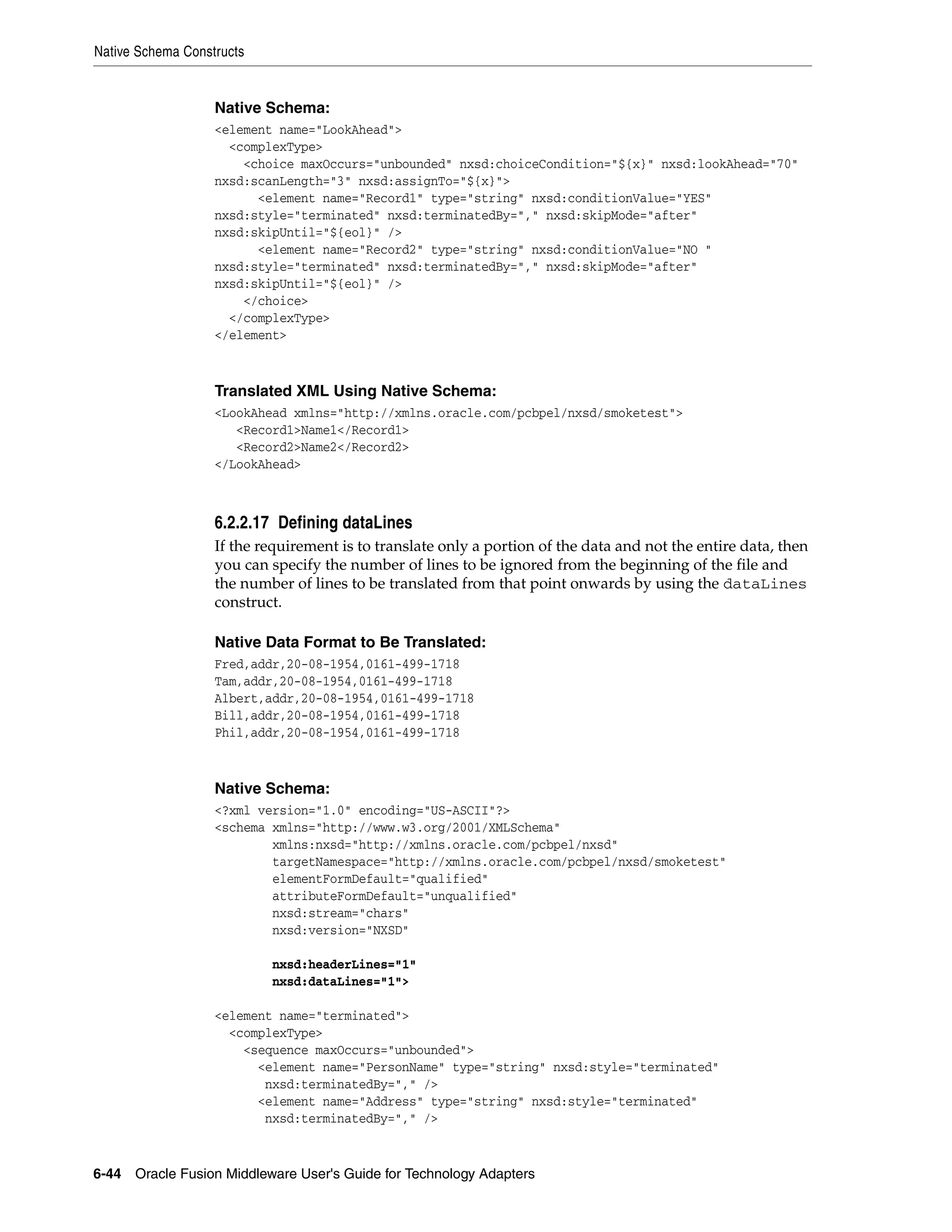Native Schema Constructs
6-44 Oracle Fusion Middleware User's Guide for Technology Adapters
Native Schema:
<element name="LookAhead">
<complexType>
<choice maxOccurs="unbounded" nxsd:choiceCondition="${x}" nxsd:lookAhead="70"
nxsd:scanLength="3" nxsd:assignTo="${x}">
<element name="Record1" type="string" nxsd:conditionValue="YES"
nxsd:style="terminated" nxsd:terminatedBy="," nxsd:skipMode="after"
nxsd:skipUntil="${eol}" />
<element name="Record2" type="string" nxsd:conditionValue="NO "
nxsd:style="terminated" nxsd:terminatedBy="," nxsd:skipMode="after"
nxsd:skipUntil="${eol}" />
</choice>
</complexType>
</element>
Translated XML Using Native Schema:
<LookAhead xmlns="http://xmlns.oracle.com/pcbpel/nxsd/smoketest">
<Record1>Name1</Record1>
<Record2>Name2</Record2>
</LookAhead>
6.2.2.17 Defining dataLines
If the requirement is to translate only a portion of the data and not the entire data, then
you can specify the number of lines to be ignored from the beginning of the file and
the number of lines to be translated from that point onwards by using the dataLines
construct.
Native Data Format to Be Translated:
Fred,addr,20-08-1954,0161-499-1718
Tam,addr,20-08-1954,0161-499-1718
Albert,addr,20-08-1954,0161-499-1718
Bill,addr,20-08-1954,0161-499-1718
Phil,addr,20-08-1954,0161-499-1718
Native Schema:
<?xml version="1.0" encoding="US-ASCII"?>
<schema xmlns="http://www.w3.org/2001/XMLSchema"
xmlns:nxsd="http://xmlns.oracle.com/pcbpel/nxsd"
targetNamespace="http://xmlns.oracle.com/pcbpel/nxsd/smoketest"
elementFormDefault="qualified"
attributeFormDefault="unqualified"
nxsd:stream="chars"
nxsd:version="NXSD"
nxsd:headerLines="1"
nxsd:dataLines="1">
<element name="terminated">
<complexType>
<sequence maxOccurs="unbounded">
<element name="PersonName" type="string" nxsd:style="terminated"
nxsd:terminatedBy="," />
<element name="Address" type="string" nxsd:style="terminated"
nxsd:terminatedBy="," />
 