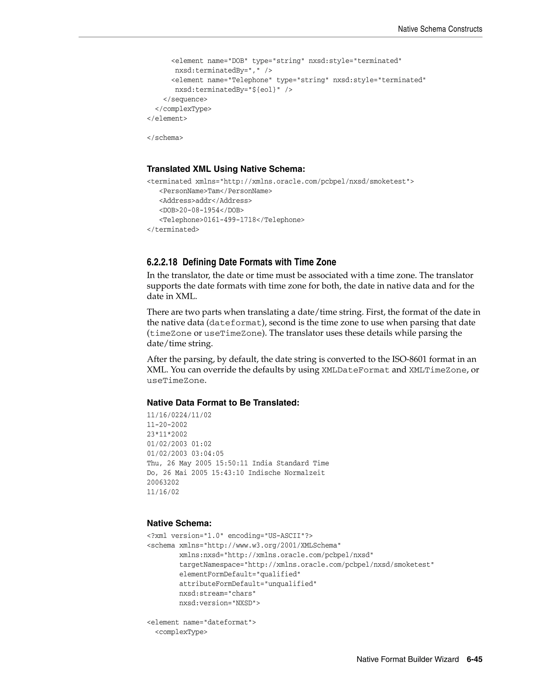 Native Schema Constructs
Native Format Builder Wizard 6-45
<element name="DOB" type="string" nxsd:style="terminated"
nxsd:terminatedBy="," />
<element name="Telephone" type="string" nxsd:style="terminated"
nxsd:terminatedBy="${eol}" />
</sequence>
</complexType>
</element>
</schema>
Translated XML Using Native Schema:
<terminated xmlns="http://xmlns.oracle.com/pcbpel/nxsd/smoketest">
<PersonName>Tam</PersonName>
<Address>addr</Address>
<DOB>20-08-1954</DOB>
<Telephone>0161-499-1718</Telephone>
</terminated>
6.2.2.18 Defining Date Formats with Time Zone
In the translator, the date or time must be associated with a time zone. The translator
supports the date formats with time zone for both, the date in native data and for the
date in XML.
There are two parts when translating a date/time string. First, the format of the date in
the native data (dateformat), second is the time zone to use when parsing that date
(timeZone or useTimeZone). The translator uses these details while parsing the
date/time string.
After the parsing, by default, the date string is converted to the ISO-8601 format in an
XML. You can override the defaults by using XMLDateFormat and XMLTimeZone, or
useTimeZone.
Native Data Format to Be Translated:
11/16/0224/11/02
11-20-2002
23*11*2002
01/02/2003 01:02
01/02/2003 03:04:05
Thu, 26 May 2005 15:50:11 India Standard Time
Do, 26 Mai 2005 15:43:10 Indische Normalzeit
20063202
11/16/02
Native Schema:
<?xml version="1.0" encoding="US-ASCII"?>
<schema xmlns="http://www.w3.org/2001/XMLSchema"
xmlns:nxsd="http://xmlns.oracle.com/pcbpel/nxsd"
targetNamespace="http://xmlns.oracle.com/pcbpel/nxsd/smoketest"
elementFormDefault="qualified"
attributeFormDefault="unqualified"
nxsd:stream="chars"
nxsd:version="NXSD">
<element name="dateformat">
<complexType>
 