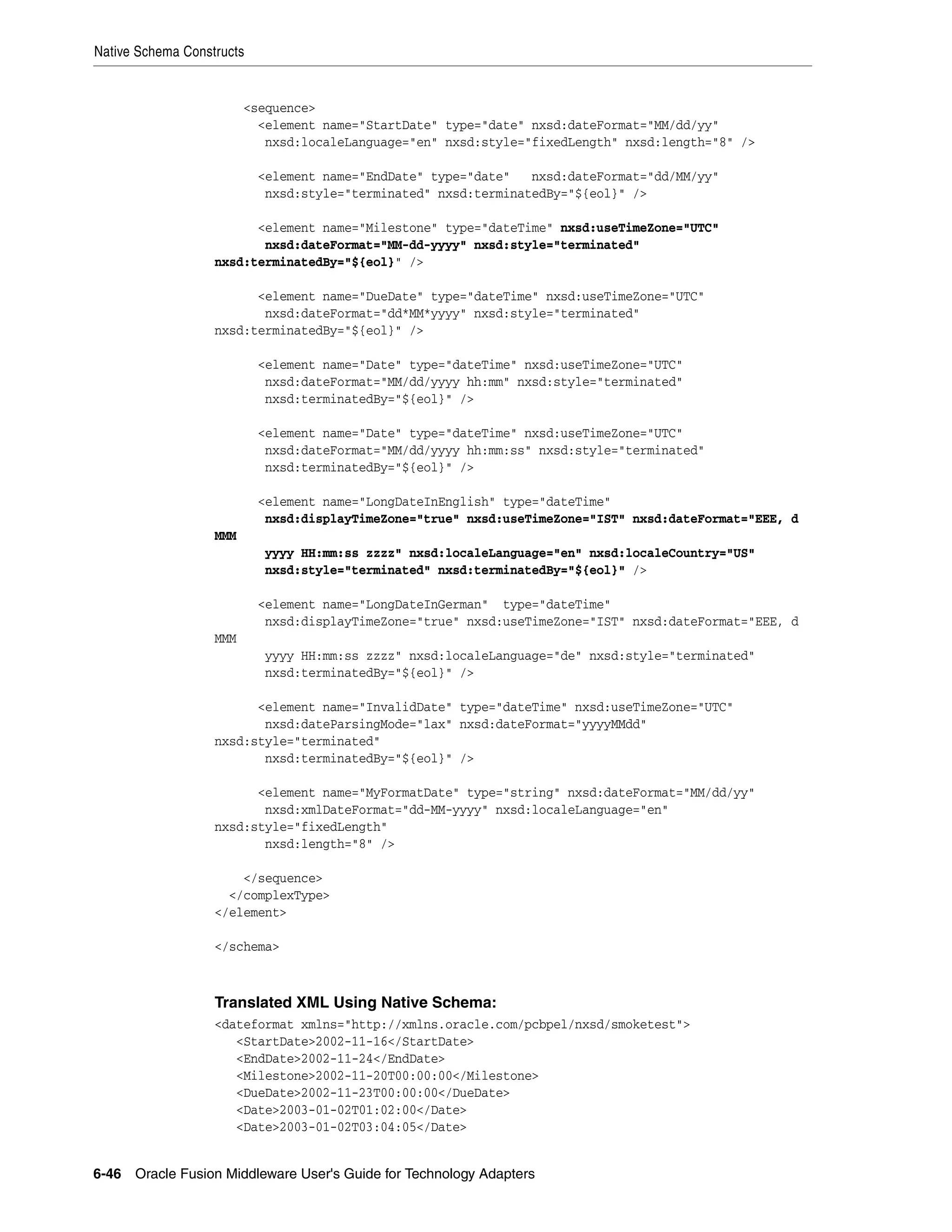 Native Schema Constructs
6-46 Oracle Fusion Middleware User's Guide for Technology Adapters
<sequence>
<element name="StartDate" type="date" nxsd:dateFormat="MM/dd/yy"
nxsd:localeLanguage="en" nxsd:style="fixedLength" nxsd:length="8" />
<element name="EndDate" type="date" nxsd:dateFormat="dd/MM/yy"
nxsd:style="terminated" nxsd:terminatedBy="${eol}" />
<element name="Milestone" type="dateTime" nxsd:useTimeZone="UTC"
nxsd:dateFormat="MM-dd-yyyy" nxsd:style="terminated"
nxsd:terminatedBy="${eol}" />
<element name="DueDate" type="dateTime" nxsd:useTimeZone="UTC"
nxsd:dateFormat="dd*MM*yyyy" nxsd:style="terminated"
nxsd:terminatedBy="${eol}" />
<element name="Date" type="dateTime" nxsd:useTimeZone="UTC"
nxsd:dateFormat="MM/dd/yyyy hh:mm" nxsd:style="terminated"
nxsd:terminatedBy="${eol}" />
<element name="Date" type="dateTime" nxsd:useTimeZone="UTC"
nxsd:dateFormat="MM/dd/yyyy hh:mm:ss" nxsd:style="terminated"
nxsd:terminatedBy="${eol}" />
<element name="LongDateInEnglish" type="dateTime"
nxsd:displayTimeZone="true" nxsd:useTimeZone="IST" nxsd:dateFormat="EEE, d
MMM
yyyy HH:mm:ss zzzz" nxsd:localeLanguage="en" nxsd:localeCountry="US"
nxsd:style="terminated" nxsd:terminatedBy="${eol}" />
<element name="LongDateInGerman" type="dateTime"
nxsd:displayTimeZone="true" nxsd:useTimeZone="IST" nxsd:dateFormat="EEE, d
MMM
yyyy HH:mm:ss zzzz" nxsd:localeLanguage="de" nxsd:style="terminated"
nxsd:terminatedBy="${eol}" />
<element name="InvalidDate" type="dateTime" nxsd:useTimeZone="UTC"
nxsd:dateParsingMode="lax" nxsd:dateFormat="yyyyMMdd"
nxsd:style="terminated"
nxsd:terminatedBy="${eol}" />
<element name="MyFormatDate" type="string" nxsd:dateFormat="MM/dd/yy"
nxsd:xmlDateFormat="dd-MM-yyyy" nxsd:localeLanguage="en"
nxsd:style="fixedLength"
nxsd:length="8" />
</sequence>
</complexType>
</element>
</schema>
Translated XML Using Native Schema:
<dateformat xmlns="http://xmlns.oracle.com/pcbpel/nxsd/smoketest">
<StartDate>2002-11-16</StartDate>
<EndDate>2002-11-24</EndDate>
<Milestone>2002-11-20T00:00:00</Milestone>
<DueDate>2002-11-23T00:00:00</DueDate>
<Date>2003-01-02T01:02:00</Date>
<Date>2003-01-02T03:04:05</Date>
 