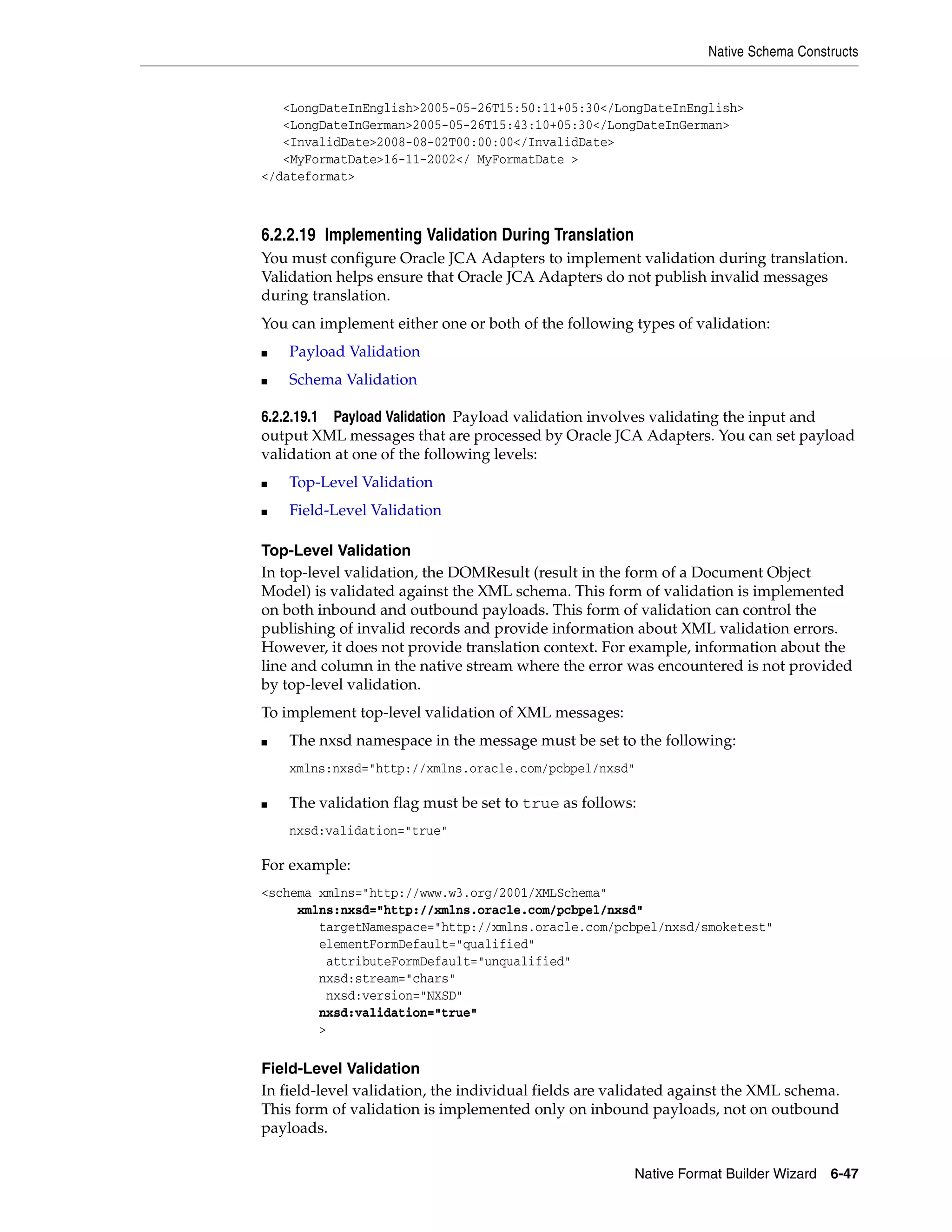 Native Schema Constructs
Native Format Builder Wizard 6-47
<LongDateInEnglish>2005-05-26T15:50:11+05:30</LongDateInEnglish>
<LongDateInGerman>2005-05-26T15:43:10+05:30</LongDateInGerman>
<InvalidDate>2008-08-02T00:00:00</InvalidDate>
<MyFormatDate>16-11-2002</ MyFormatDate >
</dateformat>
6.2.2.19 Implementing Validation During Translation
You must configure Oracle JCA Adapters to implement validation during translation.
Validation helps ensure that Oracle JCA Adapters do not publish invalid messages
during translation.
You can implement either one or both of the following types of validation:
■ Payload Validation
■ Schema Validation
6.2.2.19.1 Payload Validation Payload validation involves validating the input and
output XML messages that are processed by Oracle JCA Adapters. You can set payload
validation at one of the following levels:
■ Top-Level Validation
■ Field-Level Validation
Top-Level Validation
In top-level validation, the DOMResult (result in the form of a Document Object
Model) is validated against the XML schema. This form of validation is implemented
on both inbound and outbound payloads. This form of validation can control the
publishing of invalid records and provide information about XML validation errors.
However, it does not provide translation context. For example, information about the
line and column in the native stream where the error was encountered is not provided
by top-level validation.
To implement top-level validation of XML messages:
■ The nxsd namespace in the message must be set to the following:
xmlns:nxsd="http://xmlns.oracle.com/pcbpel/nxsd"
■ The validation flag must be set to true as follows:
nxsd:validation="true"
For example:
<schema xmlns="http://www.w3.org/2001/XMLSchema"
xmlns:nxsd="http://xmlns.oracle.com/pcbpel/nxsd"
targetNamespace="http://xmlns.oracle.com/pcbpel/nxsd/smoketest"
elementFormDefault="qualified"
attributeFormDefault="unqualified"
nxsd:stream="chars"
nxsd:version="NXSD"
nxsd:validation="true"
>
Field-Level Validation
In field-level validation, the individual fields are validated against the XML schema.
This form of validation is implemented only on inbound payloads, not on outbound
payloads.
 