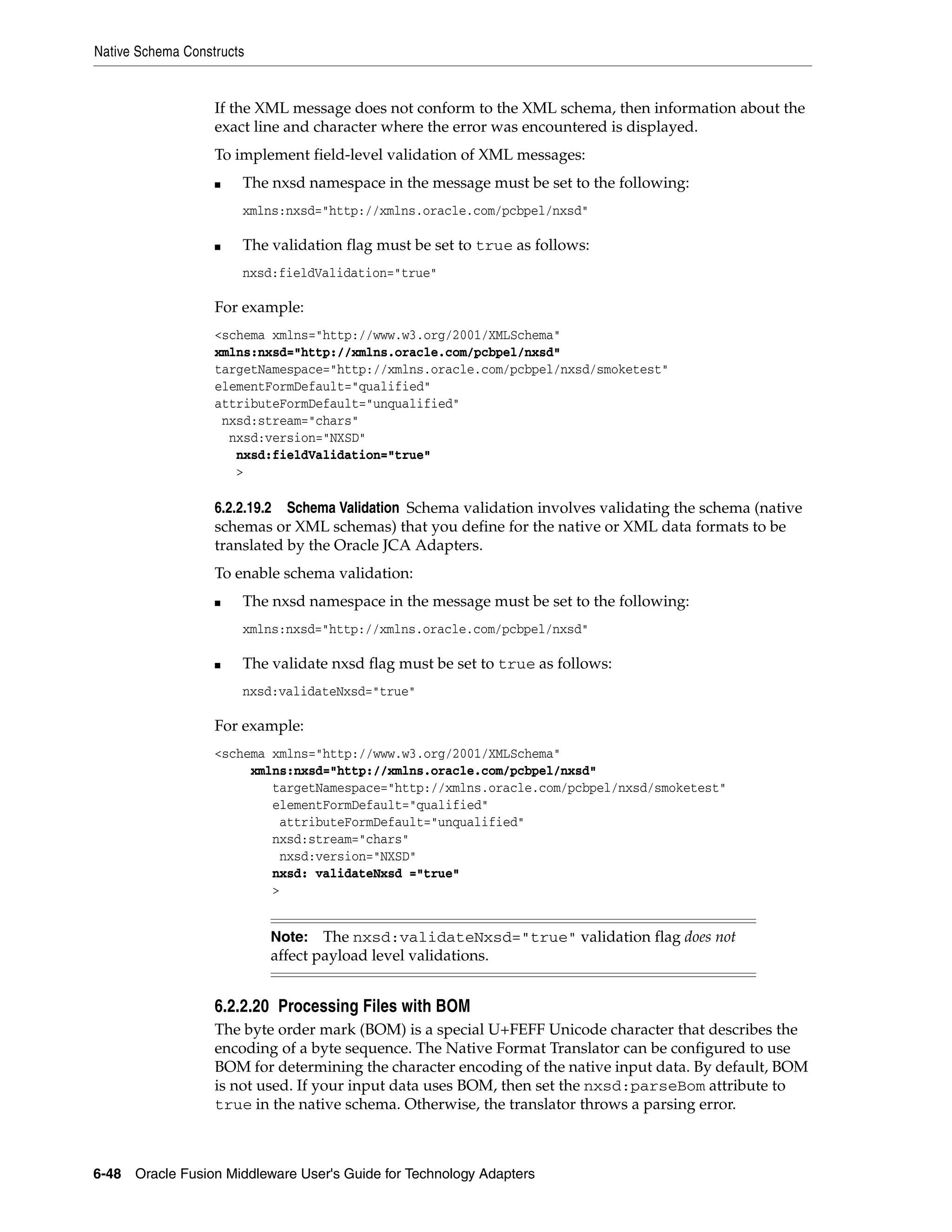 Native Schema Constructs
6-48 Oracle Fusion Middleware User's Guide for Technology Adapters
If the XML message does not conform to the XML schema, then information about the
exact line and character where the error was encountered is displayed.
To implement field-level validation of XML messages:
■ The nxsd namespace in the message must be set to the following:
xmlns:nxsd="http://xmlns.oracle.com/pcbpel/nxsd"
■ The validation flag must be set to true as follows:
nxsd:fieldValidation="true"
For example:
<schema xmlns="http://www.w3.org/2001/XMLSchema"
xmlns:nxsd="http://xmlns.oracle.com/pcbpel/nxsd"
targetNamespace="http://xmlns.oracle.com/pcbpel/nxsd/smoketest"
elementFormDefault="qualified"
attributeFormDefault="unqualified"
nxsd:stream="chars"
nxsd:version="NXSD"
nxsd:fieldValidation="true"
>
6.2.2.19.2 Schema Validation Schema validation involves validating the schema (native
schemas or XML schemas) that you define for the native or XML data formats to be
translated by the Oracle JCA Adapters.
To enable schema validation:
■ The nxsd namespace in the message must be set to the following:
xmlns:nxsd="http://xmlns.oracle.com/pcbpel/nxsd"
■ The validate nxsd flag must be set to true as follows:
nxsd:validateNxsd="true"
For example:
<schema xmlns="http://www.w3.org/2001/XMLSchema"
xmlns:nxsd="http://xmlns.oracle.com/pcbpel/nxsd"
targetNamespace="http://xmlns.oracle.com/pcbpel/nxsd/smoketest"
elementFormDefault="qualified"
attributeFormDefault="unqualified"
nxsd:stream="chars"
nxsd:version="NXSD"
nxsd: validateNxsd ="true"
>
6.2.2.20 Processing Files with BOM
The byte order mark (BOM) is a special U+FEFF Unicode character that describes the
encoding of a byte sequence. The Native Format Translator can be configured to use
BOM for determining the character encoding of the native input data. By default, BOM
is not used. If your input data uses BOM, then set the nxsd:parseBom attribute to
true in the native schema. Otherwise, the translator throws a parsing error.
Note: The nxsd:validateNxsd="true" validation flag does not
affect payload level validations.
 