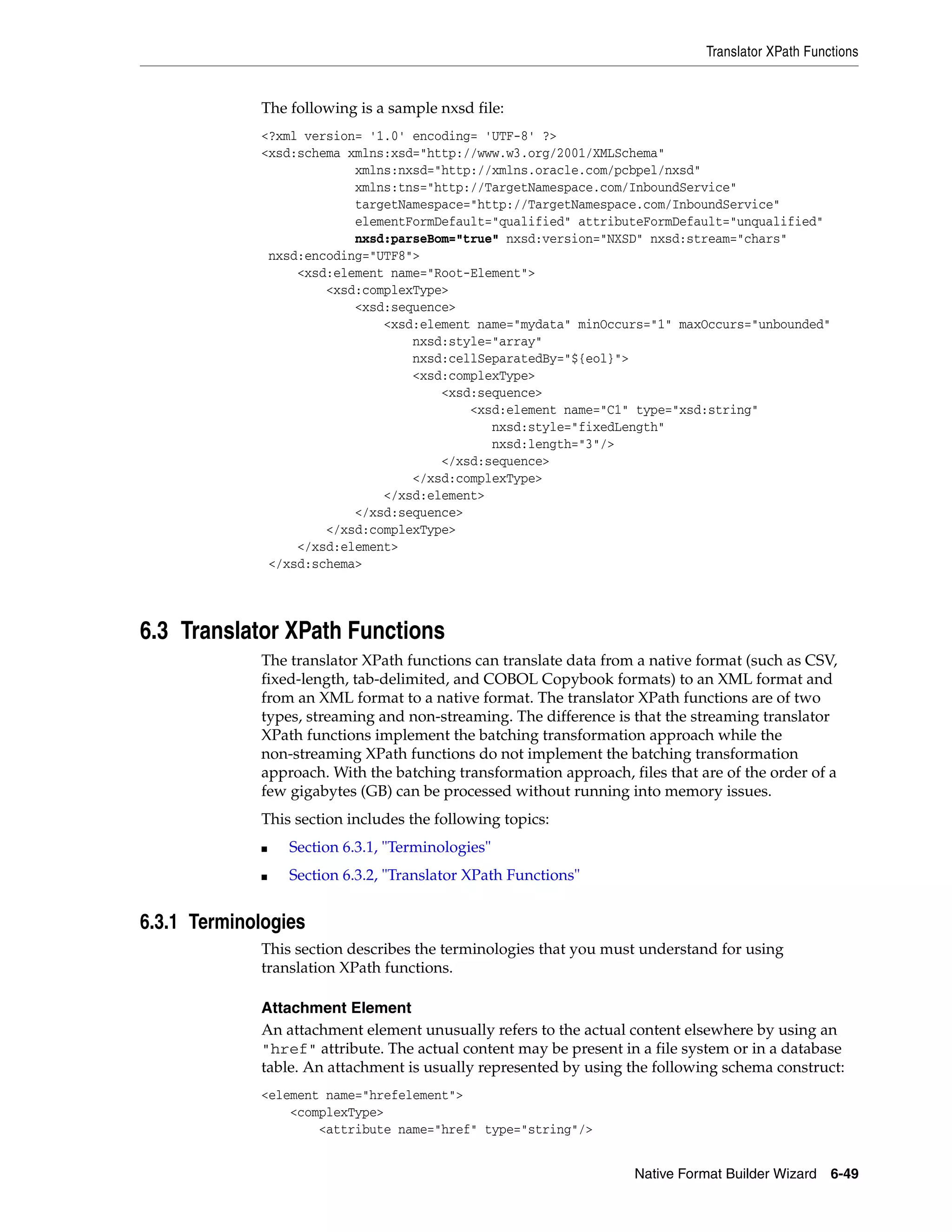 Translator XPath Functions
Native Format Builder Wizard 6-49
The following is a sample nxsd file:
<?xml version= '1.0' encoding= 'UTF-8' ?>
<xsd:schema xmlns:xsd="http://www.w3.org/2001/XMLSchema"
xmlns:nxsd="http://xmlns.oracle.com/pcbpel/nxsd"
xmlns:tns="http://TargetNamespace.com/InboundService"
targetNamespace="http://TargetNamespace.com/InboundService"
elementFormDefault="qualified" attributeFormDefault="unqualified"
nxsd:parseBom="true" nxsd:version="NXSD" nxsd:stream="chars"
nxsd:encoding="UTF8">
<xsd:element name="Root-Element">
<xsd:complexType>
<xsd:sequence>
<xsd:element name="mydata" minOccurs="1" maxOccurs="unbounded"
nxsd:style="array"
nxsd:cellSeparatedBy="${eol}">
<xsd:complexType>
<xsd:sequence>
<xsd:element name="C1" type="xsd:string"
nxsd:style="fixedLength"
nxsd:length="3"/>
</xsd:sequence>
</xsd:complexType>
</xsd:element>
</xsd:sequence>
</xsd:complexType>
</xsd:element>
</xsd:schema>
6.3 Translator XPath Functions
The translator XPath functions can translate data from a native format (such as CSV,
fixed-length, tab-delimited, and COBOL Copybook formats) to an XML format and
from an XML format to a native format. The translator XPath functions are of two
types, streaming and non-streaming. The difference is that the streaming translator
XPath functions implement the batching transformation approach while the
non-streaming XPath functions do not implement the batching transformation
approach. With the batching transformation approach, files that are of the order of a
few gigabytes (GB) can be processed without running into memory issues.
This section includes the following topics:
■ Section 6.3.1, "Terminologies"
■ Section 6.3.2, "Translator XPath Functions"
6.3.1 Terminologies
This section describes the terminologies that you must understand for using
translation XPath functions.
Attachment Element
An attachment element unusually refers to the actual content elsewhere by using an
"href" attribute. The actual content may be present in a file system or in a database
table. An attachment is usually represented by using the following schema construct:
<element name="hrefelement">
<complexType>
<attribute name="href" type="string"/>
 