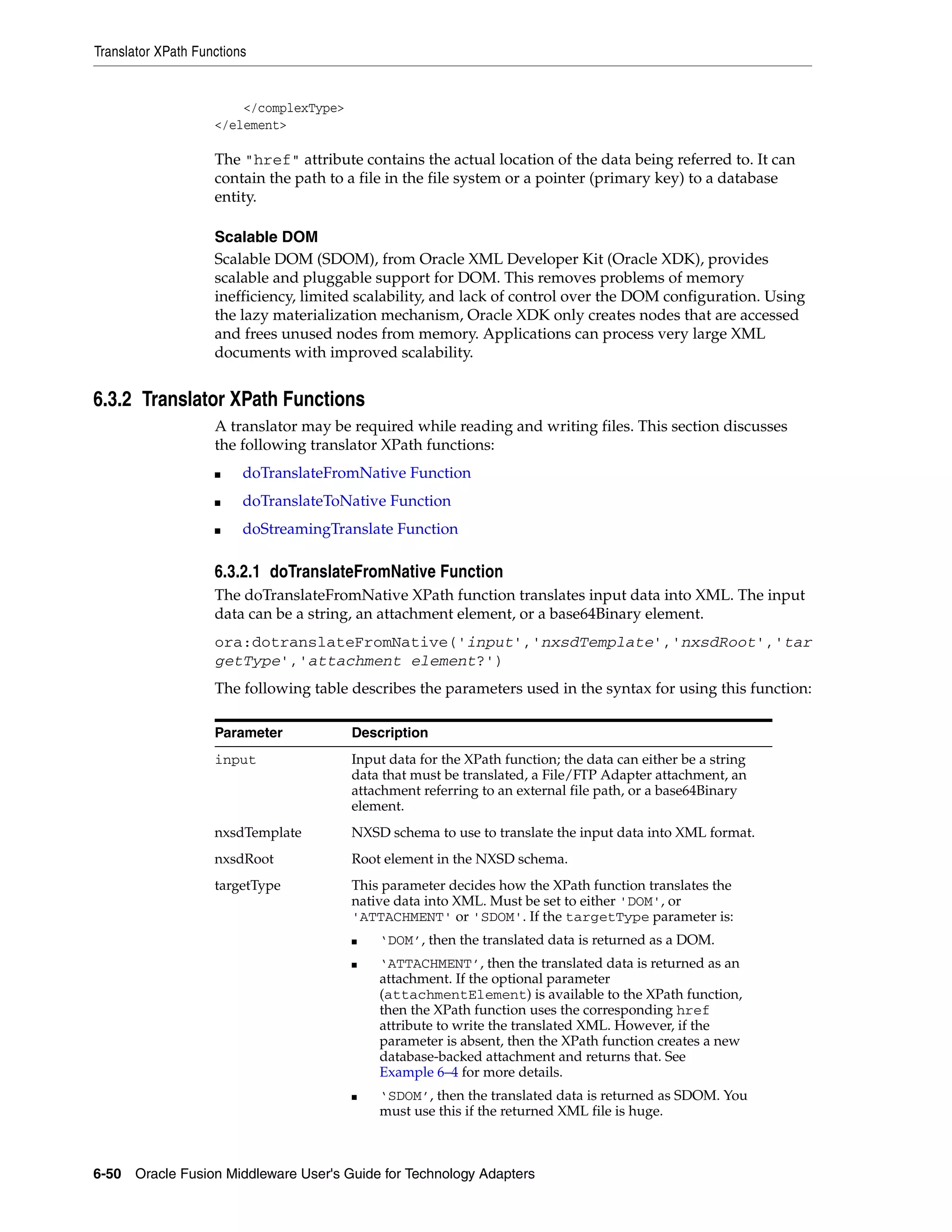 Translator XPath Functions
6-50 Oracle Fusion Middleware User's Guide for Technology Adapters
</complexType>
</element>
The "href" attribute contains the actual location of the data being referred to. It can
contain the path to a file in the file system or a pointer (primary key) to a database
entity.
Scalable DOM
Scalable DOM (SDOM), from Oracle XML Developer Kit (Oracle XDK), provides
scalable and pluggable support for DOM. This removes problems of memory
inefficiency, limited scalability, and lack of control over the DOM configuration. Using
the lazy materialization mechanism, Oracle XDK only creates nodes that are accessed
and frees unused nodes from memory. Applications can process very large XML
documents with improved scalability.
6.3.2 Translator XPath Functions
A translator may be required while reading and writing files. This section discusses
the following translator XPath functions:
■ doTranslateFromNative Function
■ doTranslateToNative Function
■ doStreamingTranslate Function
6.3.2.1 doTranslateFromNative Function
The doTranslateFromNative XPath function translates input data into XML. The input
data can be a string, an attachment element, or a base64Binary element.
ora:dotranslateFromNative('input','nxsdTemplate','nxsdRoot','tar
getType','attachment element?')
The following table describes the parameters used in the syntax for using this function:
Parameter Description
input Input data for the XPath function; the data can either be a string
data that must be translated, a File/FTP Adapter attachment, an
attachment referring to an external file path, or a base64Binary
element.
nxsdTemplate NXSD schema to use to translate the input data into XML format.
nxsdRoot Root element in the NXSD schema.
targetType This parameter decides how the XPath function translates the
native data into XML. Must be set to either 'DOM', or
'ATTACHMENT' or 'SDOM'. If the targetType parameter is:
■ ‘DOM’, then the translated data is returned as a DOM.
■ ‘ATTACHMENT’, then the translated data is returned as an
attachment. If the optional parameter
(attachmentElement) is available to the XPath function,
then the XPath function uses the corresponding href
attribute to write the translated XML. However, if the
parameter is absent, then the XPath function creates a new
database-backed attachment and returns that. See
Example 6–4 for more details.
■ ‘SDOM’, then the translated data is returned as SDOM. You
must use this if the returned XML file is huge.
 