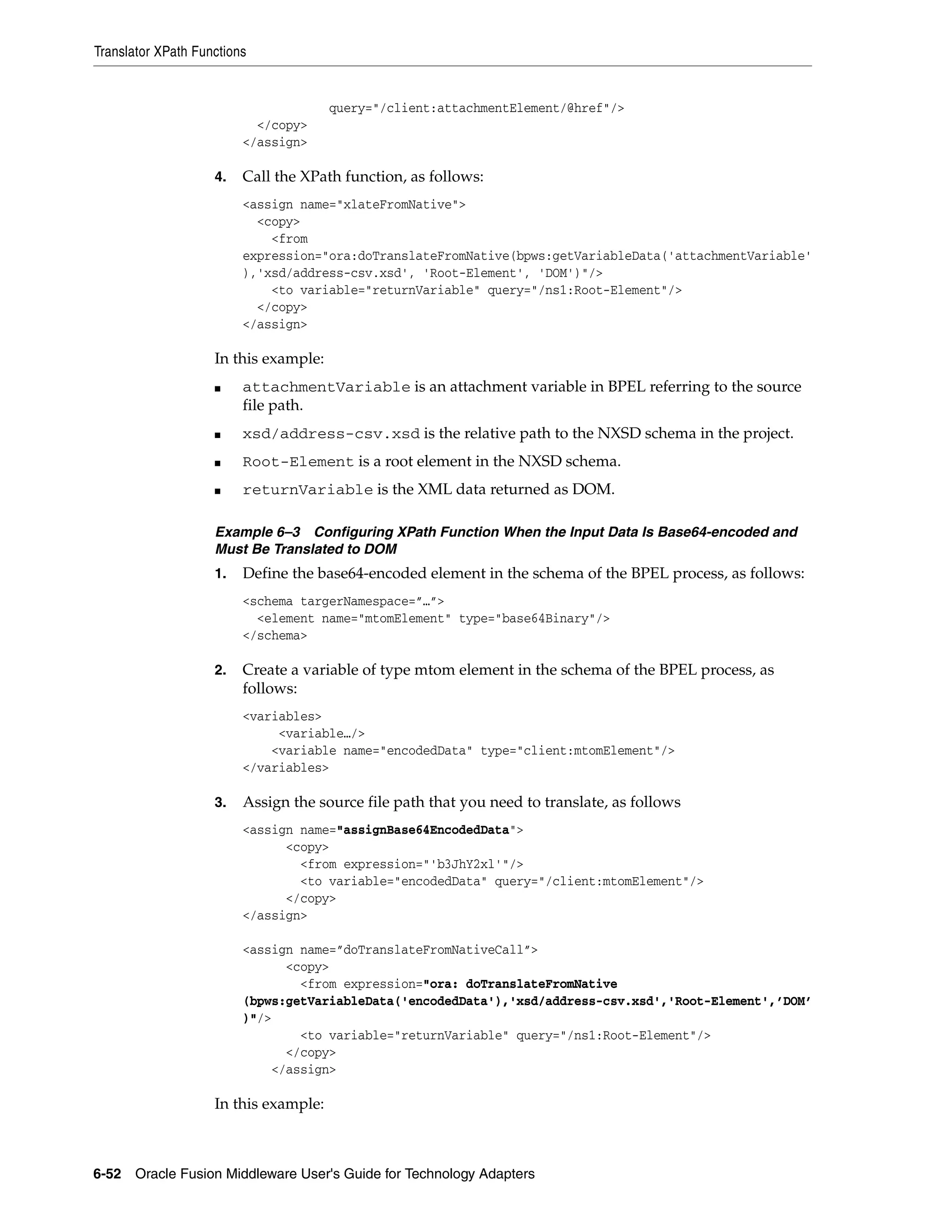 Translator XPath Functions
6-52 Oracle Fusion Middleware User's Guide for Technology Adapters
query="/client:attachmentElement/@href"/>
</copy>
</assign>
4. Call the XPath function, as follows:
<assign name="xlateFromNative">
<copy>
<from
expression="ora:doTranslateFromNative(bpws:getVariableData('attachmentVariable'
),'xsd/address-csv.xsd', 'Root-Element', 'DOM')"/>
<to variable="returnVariable" query="/ns1:Root-Element"/>
</copy>
</assign>
In this example:
■ attachmentVariable is an attachment variable in BPEL referring to the source
file path.
■ xsd/address-csv.xsd is the relative path to the NXSD schema in the project.
■ Root-Element is a root element in the NXSD schema.
■ returnVariable is the XML data returned as DOM.
Example 6–3 Configuring XPath Function When the Input Data Is Base64-encoded and
Must Be Translated to DOM
1. Define the base64-encoded element in the schema of the BPEL process, as follows:
<schema targerNamespace=”…”>
<element name="mtomElement" type="base64Binary"/>
</schema>
2. Create a variable of type mtom element in the schema of the BPEL process, as
follows:
<variables>
<variable…/>
<variable name="encodedData" type="client:mtomElement"/>
</variables>
3. Assign the source file path that you need to translate, as follows
<assign name="assignBase64EncodedData">
<copy>
<from expression="'b3JhY2xl'"/>
<to variable="encodedData" query="/client:mtomElement"/>
</copy>
</assign>
<assign name=”doTranslateFromNativeCall”>
<copy>
<from expression="ora: doTranslateFromNative
(bpws:getVariableData('encodedData'),'xsd/address-csv.xsd','Root-Element',’DOM’
)"/>
<to variable="returnVariable" query="/ns1:Root-Element"/>
</copy>
</assign>
In this example:
 