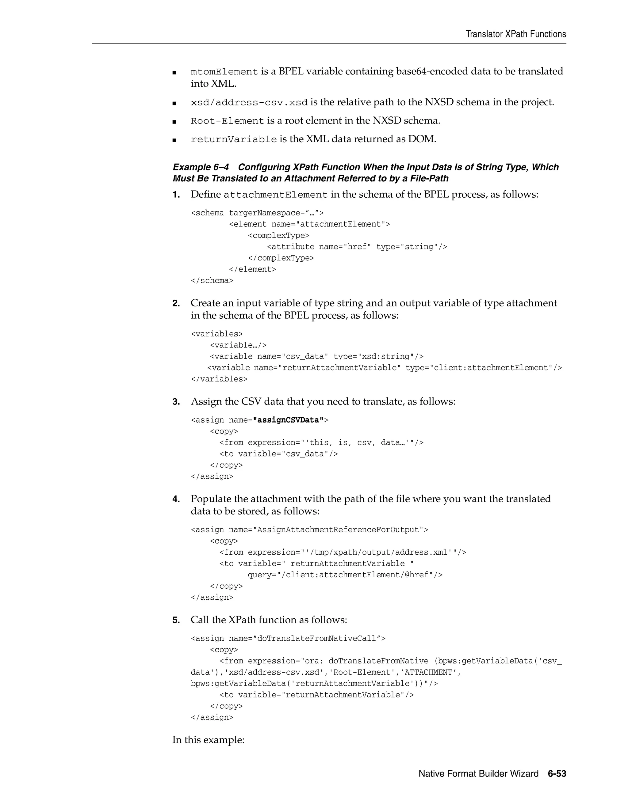 Translator XPath Functions
Native Format Builder Wizard 6-53
■ mtomElement is a BPEL variable containing base64-encoded data to be translated
into XML.
■ xsd/address-csv.xsd is the relative path to the NXSD schema in the project.
■ Root-Element is a root element in the NXSD schema.
■ returnVariable is the XML data returned as DOM.
Example 6–4 Configuring XPath Function When the Input Data Is of String Type, Which
Must Be Translated to an Attachment Referred to by a File-Path
1. Define attachmentElement in the schema of the BPEL process, as follows:
<schema targerNamespace=”…”>
<element name="attachmentElement">
<complexType>
<attribute name="href" type="string"/>
</complexType>
</element>
</schema>
2. Create an input variable of type string and an output variable of type attachment
in the schema of the BPEL process, as follows:
<variables>
<variable…/>
<variable name="csv_data" type="xsd:string"/>
<variable name="returnAttachmentVariable" type="client:attachmentElement"/>
</variables>
3. Assign the CSV data that you need to translate, as follows:
<assign name="assignCSVData">
<copy>
<from expression="'this, is, csv, data…'"/>
<to variable="csv_data"/>
</copy>
</assign>
4. Populate the attachment with the path of the file where you want the translated
data to be stored, as follows:
<assign name="AssignAttachmentReferenceForOutput">
<copy>
<from expression="'/tmp/xpath/output/address.xml'"/>
<to variable=" returnAttachmentVariable "
query="/client:attachmentElement/@href"/>
</copy>
</assign>
5. Call the XPath function as follows:
<assign name=”doTranslateFromNativeCall”>
<copy>
<from expression="ora: doTranslateFromNative (bpws:getVariableData('csv_
data'),'xsd/address-csv.xsd','Root-Element',’ATTACHMENT’,
bpws:getVariableData('returnAttachmentVariable'))"/>
<to variable="returnAttachmentVariable"/>
</copy>
</assign>
In this example:
 