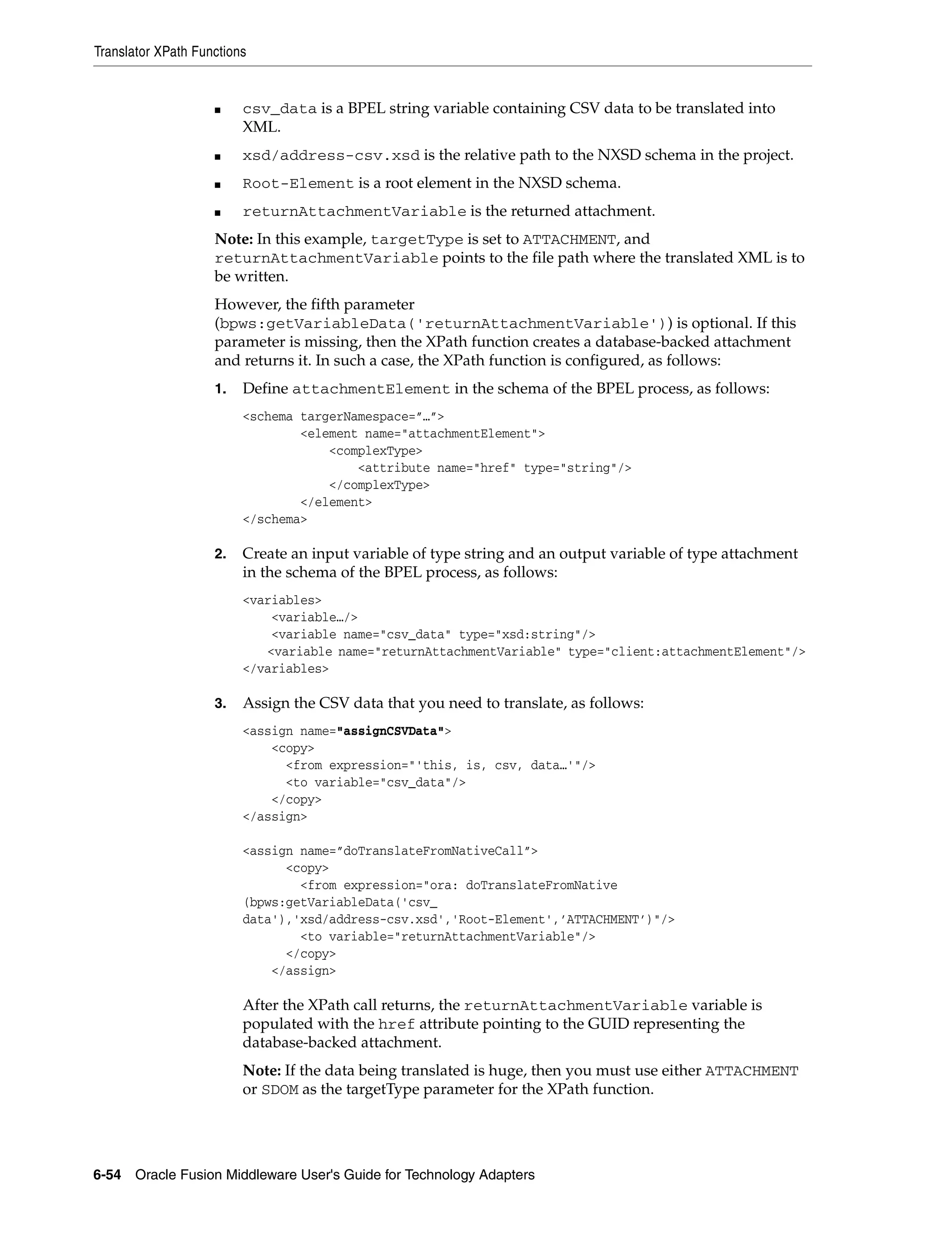 Translator XPath Functions
6-54 Oracle Fusion Middleware User's Guide for Technology Adapters
■ csv_data is a BPEL string variable containing CSV data to be translated into
XML.
■ xsd/address-csv.xsd is the relative path to the NXSD schema in the project.
■ Root-Element is a root element in the NXSD schema.
■ returnAttachmentVariable is the returned attachment.
Note: In this example, targetType is set to ATTACHMENT, and
returnAttachmentVariable points to the file path where the translated XML is to
be written.
However, the fifth parameter
(bpws:getVariableData('returnAttachmentVariable')) is optional. If this
parameter is missing, then the XPath function creates a database-backed attachment
and returns it. In such a case, the XPath function is configured, as follows:
1. Define attachmentElement in the schema of the BPEL process, as follows:
<schema targerNamespace=”…”>
<element name="attachmentElement">
<complexType>
<attribute name="href" type="string"/>
</complexType>
</element>
</schema>
2. Create an input variable of type string and an output variable of type attachment
in the schema of the BPEL process, as follows:
<variables>
<variable…/>
<variable name="csv_data" type="xsd:string"/>
<variable name="returnAttachmentVariable" type="client:attachmentElement"/>
</variables>
3. Assign the CSV data that you need to translate, as follows:
<assign name="assignCSVData">
<copy>
<from expression="'this, is, csv, data…'"/>
<to variable="csv_data"/>
</copy>
</assign>
<assign name=”doTranslateFromNativeCall”>
<copy>
<from expression="ora: doTranslateFromNative
(bpws:getVariableData('csv_
data'),'xsd/address-csv.xsd','Root-Element',’ATTACHMENT’)"/>
<to variable="returnAttachmentVariable"/>
</copy>
</assign>
After the XPath call returns, the returnAttachmentVariable variable is
populated with the href attribute pointing to the GUID representing the
database-backed attachment.
Note: If the data being translated is huge, then you must use either ATTACHMENT
or SDOM as the targetType parameter for the XPath function.
 