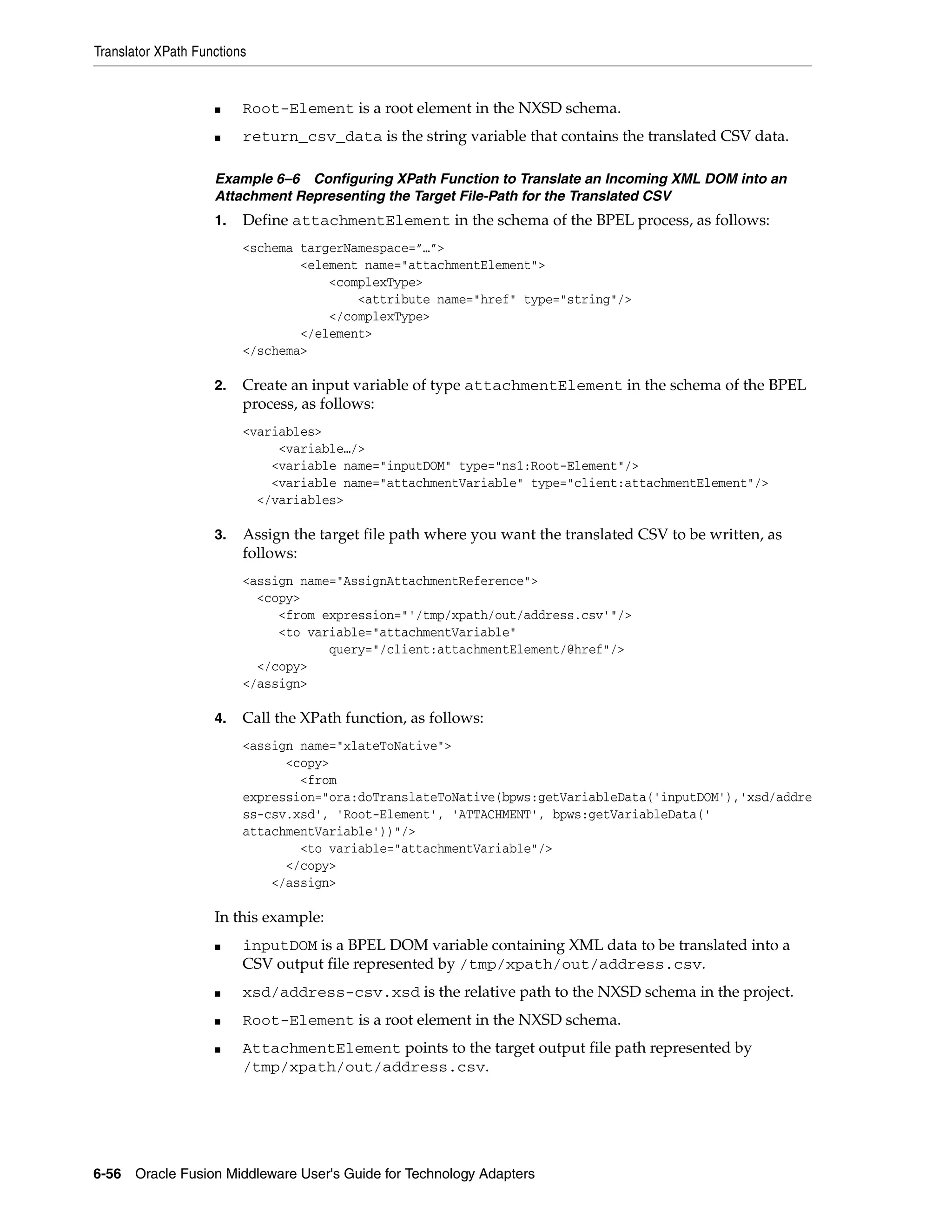 Translator XPath Functions
6-56 Oracle Fusion Middleware User's Guide for Technology Adapters
■ Root-Element is a root element in the NXSD schema.
■ return_csv_data is the string variable that contains the translated CSV data.
Example 6–6 Configuring XPath Function to Translate an Incoming XML DOM into an
Attachment Representing the Target File-Path for the Translated CSV
1. Define attachmentElement in the schema of the BPEL process, as follows:
<schema targerNamespace=”…”>
<element name="attachmentElement">
<complexType>
<attribute name="href" type="string"/>
</complexType>
</element>
</schema>
2. Create an input variable of type attachmentElement in the schema of the BPEL
process, as follows:
<variables>
<variable…/>
<variable name="inputDOM" type="ns1:Root-Element"/>
<variable name="attachmentVariable" type="client:attachmentElement"/>
</variables>
3. Assign the target file path where you want the translated CSV to be written, as
follows:
<assign name="AssignAttachmentReference">
<copy>
<from expression="'/tmp/xpath/out/address.csv'"/>
<to variable="attachmentVariable"
query="/client:attachmentElement/@href"/>
</copy>
</assign>
4. Call the XPath function, as follows:
<assign name="xlateToNative">
<copy>
<from
expression="ora:doTranslateToNative(bpws:getVariableData('inputDOM'),'xsd/addre
ss-csv.xsd', 'Root-Element', 'ATTACHMENT', bpws:getVariableData('
attachmentVariable'))"/>
<to variable="attachmentVariable"/>
</copy>
</assign>
In this example:
■ inputDOM is a BPEL DOM variable containing XML data to be translated into a
CSV output file represented by /tmp/xpath/out/address.csv.
■ xsd/address-csv.xsd is the relative path to the NXSD schema in the project.
■ Root-Element is a root element in the NXSD schema.
■ AttachmentElement points to the target output file path represented by
/tmp/xpath/out/address.csv.
 