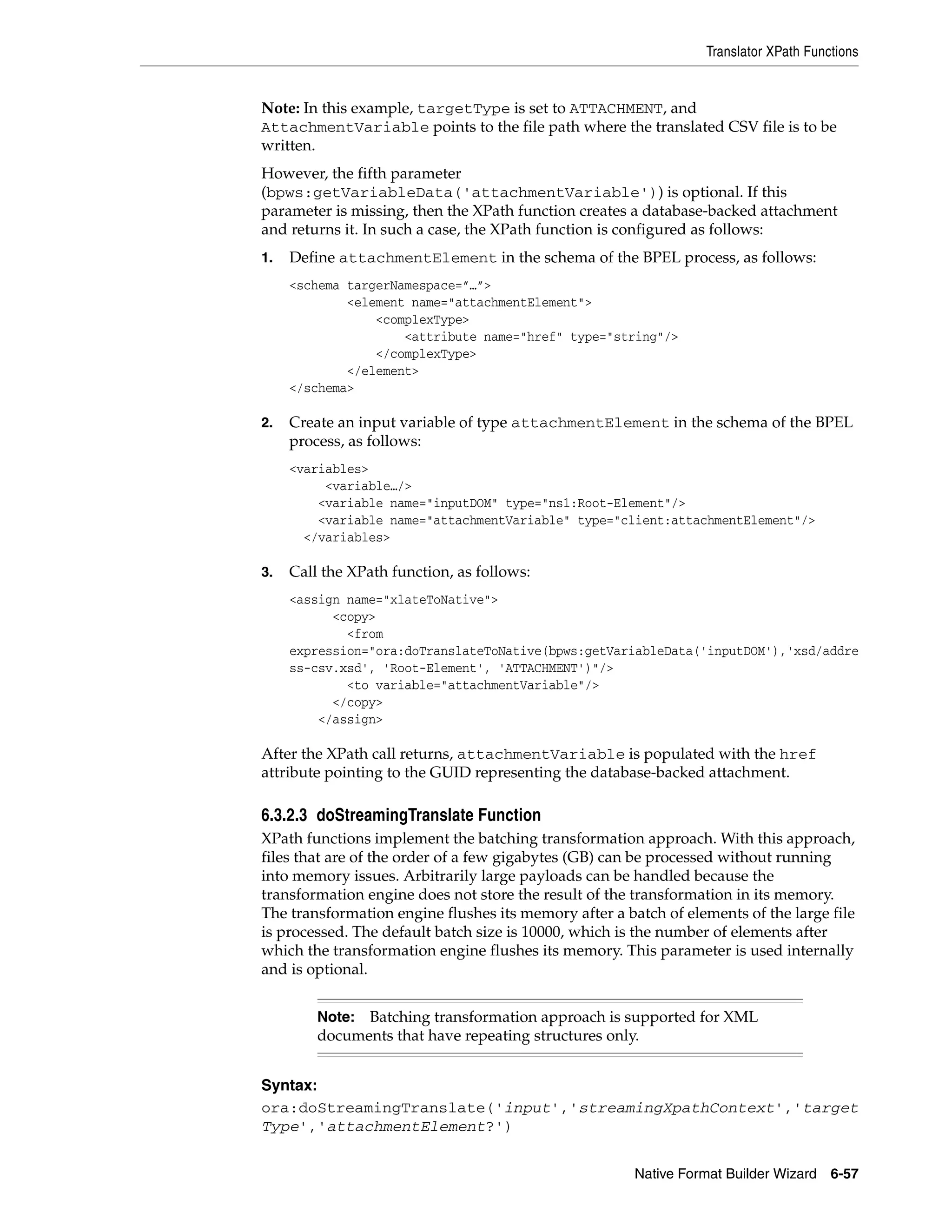 Translator XPath Functions
Native Format Builder Wizard 6-57
Note: In this example, targetType is set to ATTACHMENT, and
AttachmentVariable points to the file path where the translated CSV file is to be
written.
However, the fifth parameter
(bpws:getVariableData('attachmentVariable')) is optional. If this
parameter is missing, then the XPath function creates a database-backed attachment
and returns it. In such a case, the XPath function is configured as follows:
1. Define attachmentElement in the schema of the BPEL process, as follows:
<schema targerNamespace=”…”>
<element name="attachmentElement">
<complexType>
<attribute name="href" type="string"/>
</complexType>
</element>
</schema>
2. Create an input variable of type attachmentElement in the schema of the BPEL
process, as follows:
<variables>
<variable…/>
<variable name="inputDOM" type="ns1:Root-Element"/>
<variable name="attachmentVariable" type="client:attachmentElement"/>
</variables>
3. Call the XPath function, as follows:
<assign name="xlateToNative">
<copy>
<from
expression="ora:doTranslateToNative(bpws:getVariableData('inputDOM'),'xsd/addre
ss-csv.xsd', 'Root-Element', 'ATTACHMENT')"/>
<to variable="attachmentVariable"/>
</copy>
</assign>
After the XPath call returns, attachmentVariable is populated with the href
attribute pointing to the GUID representing the database-backed attachment.
6.3.2.3 doStreamingTranslate Function
XPath functions implement the batching transformation approach. With this approach,
files that are of the order of a few gigabytes (GB) can be processed without running
into memory issues. Arbitrarily large payloads can be handled because the
transformation engine does not store the result of the transformation in its memory.
The transformation engine flushes its memory after a batch of elements of the large file
is processed. The default batch size is 10000, which is the number of elements after
which the transformation engine flushes its memory. This parameter is used internally
and is optional.
Syntax:
ora:doStreamingTranslate('input','streamingXpathContext','target
Type','attachmentElement?')
Note: Batching transformation approach is supported for XML
documents that have repeating structures only.
 