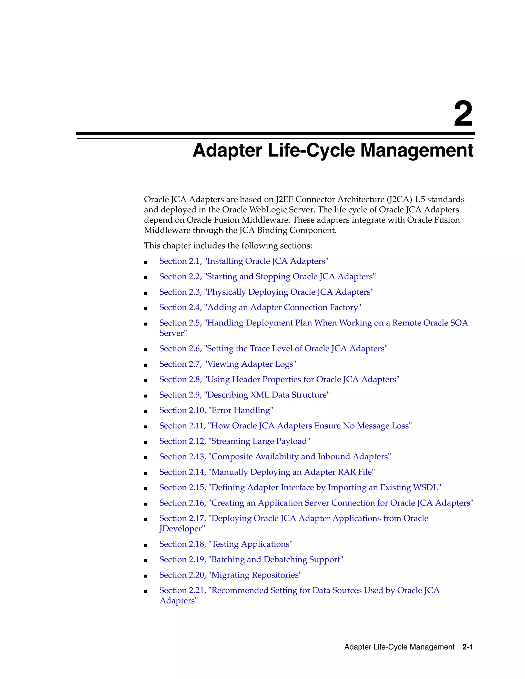 Adapter Life-Cycle Management 2-1
2
Adapter Life-Cycle Management
Oracle JCA Adapters are based on J2EE Connector Architecture (J2CA) 1.5 standards
and deployed in the Oracle WebLogic Server. The life cycle of Oracle JCA Adapters
depend on Oracle Fusion Middleware. These adapters integrate with Oracle Fusion
Middleware through the JCA Binding Component.
This chapter includes the following sections:
■ Section 2.1, "Installing Oracle JCA Adapters"
■ Section 2.2, "Starting and Stopping Oracle JCA Adapters"
■ Section 2.3, "Physically Deploying Oracle JCA Adapters"
■ Section 2.4, "Adding an Adapter Connection Factory"
■ Section 2.5, "Handling Deployment Plan When Working on a Remote Oracle SOA
Server"
■ Section 2.6, "Setting the Trace Level of Oracle JCA Adapters"
■ Section 2.7, "Viewing Adapter Logs"
■ Section 2.8, "Using Header Properties for Oracle JCA Adapters"
■ Section 2.9, "Describing XML Data Structure"
■ Section 2.10, "Error Handling"
■ Section 2.11, "How Oracle JCA Adapters Ensure No Message Loss"
■ Section 2.12, "Streaming Large Payload"
■ Section 2.13, "Composite Availability and Inbound Adapters"
■ Section 2.14, "Manually Deploying an Adapter RAR File"
■ Section 2.15, "Defining Adapter Interface by Importing an Existing WSDL"
■ Section 2.16, "Creating an Application Server Connection for Oracle JCA Adapters"
■ Section 2.17, "Deploying Oracle JCA Adapter Applications from Oracle
JDeveloper"
■ Section 2.18, "Testing Applications"
■ Section 2.19, "Batching and Debatching Support"
■ Section 2.20, "Migrating Repositories"
■ Section 2.21, "Recommended Setting for Data Sources Used by Oracle JCA
Adapters"
 