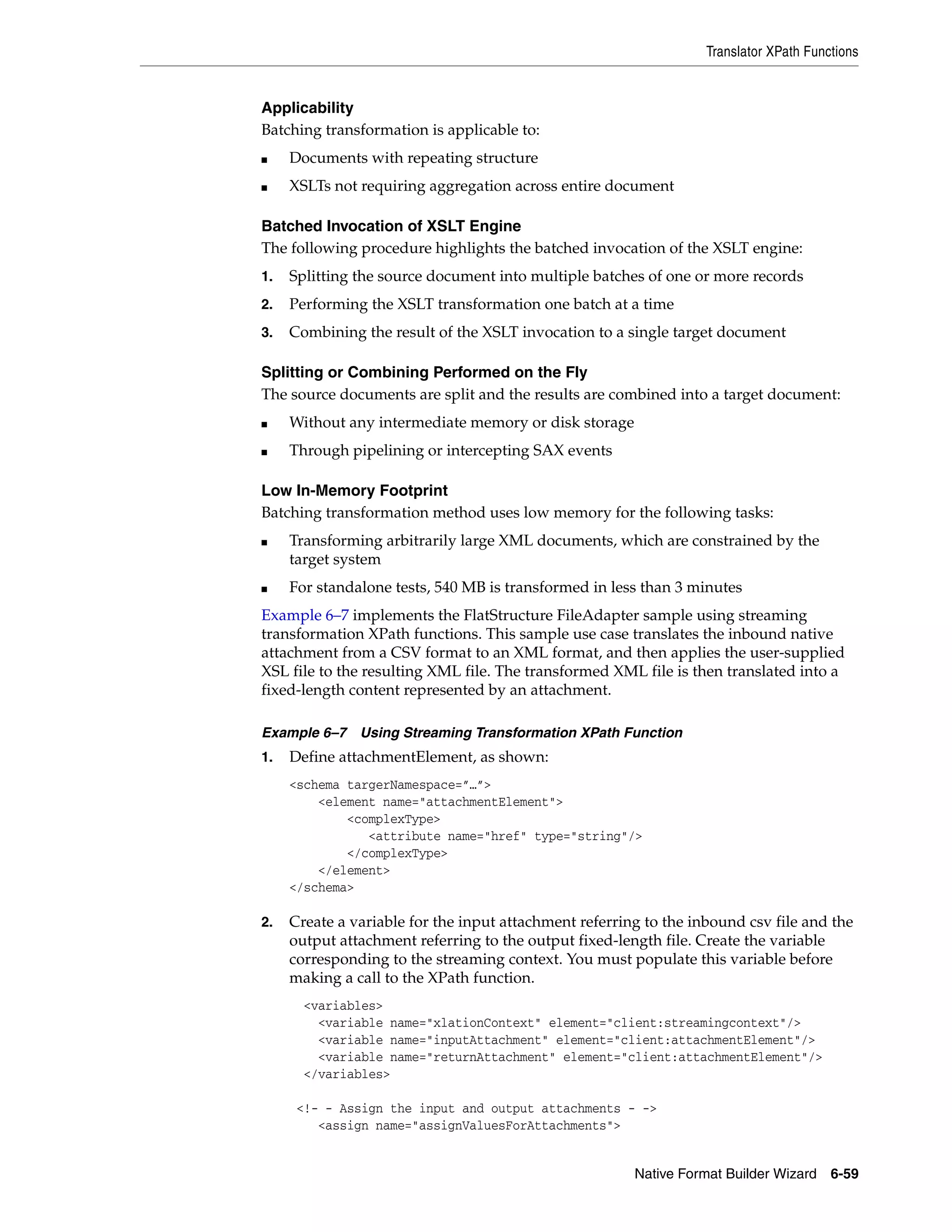 Translator XPath Functions
Native Format Builder Wizard 6-59
Applicability
Batching transformation is applicable to:
■ Documents with repeating structure
■ XSLTs not requiring aggregation across entire document
Batched Invocation of XSLT Engine
The following procedure highlights the batched invocation of the XSLT engine:
1. Splitting the source document into multiple batches of one or more records
2. Performing the XSLT transformation one batch at a time
3. Combining the result of the XSLT invocation to a single target document
Splitting or Combining Performed on the Fly
The source documents are split and the results are combined into a target document:
■ Without any intermediate memory or disk storage
■ Through pipelining or intercepting SAX events
Low In-Memory Footprint
Batching transformation method uses low memory for the following tasks:
■ Transforming arbitrarily large XML documents, which are constrained by the
target system
■ For standalone tests, 540 MB is transformed in less than 3 minutes
Example 6–7 implements the FlatStructure FileAdapter sample using streaming
transformation XPath functions. This sample use case translates the inbound native
attachment from a CSV format to an XML format, and then applies the user-supplied
XSL file to the resulting XML file. The transformed XML file is then translated into a
fixed-length content represented by an attachment.
Example 6–7 Using Streaming Transformation XPath Function
1. Define attachmentElement, as shown:
<schema targerNamespace=”…”>
<element name="attachmentElement">
<complexType>
<attribute name="href" type="string"/>
</complexType>
</element>
</schema>
2. Create a variable for the input attachment referring to the inbound csv file and the
output attachment referring to the output fixed-length file. Create the variable
corresponding to the streaming context. You must populate this variable before
making a call to the XPath function.
<variables>
<variable name="xlationContext" element="client:streamingcontext"/>
<variable name="inputAttachment" element="client:attachmentElement"/>
<variable name="returnAttachment" element="client:attachmentElement"/>
</variables>
<!- - Assign the input and output attachments - ->
<assign name="assignValuesForAttachments">
 