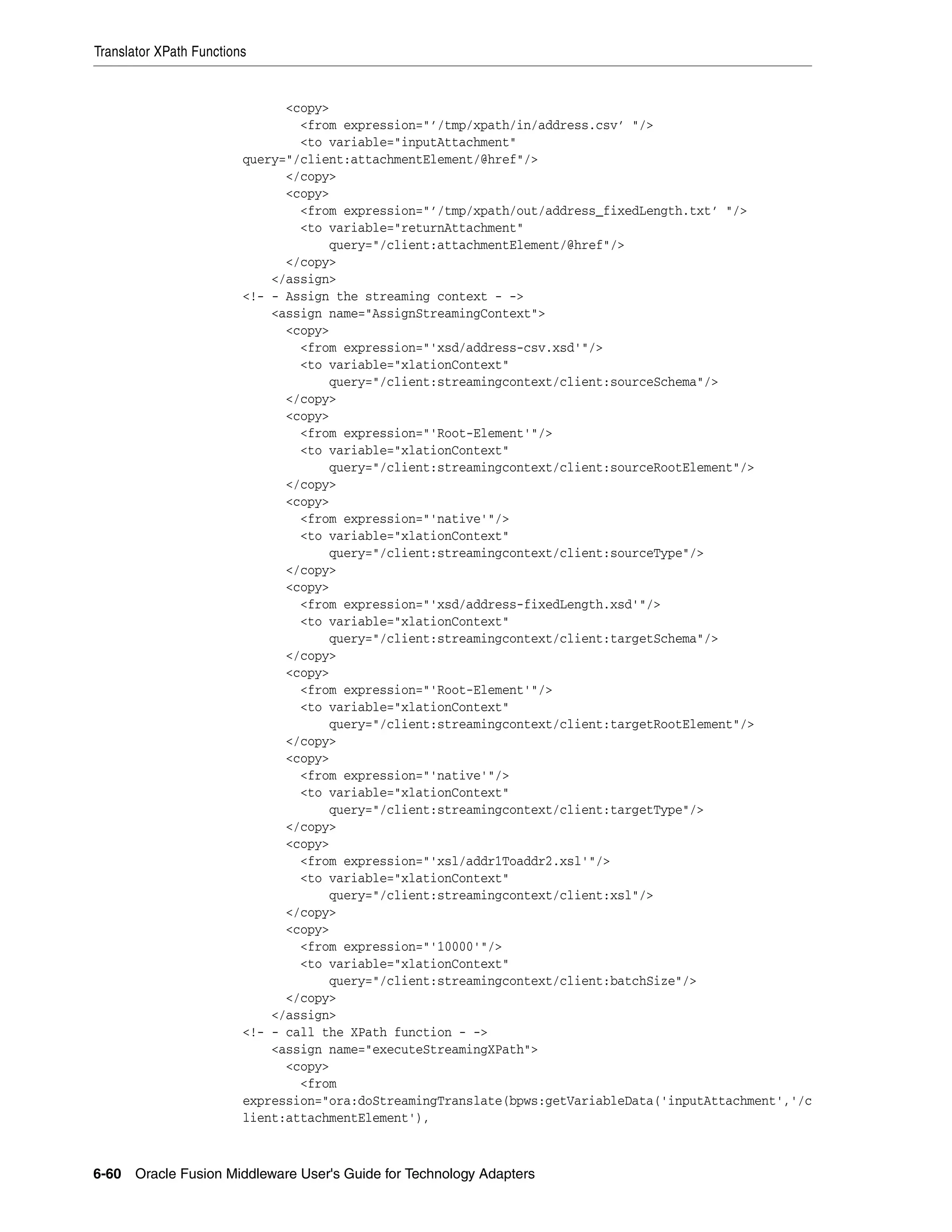 Translator XPath Functions
6-60 Oracle Fusion Middleware User's Guide for Technology Adapters
<copy>
<from expression="’/tmp/xpath/in/address.csv’ "/>
<to variable="inputAttachment"
query="/client:attachmentElement/@href"/>
</copy>
<copy>
<from expression="’/tmp/xpath/out/address_fixedLength.txt’ "/>
<to variable="returnAttachment"
query="/client:attachmentElement/@href"/>
</copy>
</assign>
<!- - Assign the streaming context - ->
<assign name="AssignStreamingContext">
<copy>
<from expression="'xsd/address-csv.xsd'"/>
<to variable="xlationContext"
query="/client:streamingcontext/client:sourceSchema"/>
</copy>
<copy>
<from expression="'Root-Element'"/>
<to variable="xlationContext"
query="/client:streamingcontext/client:sourceRootElement"/>
</copy>
<copy>
<from expression="'native'"/>
<to variable="xlationContext"
query="/client:streamingcontext/client:sourceType"/>
</copy>
<copy>
<from expression="'xsd/address-fixedLength.xsd'"/>
<to variable="xlationContext"
query="/client:streamingcontext/client:targetSchema"/>
</copy>
<copy>
<from expression="'Root-Element'"/>
<to variable="xlationContext"
query="/client:streamingcontext/client:targetRootElement"/>
</copy>
<copy>
<from expression="'native'"/>
<to variable="xlationContext"
query="/client:streamingcontext/client:targetType"/>
</copy>
<copy>
<from expression="'xsl/addr1Toaddr2.xsl'"/>
<to variable="xlationContext"
query="/client:streamingcontext/client:xsl"/>
</copy>
<copy>
<from expression="'10000'"/>
<to variable="xlationContext"
query="/client:streamingcontext/client:batchSize"/>
</copy>
</assign>
<!- - call the XPath function - ->
<assign name="executeStreamingXPath">
<copy>
<from
expression="ora:doStreamingTranslate(bpws:getVariableData('inputAttachment','/c
lient:attachmentElement'),
 