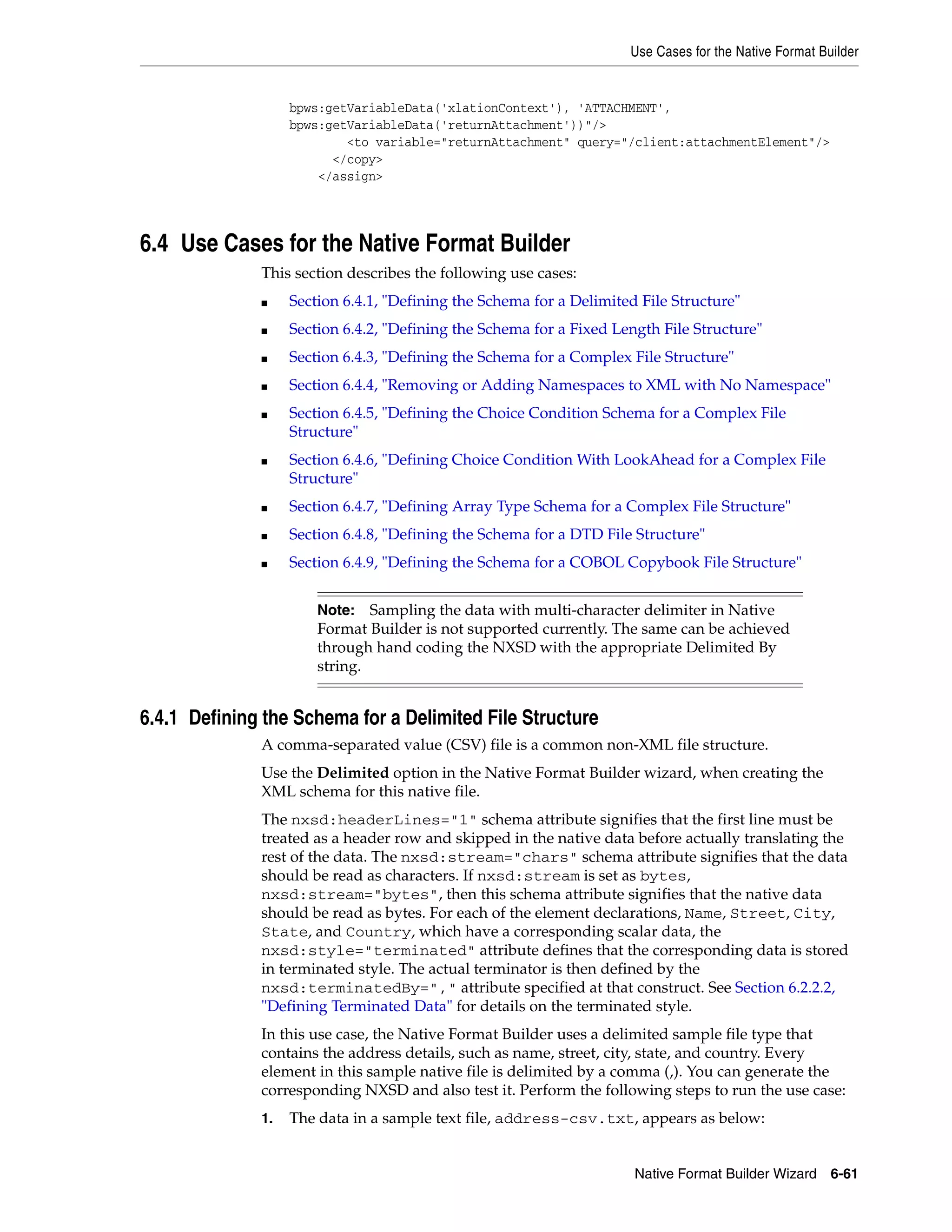 Use Cases for the Native Format Builder
Native Format Builder Wizard 6-61
bpws:getVariableData('xlationContext'), 'ATTACHMENT',
bpws:getVariableData('returnAttachment'))"/>
<to variable="returnAttachment" query="/client:attachmentElement"/>
</copy>
</assign>
6.4 Use Cases for the Native Format Builder
This section describes the following use cases:
■ Section 6.4.1, "Defining the Schema for a Delimited File Structure"
■ Section 6.4.2, "Defining the Schema for a Fixed Length File Structure"
■ Section 6.4.3, "Defining the Schema for a Complex File Structure"
■ Section 6.4.4, "Removing or Adding Namespaces to XML with No Namespace"
■ Section 6.4.5, "Defining the Choice Condition Schema for a Complex File
Structure"
■ Section 6.4.6, "Defining Choice Condition With LookAhead for a Complex File
Structure"
■ Section 6.4.7, "Defining Array Type Schema for a Complex File Structure"
■ Section 6.4.8, "Defining the Schema for a DTD File Structure"
■ Section 6.4.9, "Defining the Schema for a COBOL Copybook File Structure"
6.4.1 Defining the Schema for a Delimited File Structure
A comma-separated value (CSV) file is a common non-XML file structure.
Use the Delimited option in the Native Format Builder wizard, when creating the
XML schema for this native file.
The nxsd:headerLines="1" schema attribute signifies that the first line must be
treated as a header row and skipped in the native data before actually translating the
rest of the data. The nxsd:stream="chars" schema attribute signifies that the data
should be read as characters. If nxsd:stream is set as bytes,
nxsd:stream="bytes", then this schema attribute signifies that the native data
should be read as bytes. For each of the element declarations, Name, Street, City,
State, and Country, which have a corresponding scalar data, the
nxsd:style="terminated" attribute defines that the corresponding data is stored
in terminated style. The actual terminator is then defined by the
nxsd:terminatedBy="," attribute specified at that construct. See Section 6.2.2.2,
"Defining Terminated Data" for details on the terminated style.
In this use case, the Native Format Builder uses a delimited sample file type that
contains the address details, such as name, street, city, state, and country. Every
element in this sample native file is delimited by a comma (,). You can generate the
corresponding NXSD and also test it. Perform the following steps to run the use case:
1. The data in a sample text file, address-csv.txt, appears as below:
Note: Sampling the data with multi-character delimiter in Native
Format Builder is not supported currently. The same can be achieved
through hand coding the NXSD with the appropriate Delimited By
string.
 