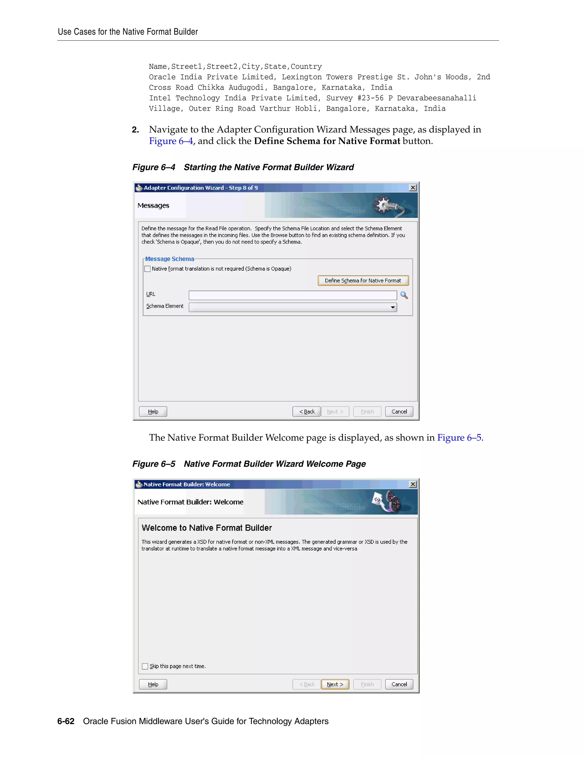Use Cases for the Native Format Builder
6-62 Oracle Fusion Middleware User's Guide for Technology Adapters
Name,Street1,Street2,City,State,Country
Oracle India Private Limited, Lexington Towers Prestige St. John's Woods, 2nd
Cross Road Chikka Audugodi, Bangalore, Karnataka, India
Intel Technology India Private Limited, Survey #23-56 P Devarabeesanahalli
Village, Outer Ring Road Varthur Hobli, Bangalore, Karnataka, India
2. Navigate to the Adapter Configuration Wizard Messages page, as displayed in
Figure 6–4, and click the Define Schema for Native Format button.
Figure 6–4 Starting the Native Format Builder Wizard
The Native Format Builder Welcome page is displayed, as shown in Figure 6–5.
Figure 6–5 Native Format Builder Wizard Welcome Page
 