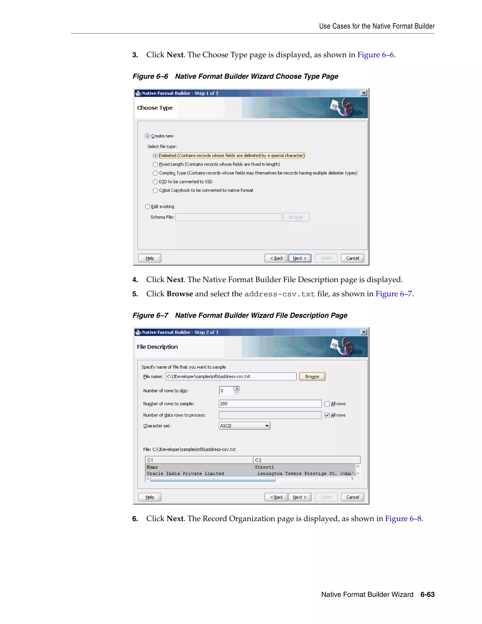 Use Cases for the Native Format Builder
Native Format Builder Wizard 6-63
3. Click Next. The Choose Type page is displayed, as shown in Figure 6–6.
Figure 6–6 Native Format Builder Wizard Choose Type Page
4. Click Next. The Native Format Builder File Description page is displayed.
5. Click Browse and select the address-csv.txt file, as shown in Figure 6–7.
Figure 6–7 Native Format Builder Wizard File Description Page
6. Click Next. The Record Organization page is displayed, as shown in Figure 6–8.
 
