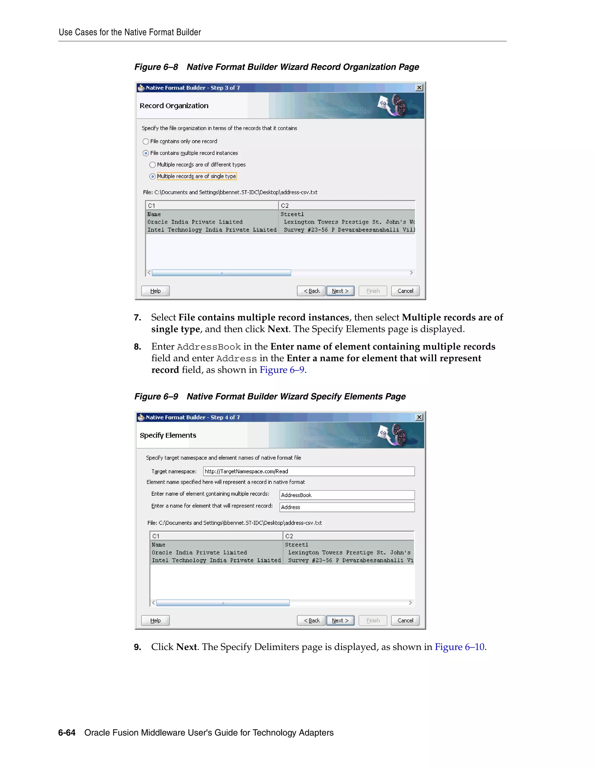 Use Cases for the Native Format Builder
6-64 Oracle Fusion Middleware User's Guide for Technology Adapters
Figure 6–8 Native Format Builder Wizard Record Organization Page
7. Select File contains multiple record instances, then select Multiple records are of
single type, and then click Next. The Specify Elements page is displayed.
8. Enter AddressBook in the Enter name of element containing multiple records
field and enter Address in the Enter a name for element that will represent
record field, as shown in Figure 6–9.
Figure 6–9 Native Format Builder Wizard Specify Elements Page
9. Click Next. The Specify Delimiters page is displayed, as shown in Figure 6–10.
 