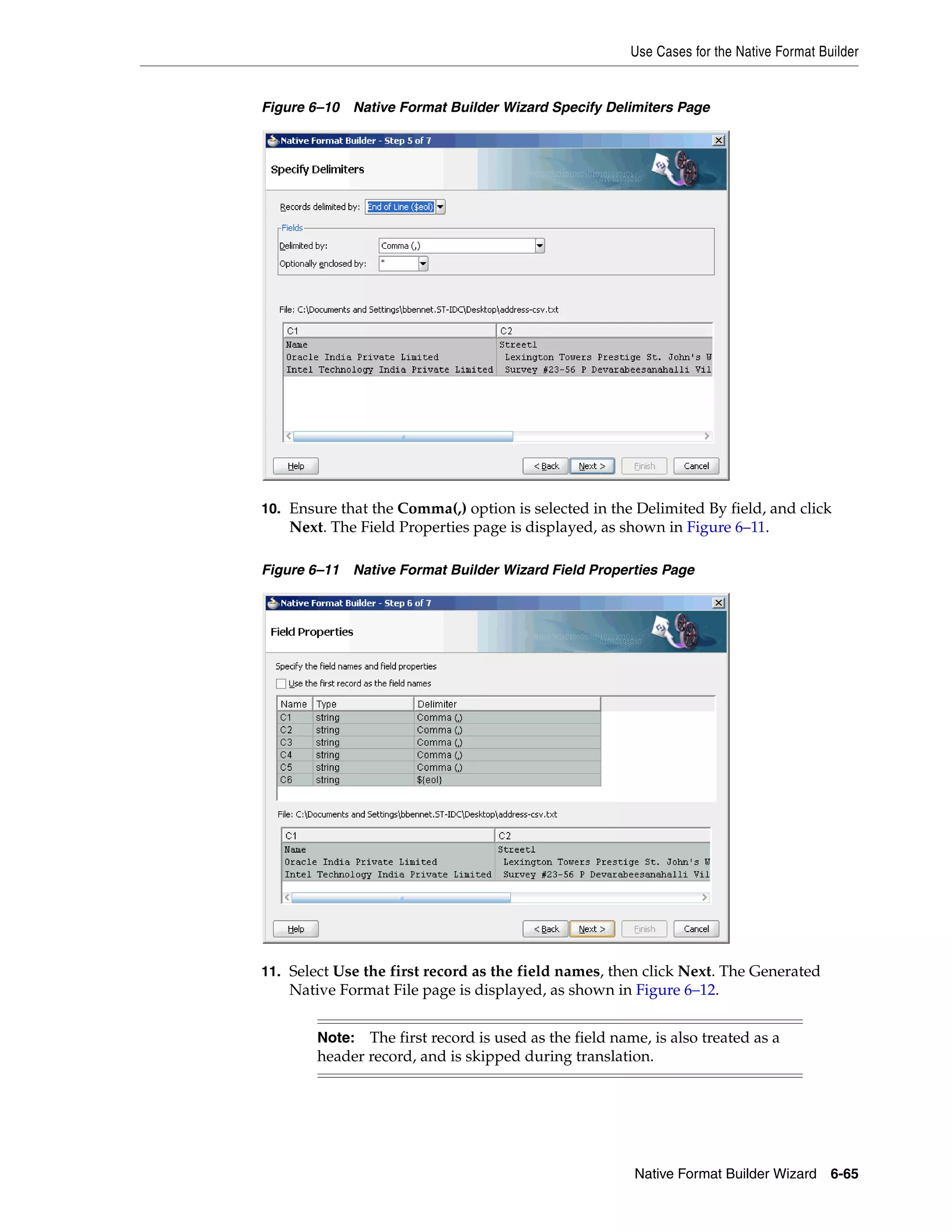 Use Cases for the Native Format Builder
Native Format Builder Wizard 6-65
Figure 6–10 Native Format Builder Wizard Specify Delimiters Page
10. Ensure that the Comma(,) option is selected in the Delimited By field, and click
Next. The Field Properties page is displayed, as shown in Figure 6–11.
Figure 6–11 Native Format Builder Wizard Field Properties Page
11. Select Use the first record as the field names, then click Next. The Generated
Native Format File page is displayed, as shown in Figure 6–12.
Note: The first record is used as the field name, is also treated as a
header record, and is skipped during translation.
 
