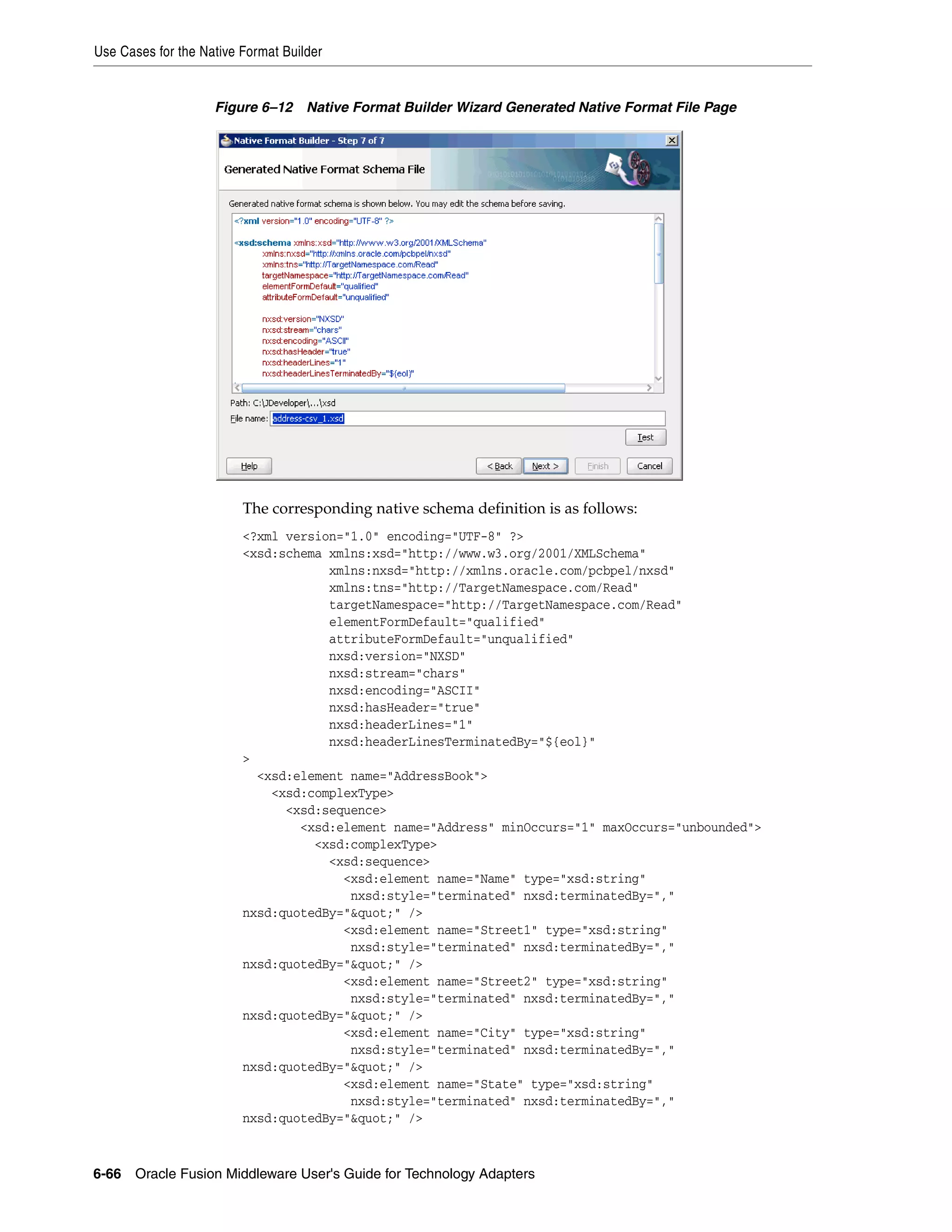 Use Cases for the Native Format Builder
6-66 Oracle Fusion Middleware User's Guide for Technology Adapters
Figure 6–12 Native Format Builder Wizard Generated Native Format File Page
The corresponding native schema definition is as follows:
<?xml version="1.0" encoding="UTF-8" ?>
<xsd:schema xmlns:xsd="http://www.w3.org/2001/XMLSchema"
xmlns:nxsd="http://xmlns.oracle.com/pcbpel/nxsd"
xmlns:tns="http://TargetNamespace.com/Read"
targetNamespace="http://TargetNamespace.com/Read"
elementFormDefault="qualified"
attributeFormDefault="unqualified"
nxsd:version="NXSD"
nxsd:stream="chars"
nxsd:encoding="ASCII"
nxsd:hasHeader="true"
nxsd:headerLines="1"
nxsd:headerLinesTerminatedBy="${eol}"
>
<xsd:element name="AddressBook">
<xsd:complexType>
<xsd:sequence>
<xsd:element name="Address" minOccurs="1" maxOccurs="unbounded">
<xsd:complexType>
<xsd:sequence>
<xsd:element name="Name" type="xsd:string"
nxsd:style="terminated" nxsd:terminatedBy=","
nxsd:quotedBy="&quot;" />
<xsd:element name="Street1" type="xsd:string"
nxsd:style="terminated" nxsd:terminatedBy=","
nxsd:quotedBy="&quot;" />
<xsd:element name="Street2" type="xsd:string"
nxsd:style="terminated" nxsd:terminatedBy=","
nxsd:quotedBy="&quot;" />
<xsd:element name="City" type="xsd:string"
nxsd:style="terminated" nxsd:terminatedBy=","
nxsd:quotedBy="&quot;" />
<xsd:element name="State" type="xsd:string"
nxsd:style="terminated" nxsd:terminatedBy=","
nxsd:quotedBy="&quot;" />
 