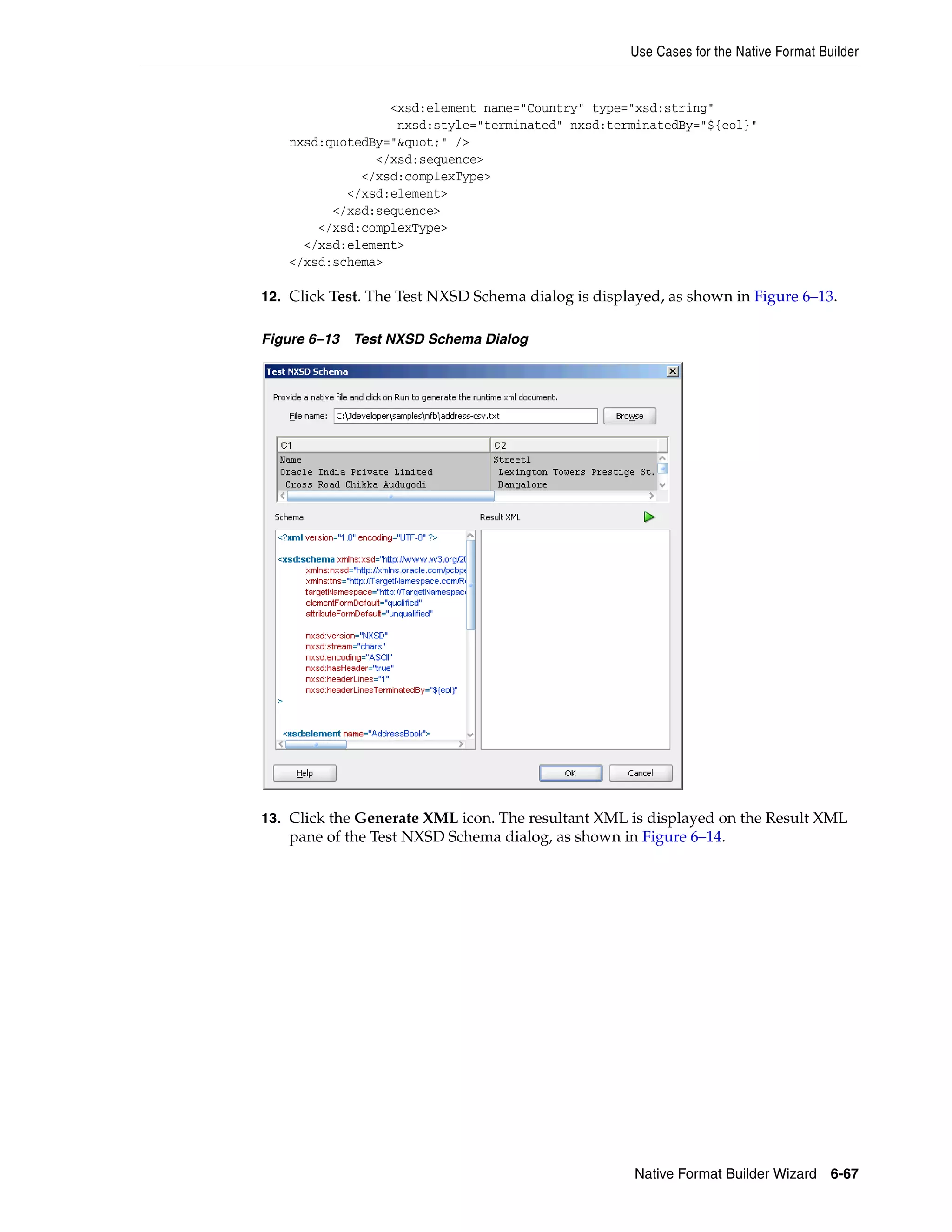 Use Cases for the Native Format Builder
Native Format Builder Wizard 6-67
<xsd:element name="Country" type="xsd:string"
nxsd:style="terminated" nxsd:terminatedBy="${eol}"
nxsd:quotedBy="&quot;" />
</xsd:sequence>
</xsd:complexType>
</xsd:element>
</xsd:sequence>
</xsd:complexType>
</xsd:element>
</xsd:schema>
12. Click Test. The Test NXSD Schema dialog is displayed, as shown in Figure 6–13.
Figure 6–13 Test NXSD Schema Dialog
13. Click the Generate XML icon. The resultant XML is displayed on the Result XML
pane of the Test NXSD Schema dialog, as shown in Figure 6–14.
 