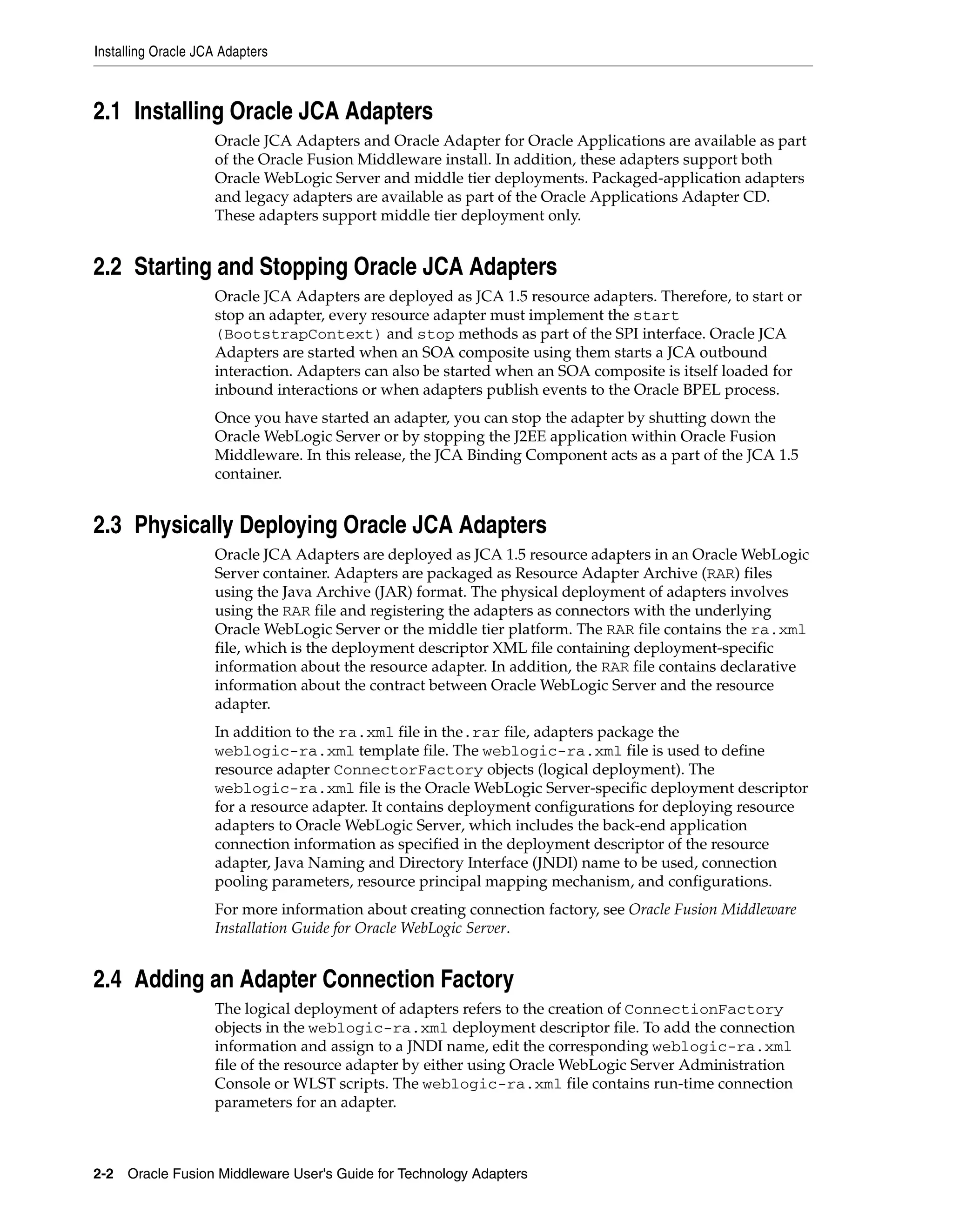 Installing Oracle JCA Adapters
2-2 Oracle Fusion Middleware User's Guide for Technology Adapters
2.1 Installing Oracle JCA Adapters
Oracle JCA Adapters and Oracle Adapter for Oracle Applications are available as part
of the Oracle Fusion Middleware install. In addition, these adapters support both
Oracle WebLogic Server and middle tier deployments. Packaged-application adapters
and legacy adapters are available as part of the Oracle Applications Adapter CD.
These adapters support middle tier deployment only.
2.2 Starting and Stopping Oracle JCA Adapters
Oracle JCA Adapters are deployed as JCA 1.5 resource adapters. Therefore, to start or
stop an adapter, every resource adapter must implement the start
(BootstrapContext) and stop methods as part of the SPI interface. Oracle JCA
Adapters are started when an SOA composite using them starts a JCA outbound
interaction. Adapters can also be started when an SOA composite is itself loaded for
inbound interactions or when adapters publish events to the Oracle BPEL process.
Once you have started an adapter, you can stop the adapter by shutting down the
Oracle WebLogic Server or by stopping the J2EE application within Oracle Fusion
Middleware. In this release, the JCA Binding Component acts as a part of the JCA 1.5
container.
2.3 Physically Deploying Oracle JCA Adapters
Oracle JCA Adapters are deployed as JCA 1.5 resource adapters in an Oracle WebLogic
Server container. Adapters are packaged as Resource Adapter Archive (RAR) files
using the Java Archive (JAR) format. The physical deployment of adapters involves
using the RAR file and registering the adapters as connectors with the underlying
Oracle WebLogic Server or the middle tier platform. The RAR file contains the ra.xml
file, which is the deployment descriptor XML file containing deployment-specific
information about the resource adapter. In addition, the RAR file contains declarative
information about the contract between Oracle WebLogic Server and the resource
adapter.
In addition to the ra.xml file in the.rar file, adapters package the
weblogic-ra.xml template file. The weblogic-ra.xml file is used to define
resource adapter ConnectorFactory objects (logical deployment). The
weblogic-ra.xml file is the Oracle WebLogic Server-specific deployment descriptor
for a resource adapter. It contains deployment configurations for deploying resource
adapters to Oracle WebLogic Server, which includes the back-end application
connection information as specified in the deployment descriptor of the resource
adapter, Java Naming and Directory Interface (JNDI) name to be used, connection
pooling parameters, resource principal mapping mechanism, and configurations.
For more information about creating connection factory, see Oracle Fusion Middleware
Installation Guide for Oracle WebLogic Server.
2.4 Adding an Adapter Connection Factory
The logical deployment of adapters refers to the creation of ConnectionFactory
objects in the weblogic-ra.xml deployment descriptor file. To add the connection
information and assign to a JNDI name, edit the corresponding weblogic-ra.xml
file of the resource adapter by either using Oracle WebLogic Server Administration
Console or WLST scripts. The weblogic-ra.xml file contains run-time connection
parameters for an adapter.
 