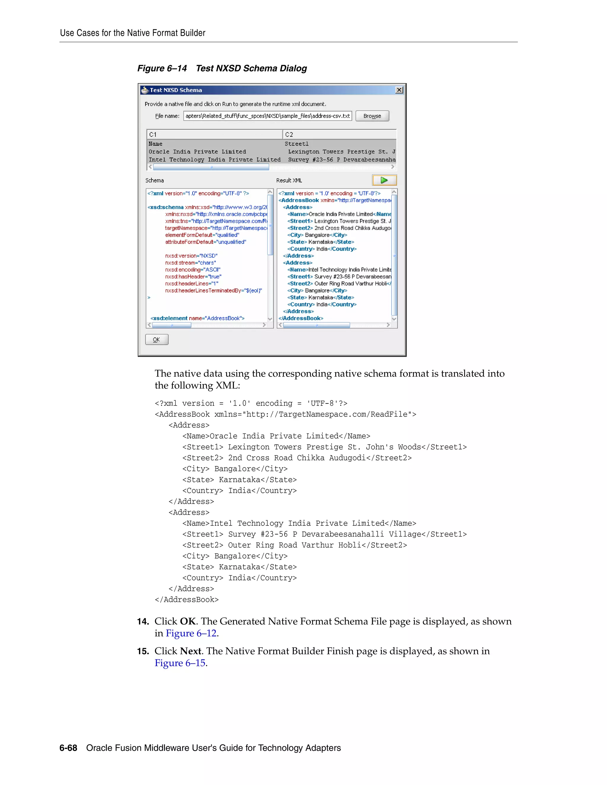 Use Cases for the Native Format Builder
6-68 Oracle Fusion Middleware User's Guide for Technology Adapters
Figure 6–14 Test NXSD Schema Dialog
The native data using the corresponding native schema format is translated into
the following XML:
<?xml version = '1.0' encoding = 'UTF-8'?>
<AddressBook xmlns="http://TargetNamespace.com/ReadFile">
<Address>
<Name>Oracle India Private Limited</Name>
<Street1> Lexington Towers Prestige St. John's Woods</Street1>
<Street2> 2nd Cross Road Chikka Audugodi</Street2>
<City> Bangalore</City>
<State> Karnataka</State>
<Country> India</Country>
</Address>
<Address>
<Name>Intel Technology India Private Limited</Name>
<Street1> Survey #23-56 P Devarabeesanahalli Village</Street1>
<Street2> Outer Ring Road Varthur Hobli</Street2>
<City> Bangalore</City>
<State> Karnataka</State>
<Country> India</Country>
</Address>
</AddressBook>
14. Click OK. The Generated Native Format Schema File page is displayed, as shown
in Figure 6–12.
15. Click Next. The Native Format Builder Finish page is displayed, as shown in
Figure 6–15.
 