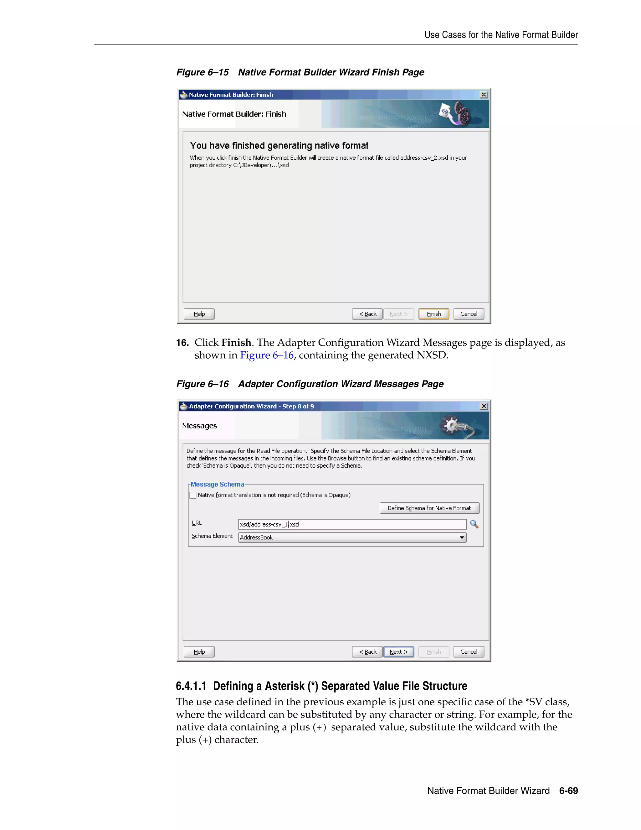 Use Cases for the Native Format Builder
Native Format Builder Wizard 6-69
Figure 6–15 Native Format Builder Wizard Finish Page
16. Click Finish. The Adapter Configuration Wizard Messages page is displayed, as
shown in Figure 6–16, containing the generated NXSD.
Figure 6–16 Adapter Configuration Wizard Messages Page
6.4.1.1 Defining a Asterisk (*) Separated Value File Structure
The use case defined in the previous example is just one specific case of the *SV class,
where the wildcard can be substituted by any character or string. For example, for the
native data containing a plus (+) separated value, substitute the wildcard with the
plus (+) character.
 