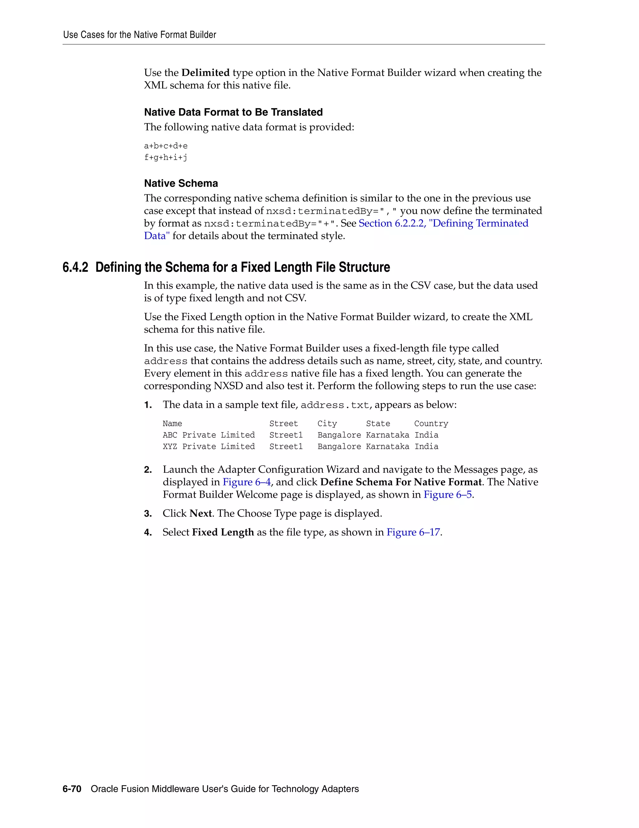 Use Cases for the Native Format Builder
6-70 Oracle Fusion Middleware User's Guide for Technology Adapters
Use the Delimited type option in the Native Format Builder wizard when creating the
XML schema for this native file.
Native Data Format to Be Translated
The following native data format is provided:
a+b+c+d+e
f+g+h+i+j
Native Schema
The corresponding native schema definition is similar to the one in the previous use
case except that instead of nxsd:terminatedBy="," you now define the terminated
by format as nxsd:terminatedBy="+". See Section 6.2.2.2, "Defining Terminated
Data" for details about the terminated style.
6.4.2 Defining the Schema for a Fixed Length File Structure
In this example, the native data used is the same as in the CSV case, but the data used
is of type fixed length and not CSV.
Use the Fixed Length option in the Native Format Builder wizard, to create the XML
schema for this native file.
In this use case, the Native Format Builder uses a fixed-length file type called
address that contains the address details such as name, street, city, state, and country.
Every element in this address native file has a fixed length. You can generate the
corresponding NXSD and also test it. Perform the following steps to run the use case:
1. The data in a sample text file, address.txt, appears as below:
Name Street City State Country
ABC Private Limited Street1 Bangalore Karnataka India
XYZ Private Limited Street1 Bangalore Karnataka India
2. Launch the Adapter Configuration Wizard and navigate to the Messages page, as
displayed in Figure 6–4, and click Define Schema For Native Format. The Native
Format Builder Welcome page is displayed, as shown in Figure 6–5.
3. Click Next. The Choose Type page is displayed.
4. Select Fixed Length as the file type, as shown in Figure 6–17.
 