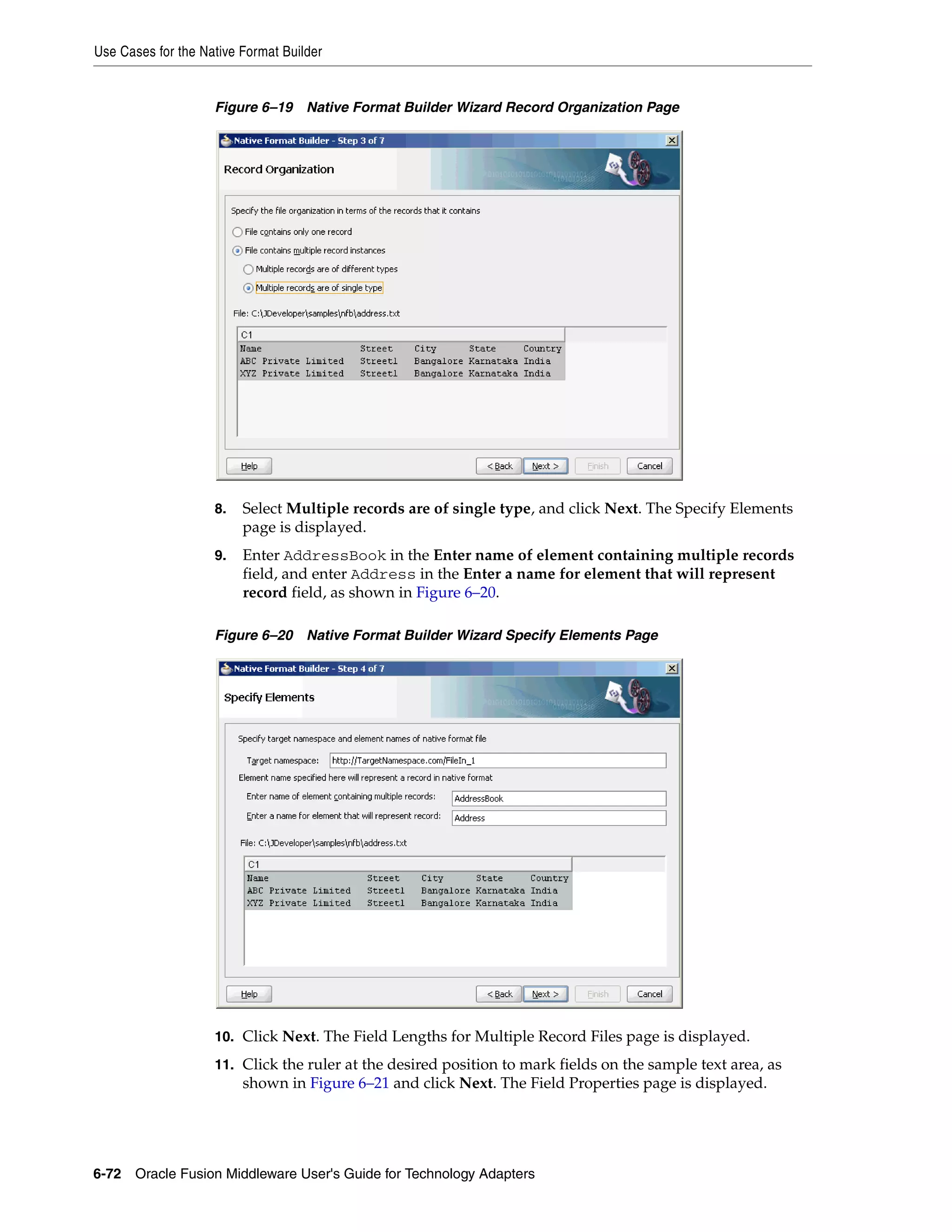 Use Cases for the Native Format Builder
6-72 Oracle Fusion Middleware User's Guide for Technology Adapters
Figure 6–19 Native Format Builder Wizard Record Organization Page
8. Select Multiple records are of single type, and click Next. The Specify Elements
page is displayed.
9. Enter AddressBook in the Enter name of element containing multiple records
field, and enter Address in the Enter a name for element that will represent
record field, as shown in Figure 6–20.
Figure 6–20 Native Format Builder Wizard Specify Elements Page
10. Click Next. The Field Lengths for Multiple Record Files page is displayed.
11. Click the ruler at the desired position to mark fields on the sample text area, as
shown in Figure 6–21 and click Next. The Field Properties page is displayed.
 