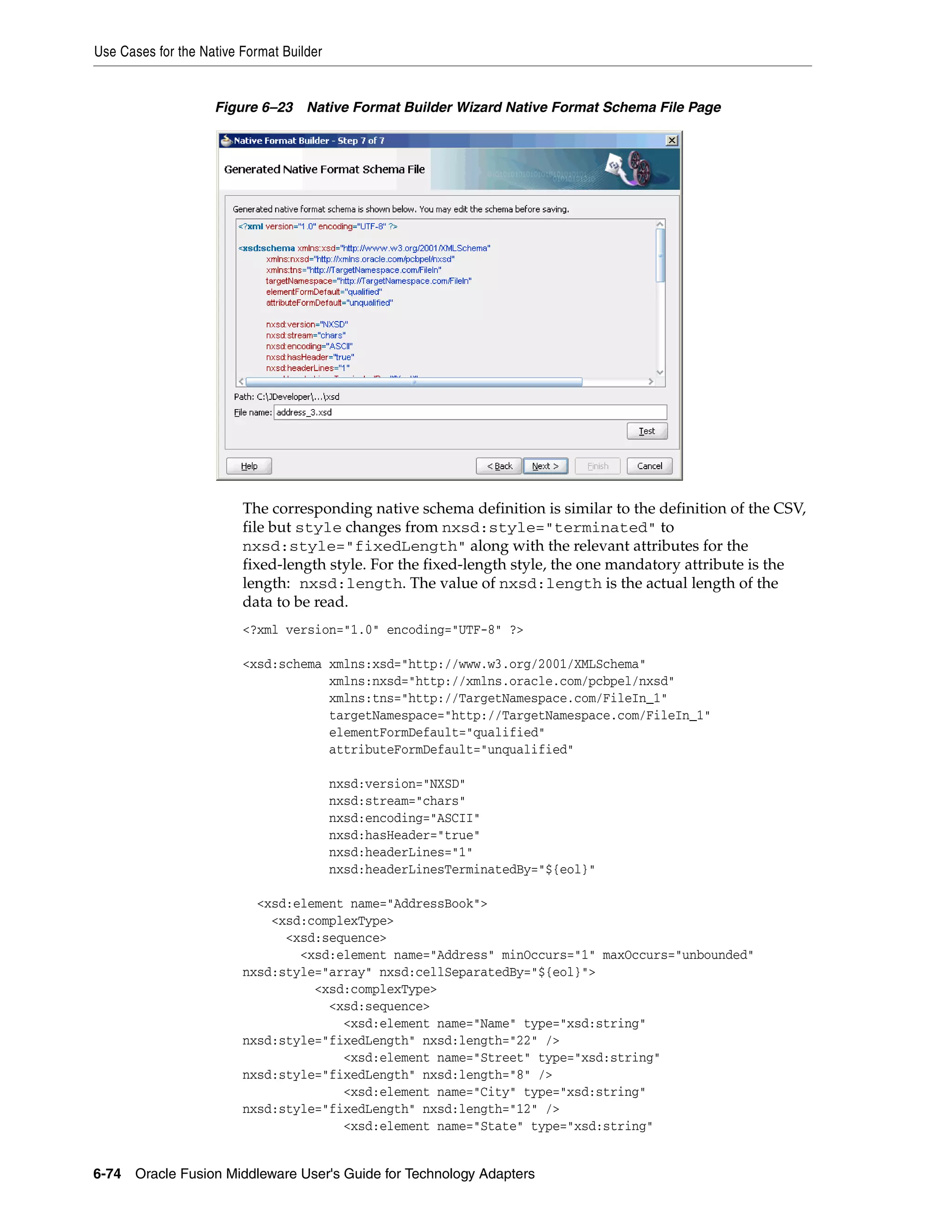 Use Cases for the Native Format Builder
6-74 Oracle Fusion Middleware User's Guide for Technology Adapters
Figure 6–23 Native Format Builder Wizard Native Format Schema File Page
The corresponding native schema definition is similar to the definition of the CSV,
file but style changes from nxsd:style="terminated" to
nxsd:style="fixedLength" along with the relevant attributes for the
fixed-length style. For the fixed-length style, the one mandatory attribute is the
length: nxsd:length. The value of nxsd:length is the actual length of the
data to be read.
<?xml version="1.0" encoding="UTF-8" ?>
<xsd:schema xmlns:xsd="http://www.w3.org/2001/XMLSchema"
xmlns:nxsd="http://xmlns.oracle.com/pcbpel/nxsd"
xmlns:tns="http://TargetNamespace.com/FileIn_1"
targetNamespace="http://TargetNamespace.com/FileIn_1"
elementFormDefault="qualified"
attributeFormDefault="unqualified"
nxsd:version="NXSD"
nxsd:stream="chars"
nxsd:encoding="ASCII"
nxsd:hasHeader="true"
nxsd:headerLines="1"
nxsd:headerLinesTerminatedBy="${eol}"
<xsd:element name="AddressBook">
<xsd:complexType>
<xsd:sequence>
<xsd:element name="Address" minOccurs="1" maxOccurs="unbounded"
nxsd:style="array" nxsd:cellSeparatedBy="${eol}">
<xsd:complexType>
<xsd:sequence>
<xsd:element name="Name" type="xsd:string"
nxsd:style="fixedLength" nxsd:length="22" />
<xsd:element name="Street" type="xsd:string"
nxsd:style="fixedLength" nxsd:length="8" />
<xsd:element name="City" type="xsd:string"
nxsd:style="fixedLength" nxsd:length="12" />
<xsd:element name="State" type="xsd:string"
 