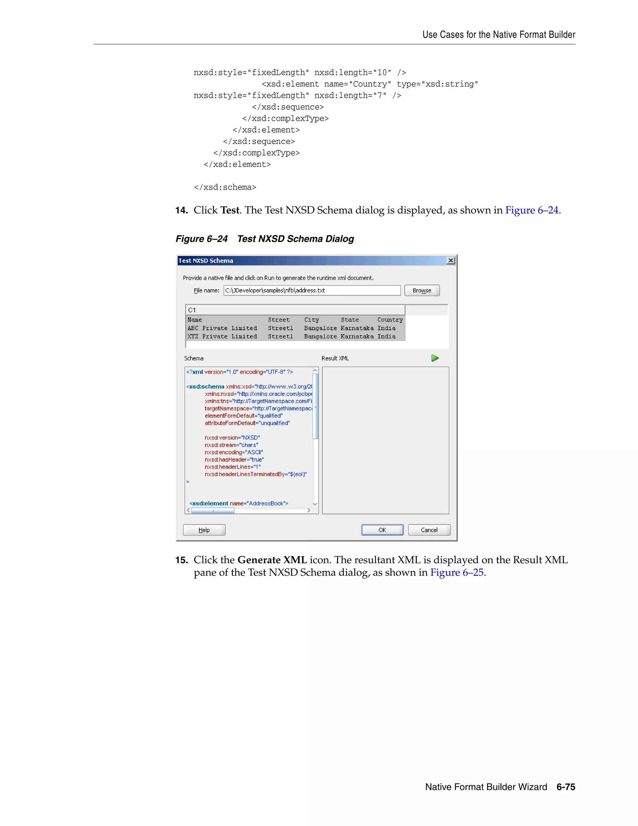 Use Cases for the Native Format Builder
Native Format Builder Wizard 6-75
nxsd:style="fixedLength" nxsd:length="10" />
<xsd:element name="Country" type="xsd:string"
nxsd:style="fixedLength" nxsd:length="7" />
</xsd:sequence>
</xsd:complexType>
</xsd:element>
</xsd:sequence>
</xsd:complexType>
</xsd:element>
</xsd:schema>
14. Click Test. The Test NXSD Schema dialog is displayed, as shown in Figure 6–24.
Figure 6–24 Test NXSD Schema Dialog
15. Click the Generate XML icon. The resultant XML is displayed on the Result XML
pane of the Test NXSD Schema dialog, as shown in Figure 6–25.
 