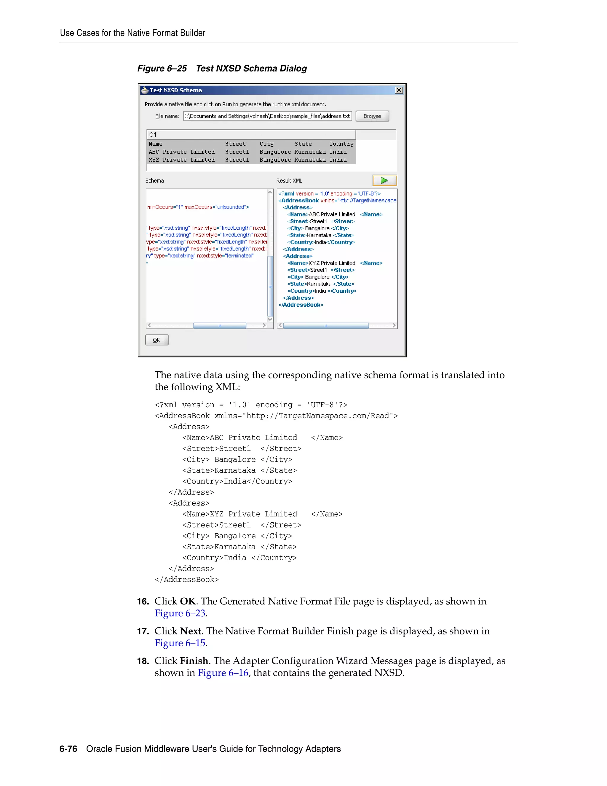 Use Cases for the Native Format Builder
6-76 Oracle Fusion Middleware User's Guide for Technology Adapters
Figure 6–25 Test NXSD Schema Dialog
The native data using the corresponding native schema format is translated into
the following XML:
<?xml version = '1.0' encoding = 'UTF-8'?>
<AddressBook xmlns="http://TargetNamespace.com/Read">
<Address>
<Name>ABC Private Limited </Name>
<Street>Street1 </Street>
<City> Bangalore </City>
<State>Karnataka </State>
<Country>India</Country>
</Address>
<Address>
<Name>XYZ Private Limited </Name>
<Street>Street1 </Street>
<City> Bangalore </City>
<State>Karnataka </State>
<Country>India </Country>
</Address>
</AddressBook>
16. Click OK. The Generated Native Format File page is displayed, as shown in
Figure 6–23.
17. Click Next. The Native Format Builder Finish page is displayed, as shown in
Figure 6–15.
18. Click Finish. The Adapter Configuration Wizard Messages page is displayed, as
shown in Figure 6–16, that contains the generated NXSD.
 