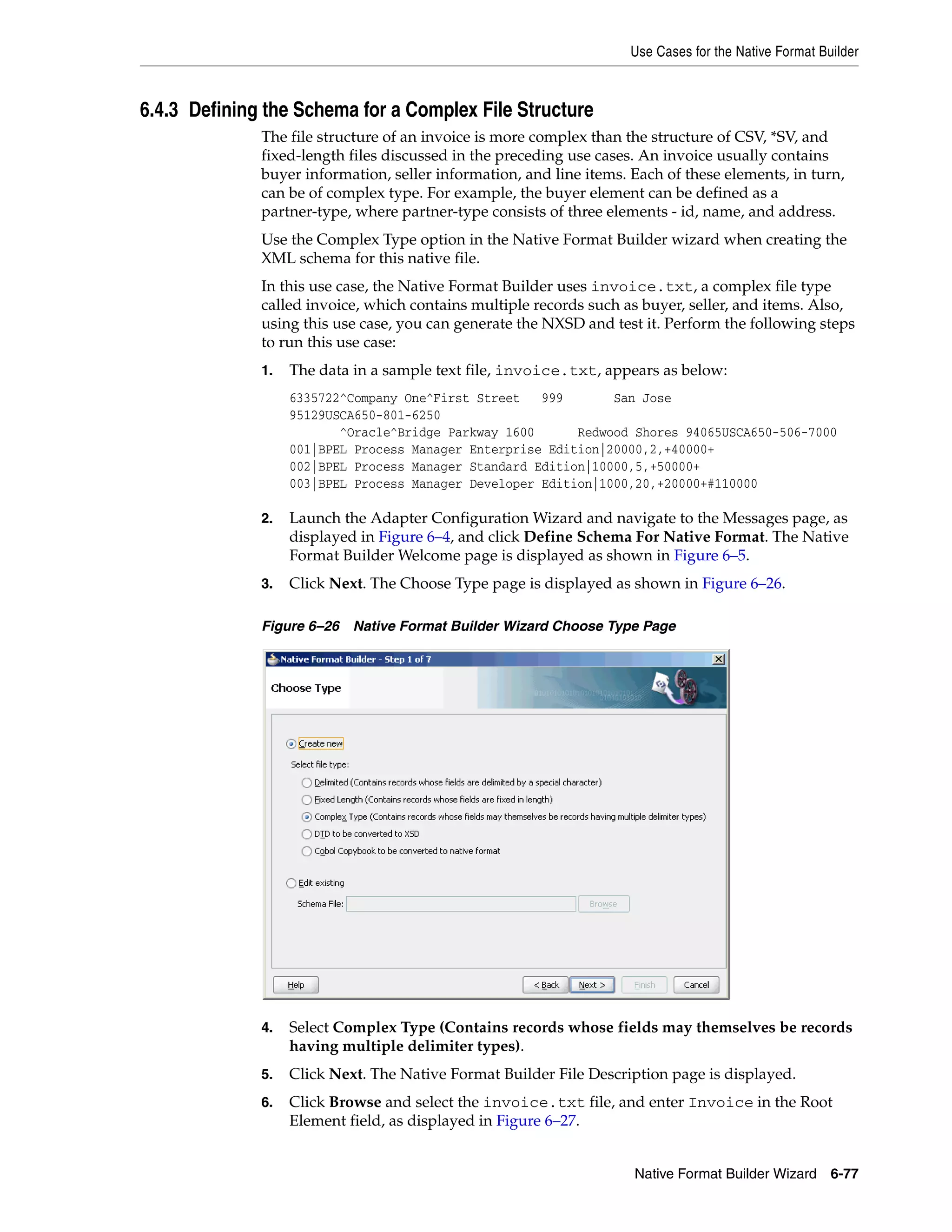 Use Cases for the Native Format Builder
Native Format Builder Wizard 6-77
6.4.3 Defining the Schema for a Complex File Structure
The file structure of an invoice is more complex than the structure of CSV, *SV, and
fixed-length files discussed in the preceding use cases. An invoice usually contains
buyer information, seller information, and line items. Each of these elements, in turn,
can be of complex type. For example, the buyer element can be defined as a
partner-type, where partner-type consists of three elements - id, name, and address.
Use the Complex Type option in the Native Format Builder wizard when creating the
XML schema for this native file.
In this use case, the Native Format Builder uses invoice.txt, a complex file type
called invoice, which contains multiple records such as buyer, seller, and items. Also,
using this use case, you can generate the NXSD and test it. Perform the following steps
to run this use case:
1. The data in a sample text file, invoice.txt, appears as below:
6335722^Company One^First Street 999 San Jose
95129USCA650-801-6250
^Oracle^Bridge Parkway 1600 Redwood Shores 94065USCA650-506-7000
001|BPEL Process Manager Enterprise Edition|20000,2,+40000+
002|BPEL Process Manager Standard Edition|10000,5,+50000+
003|BPEL Process Manager Developer Edition|1000,20,+20000+#110000
2. Launch the Adapter Configuration Wizard and navigate to the Messages page, as
displayed in Figure 6–4, and click Define Schema For Native Format. The Native
Format Builder Welcome page is displayed as shown in Figure 6–5.
3. Click Next. The Choose Type page is displayed as shown in Figure 6–26.
Figure 6–26 Native Format Builder Wizard Choose Type Page
4. Select Complex Type (Contains records whose fields may themselves be records
having multiple delimiter types).
5. Click Next. The Native Format Builder File Description page is displayed.
6. Click Browse and select the invoice.txt file, and enter Invoice in the Root
Element field, as displayed in Figure 6–27.
 