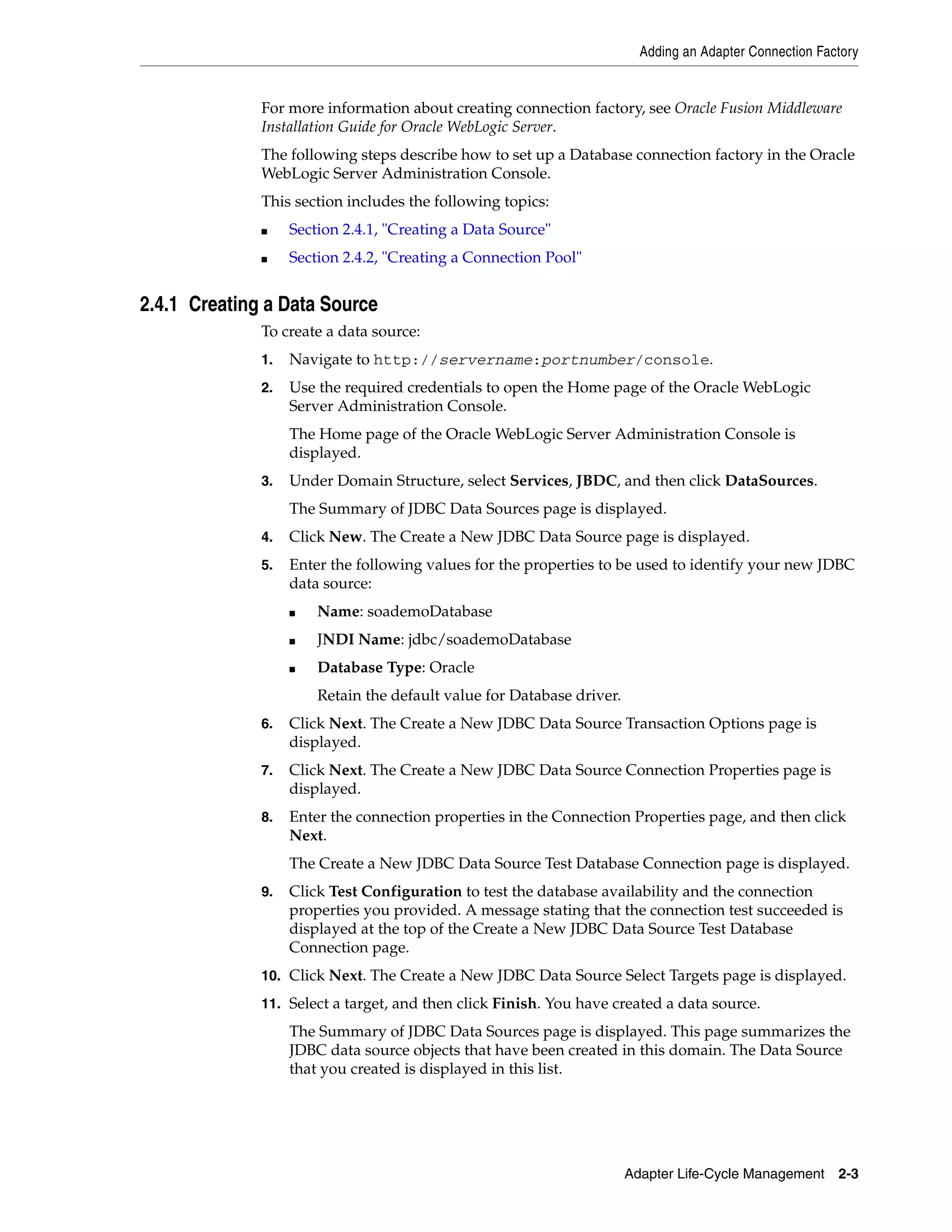 Adding an Adapter Connection Factory
Adapter Life-Cycle Management 2-3
For more information about creating connection factory, see Oracle Fusion Middleware
Installation Guide for Oracle WebLogic Server.
The following steps describe how to set up a Database connection factory in the Oracle
WebLogic Server Administration Console.
This section includes the following topics:
■ Section 2.4.1, "Creating a Data Source"
■ Section 2.4.2, "Creating a Connection Pool"
2.4.1 Creating a Data Source
To create a data source:
1. Navigate to http://servername:portnumber/console.
2. Use the required credentials to open the Home page of the Oracle WebLogic
Server Administration Console.
The Home page of the Oracle WebLogic Server Administration Console is
displayed.
3. Under Domain Structure, select Services, JBDC, and then click DataSources.
The Summary of JDBC Data Sources page is displayed.
4. Click New. The Create a New JDBC Data Source page is displayed.
5. Enter the following values for the properties to be used to identify your new JDBC
data source:
■ Name: soademoDatabase
■ JNDI Name: jdbc/soademoDatabase
■ Database Type: Oracle
Retain the default value for Database driver.
6. Click Next. The Create a New JDBC Data Source Transaction Options page is
displayed.
7. Click Next. The Create a New JDBC Data Source Connection Properties page is
displayed.
8. Enter the connection properties in the Connection Properties page, and then click
Next.
The Create a New JDBC Data Source Test Database Connection page is displayed.
9. Click Test Configuration to test the database availability and the connection
properties you provided. A message stating that the connection test succeeded is
displayed at the top of the Create a New JDBC Data Source Test Database
Connection page.
10. Click Next. The Create a New JDBC Data Source Select Targets page is displayed.
11. Select a target, and then click Finish. You have created a data source.
The Summary of JDBC Data Sources page is displayed. This page summarizes the
JDBC data source objects that have been created in this domain. The Data Source
that you created is displayed in this list.
 