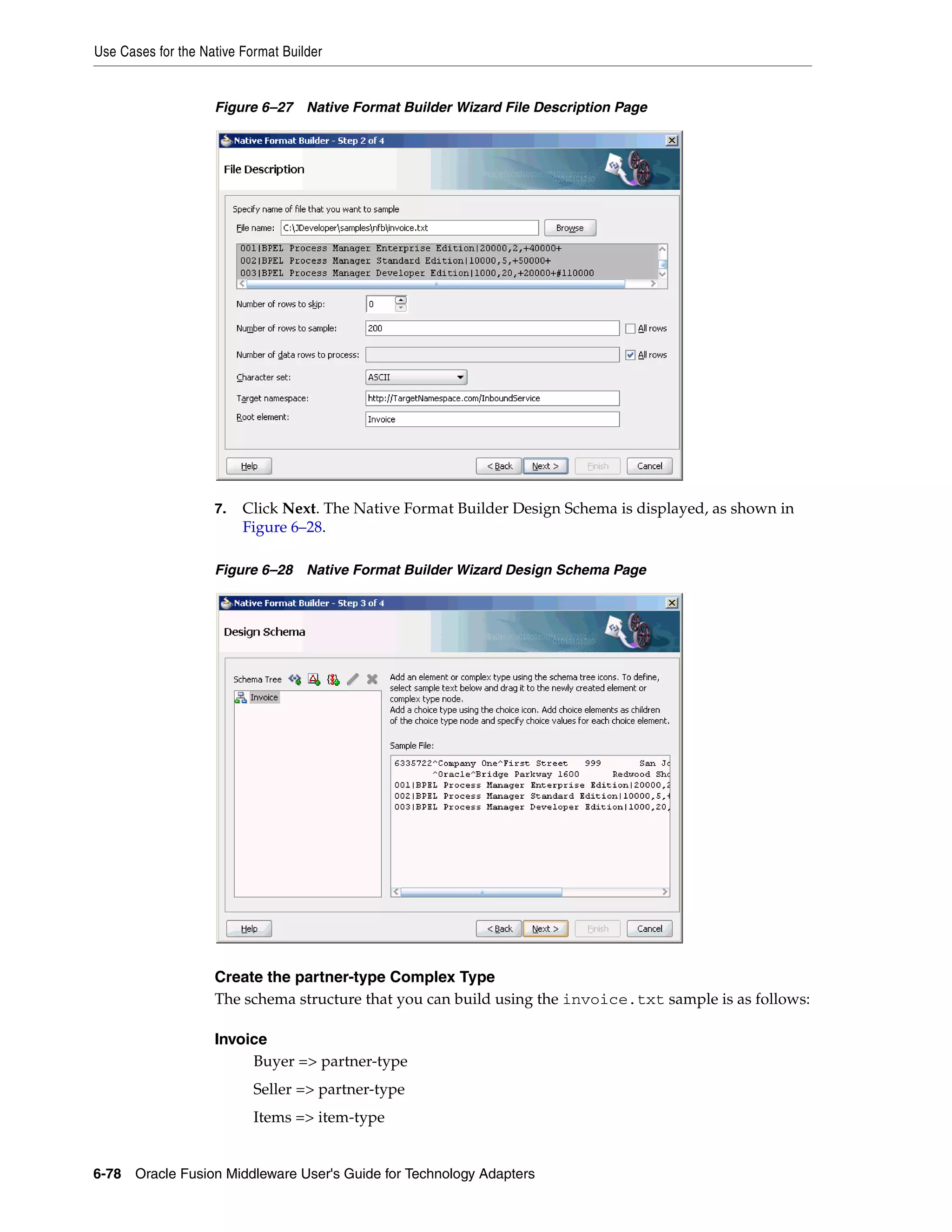 Use Cases for the Native Format Builder
6-78 Oracle Fusion Middleware User's Guide for Technology Adapters
Figure 6–27 Native Format Builder Wizard File Description Page
7. Click Next. The Native Format Builder Design Schema is displayed, as shown in
Figure 6–28.
Figure 6–28 Native Format Builder Wizard Design Schema Page
Create the partner-type Complex Type
The schema structure that you can build using the invoice.txt sample is as follows:
Invoice
Buyer => partner-type
Seller => partner-type
Items => item-type
 