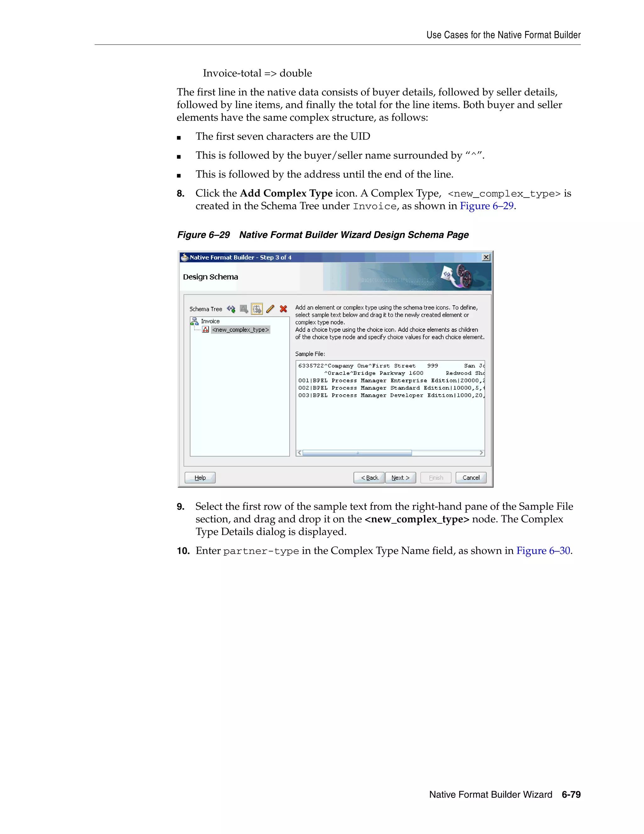 Use Cases for the Native Format Builder
Native Format Builder Wizard 6-79
Invoice-total => double
The first line in the native data consists of buyer details, followed by seller details,
followed by line items, and finally the total for the line items. Both buyer and seller
elements have the same complex structure, as follows:
■ The first seven characters are the UID
■ This is followed by the buyer/seller name surrounded by “^”.
■ This is followed by the address until the end of the line.
8. Click the Add Complex Type icon. A Complex Type, <new_complex_type> is
created in the Schema Tree under Invoice, as shown in Figure 6–29.
Figure 6–29 Native Format Builder Wizard Design Schema Page
9. Select the first row of the sample text from the right-hand pane of the Sample File
section, and drag and drop it on the <new_complex_type> node. The Complex
Type Details dialog is displayed.
10. Enter partner-type in the Complex Type Name field, as shown in Figure 6–30.
 