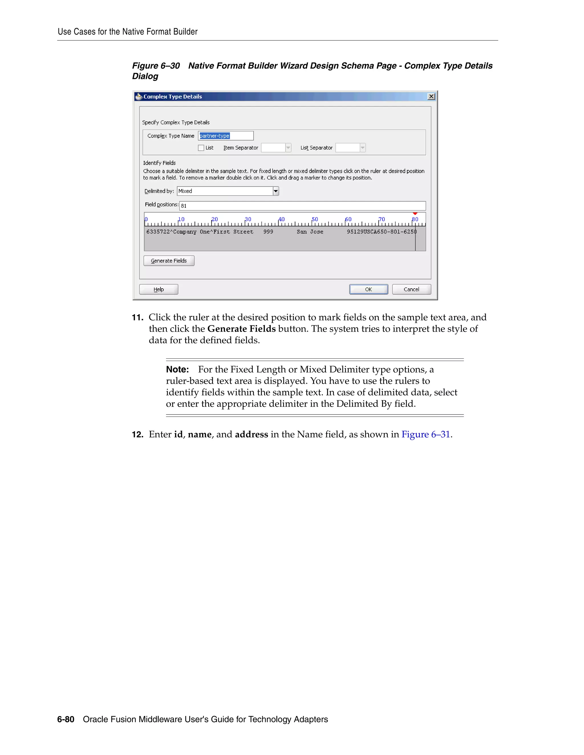 Use Cases for the Native Format Builder
6-80 Oracle Fusion Middleware User's Guide for Technology Adapters
Figure 6–30 Native Format Builder Wizard Design Schema Page - Complex Type Details
Dialog
11. Click the ruler at the desired position to mark fields on the sample text area, and
then click the Generate Fields button. The system tries to interpret the style of
data for the defined fields.
12. Enter id, name, and address in the Name field, as shown in Figure 6–31.
Note: For the Fixed Length or Mixed Delimiter type options, a
ruler-based text area is displayed. You have to use the rulers to
identify fields within the sample text. In case of delimited data, select
or enter the appropriate delimiter in the Delimited By field.
 