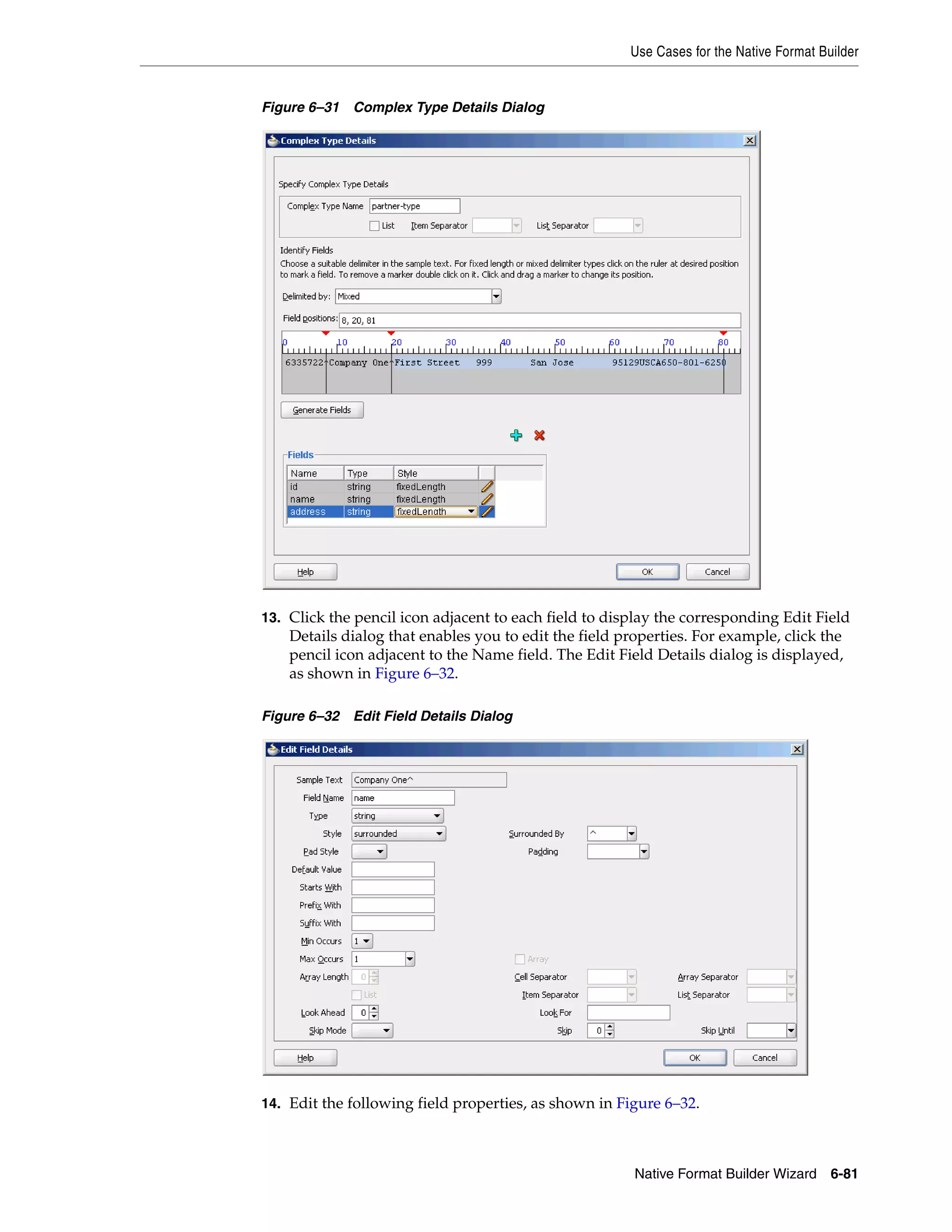 Use Cases for the Native Format Builder
Native Format Builder Wizard 6-81
Figure 6–31 Complex Type Details Dialog
13. Click the pencil icon adjacent to each field to display the corresponding Edit Field
Details dialog that enables you to edit the field properties. For example, click the
pencil icon adjacent to the Name field. The Edit Field Details dialog is displayed,
as shown in Figure 6–32.
Figure 6–32 Edit Field Details Dialog
14. Edit the following field properties, as shown in Figure 6–32.
 