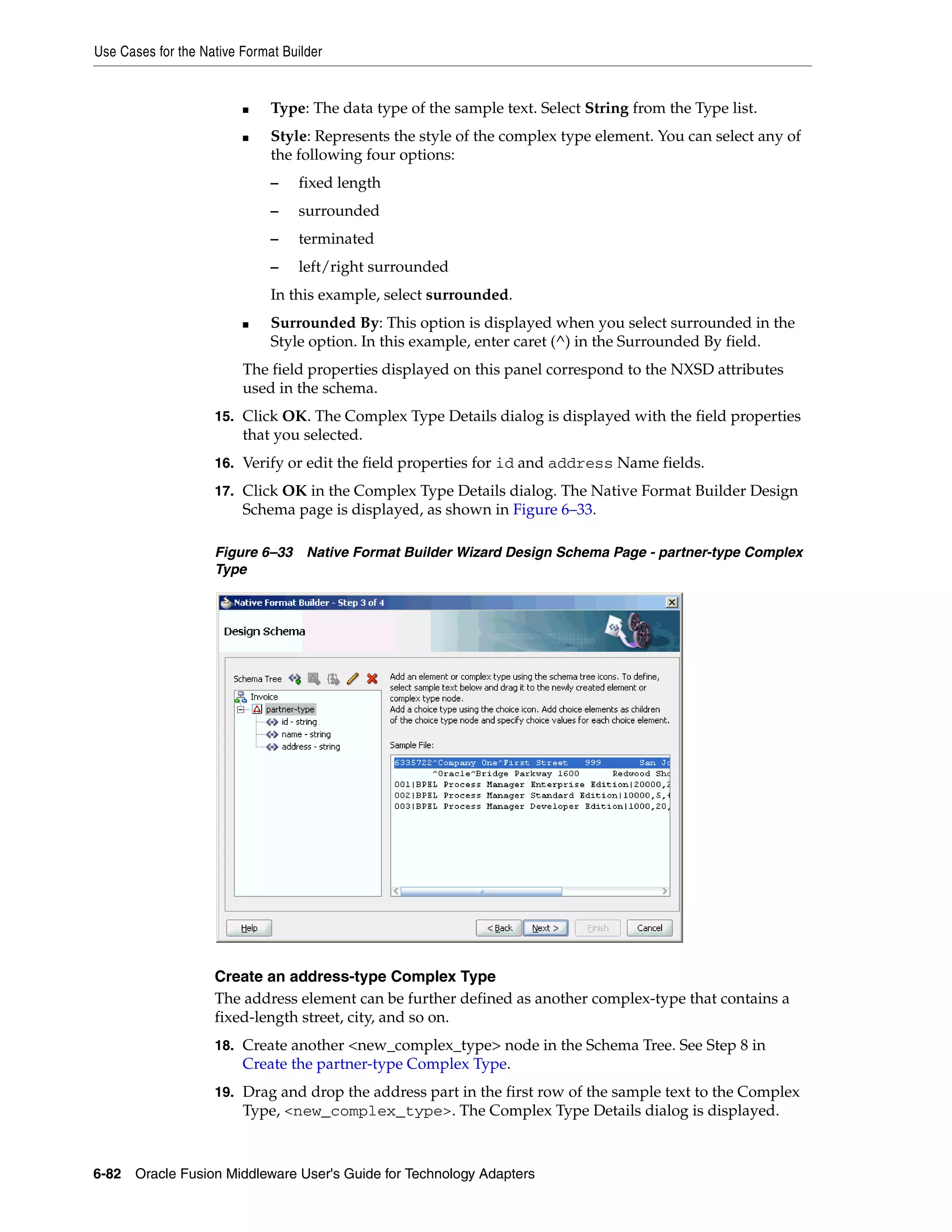 Use Cases for the Native Format Builder
6-82 Oracle Fusion Middleware User's Guide for Technology Adapters
■ Type: The data type of the sample text. Select String from the Type list.
■ Style: Represents the style of the complex type element. You can select any of
the following four options:
– fixed length
– surrounded
– terminated
– left/right surrounded
In this example, select surrounded.
■ Surrounded By: This option is displayed when you select surrounded in the
Style option. In this example, enter caret (^) in the Surrounded By field.
The field properties displayed on this panel correspond to the NXSD attributes
used in the schema.
15. Click OK. The Complex Type Details dialog is displayed with the field properties
that you selected.
16. Verify or edit the field properties for id and address Name fields.
17. Click OK in the Complex Type Details dialog. The Native Format Builder Design
Schema page is displayed, as shown in Figure 6–33.
Figure 6–33 Native Format Builder Wizard Design Schema Page - partner-type Complex
Type
Create an address-type Complex Type
The address element can be further defined as another complex-type that contains a
fixed-length street, city, and so on.
18. Create another <new_complex_type> node in the Schema Tree. See Step 8 in
Create the partner-type Complex Type.
19. Drag and drop the address part in the first row of the sample text to the Complex
Type, <new_complex_type>. The Complex Type Details dialog is displayed.
 