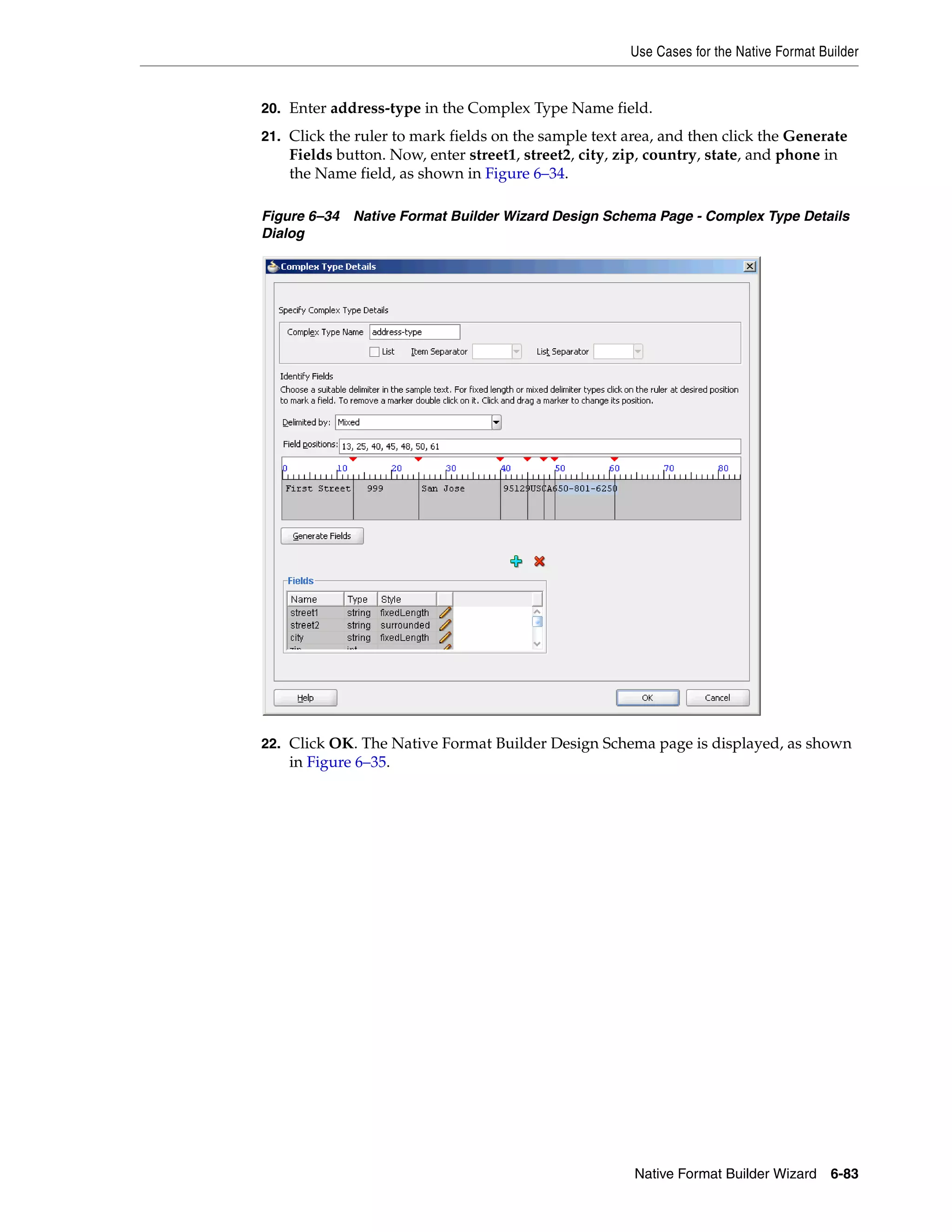Use Cases for the Native Format Builder
Native Format Builder Wizard 6-83
20. Enter address-type in the Complex Type Name field.
21. Click the ruler to mark fields on the sample text area, and then click the Generate
Fields button. Now, enter street1, street2, city, zip, country, state, and phone in
the Name field, as shown in Figure 6–34.
Figure 6–34 Native Format Builder Wizard Design Schema Page - Complex Type Details
Dialog
22. Click OK. The Native Format Builder Design Schema page is displayed, as shown
in Figure 6–35.
 
