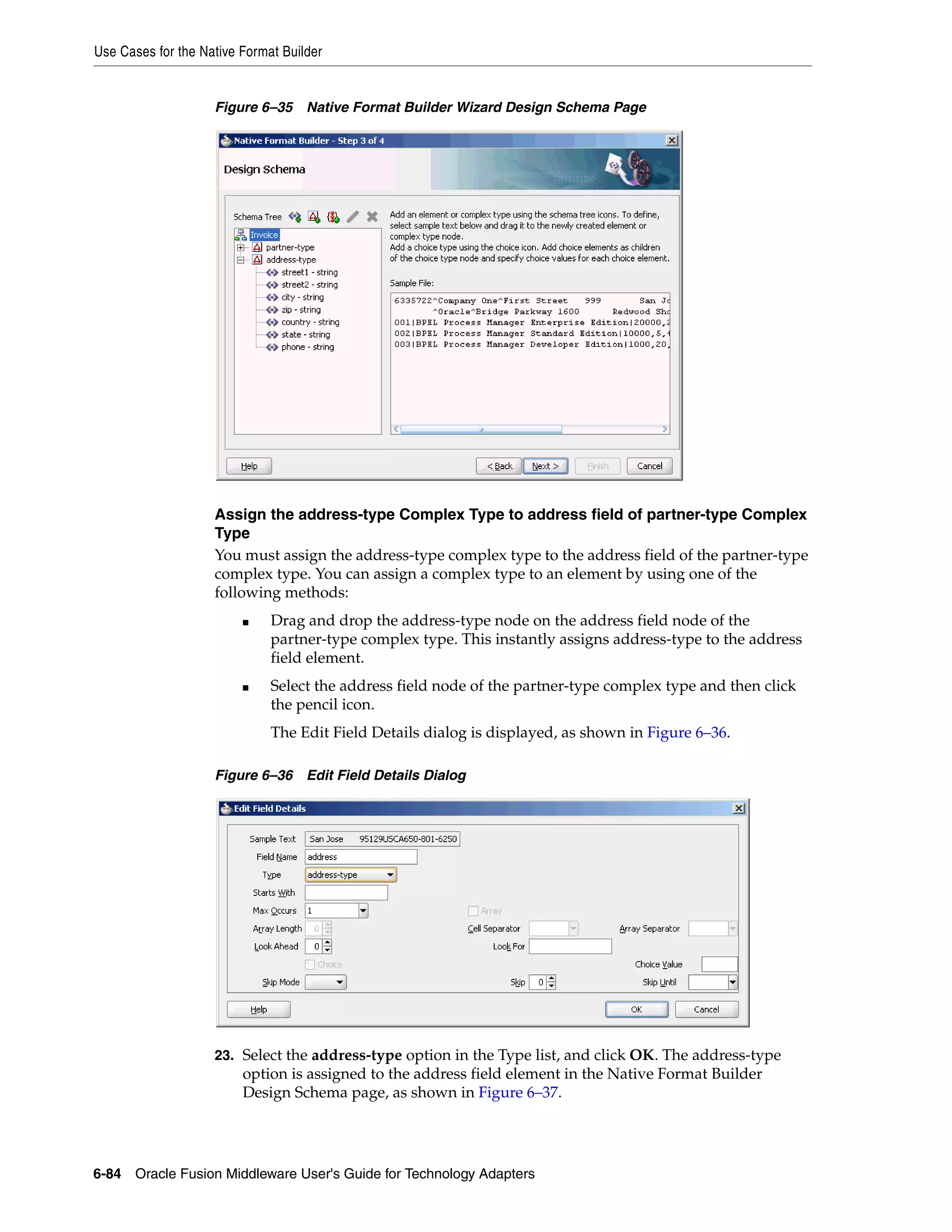 Use Cases for the Native Format Builder
6-84 Oracle Fusion Middleware User's Guide for Technology Adapters
Figure 6–35 Native Format Builder Wizard Design Schema Page
Assign the address-type Complex Type to address field of partner-type Complex
Type
You must assign the address-type complex type to the address field of the partner-type
complex type. You can assign a complex type to an element by using one of the
following methods:
■ Drag and drop the address-type node on the address field node of the
partner-type complex type. This instantly assigns address-type to the address
field element.
■ Select the address field node of the partner-type complex type and then click
the pencil icon.
The Edit Field Details dialog is displayed, as shown in Figure 6–36.
Figure 6–36 Edit Field Details Dialog
23. Select the address-type option in the Type list, and click OK. The address-type
option is assigned to the address field element in the Native Format Builder
Design Schema page, as shown in Figure 6–37.
 