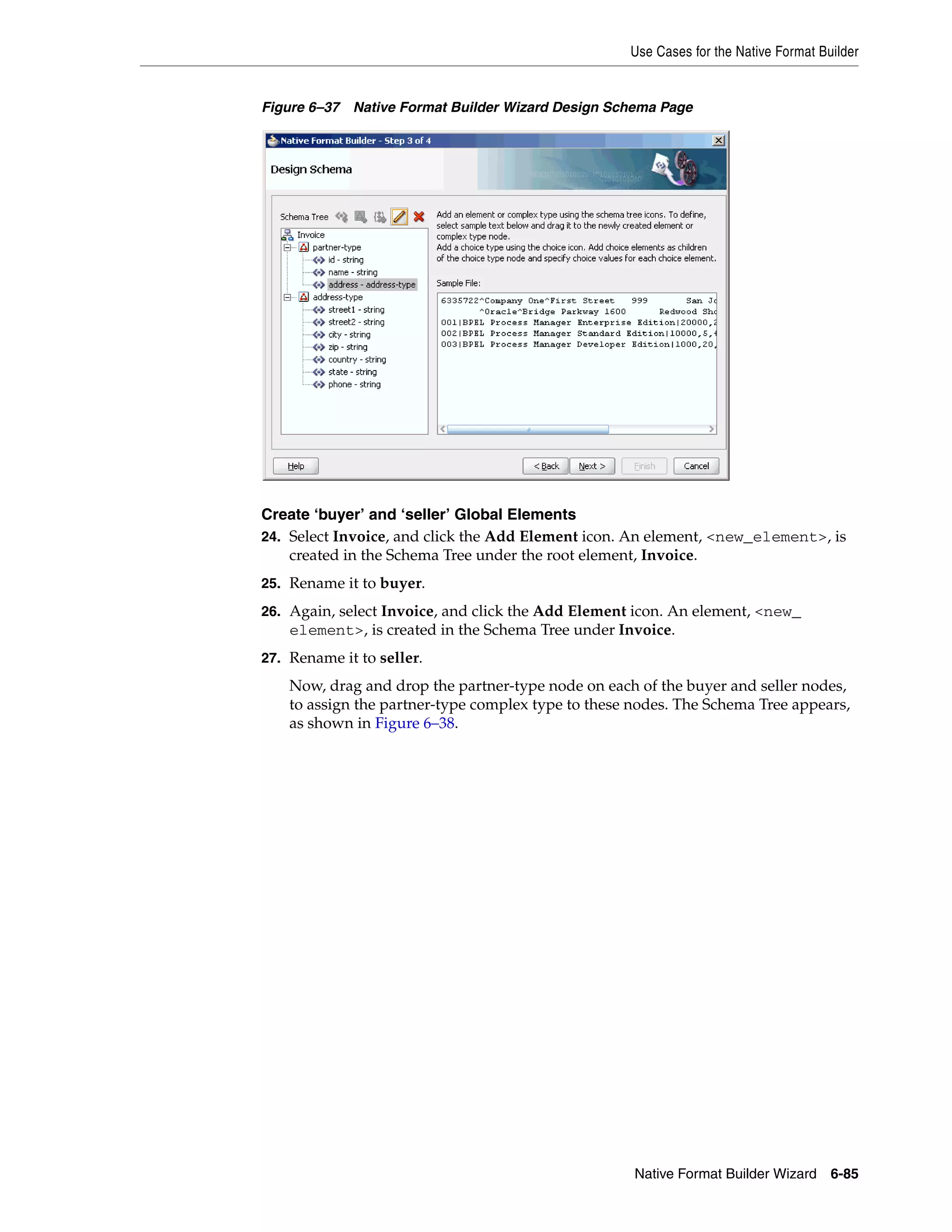Use Cases for the Native Format Builder
Native Format Builder Wizard 6-85
Figure 6–37 Native Format Builder Wizard Design Schema Page
Create ‘buyer’ and ‘seller’ Global Elements
24. Select Invoice, and click the Add Element icon. An element, <new_element>, is
created in the Schema Tree under the root element, Invoice.
25. Rename it to buyer.
26. Again, select Invoice, and click the Add Element icon. An element, <new_
element>, is created in the Schema Tree under Invoice.
27. Rename it to seller.
Now, drag and drop the partner-type node on each of the buyer and seller nodes,
to assign the partner-type complex type to these nodes. The Schema Tree appears,
as shown in Figure 6–38.
 