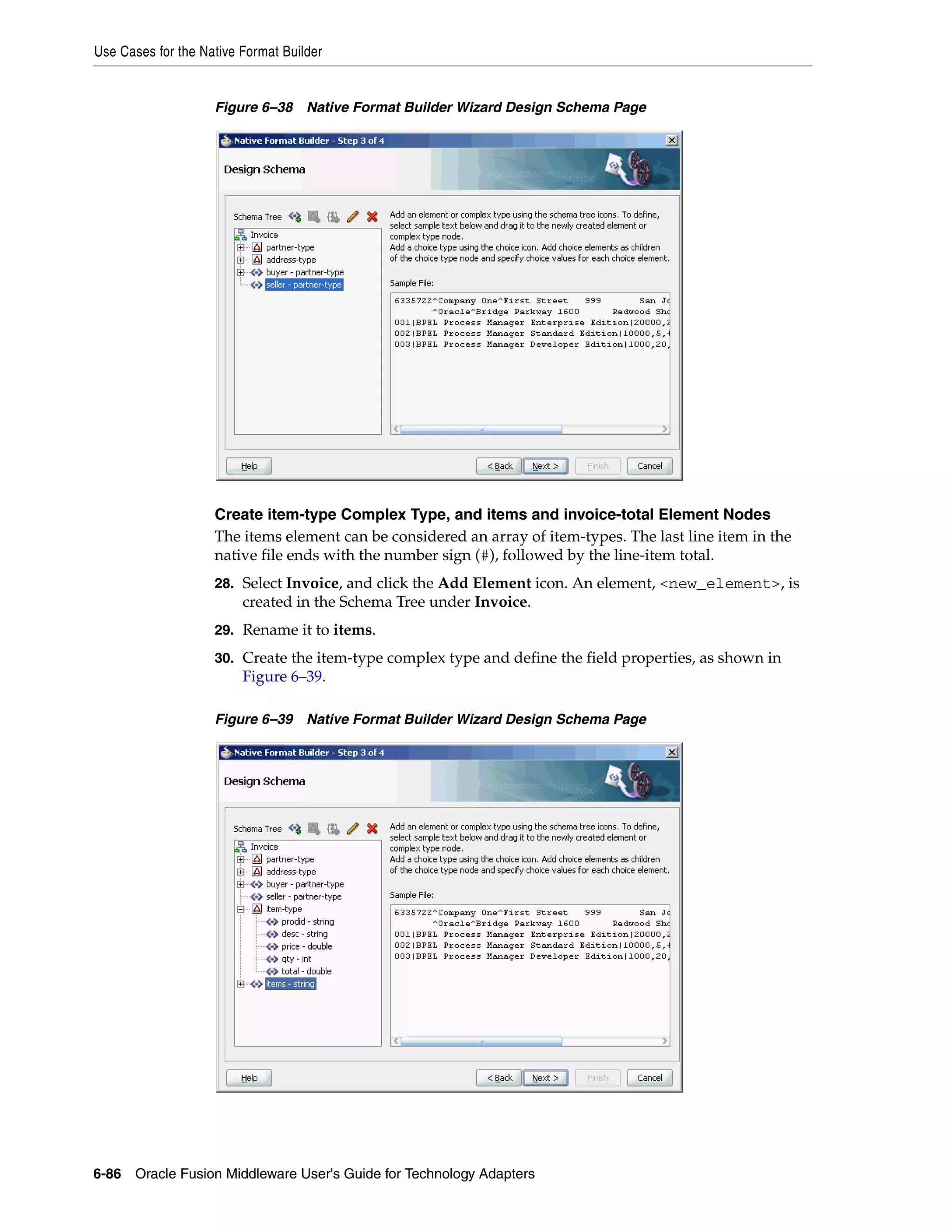 Use Cases for the Native Format Builder
6-86 Oracle Fusion Middleware User's Guide for Technology Adapters
Figure 6–38 Native Format Builder Wizard Design Schema Page
Create item-type Complex Type, and items and invoice-total Element Nodes
The items element can be considered an array of item-types. The last line item in the
native file ends with the number sign (#), followed by the line-item total.
28. Select Invoice, and click the Add Element icon. An element, <new_element>, is
created in the Schema Tree under Invoice.
29. Rename it to items.
30. Create the item-type complex type and define the field properties, as shown in
Figure 6–39.
Figure 6–39 Native Format Builder Wizard Design Schema Page
 